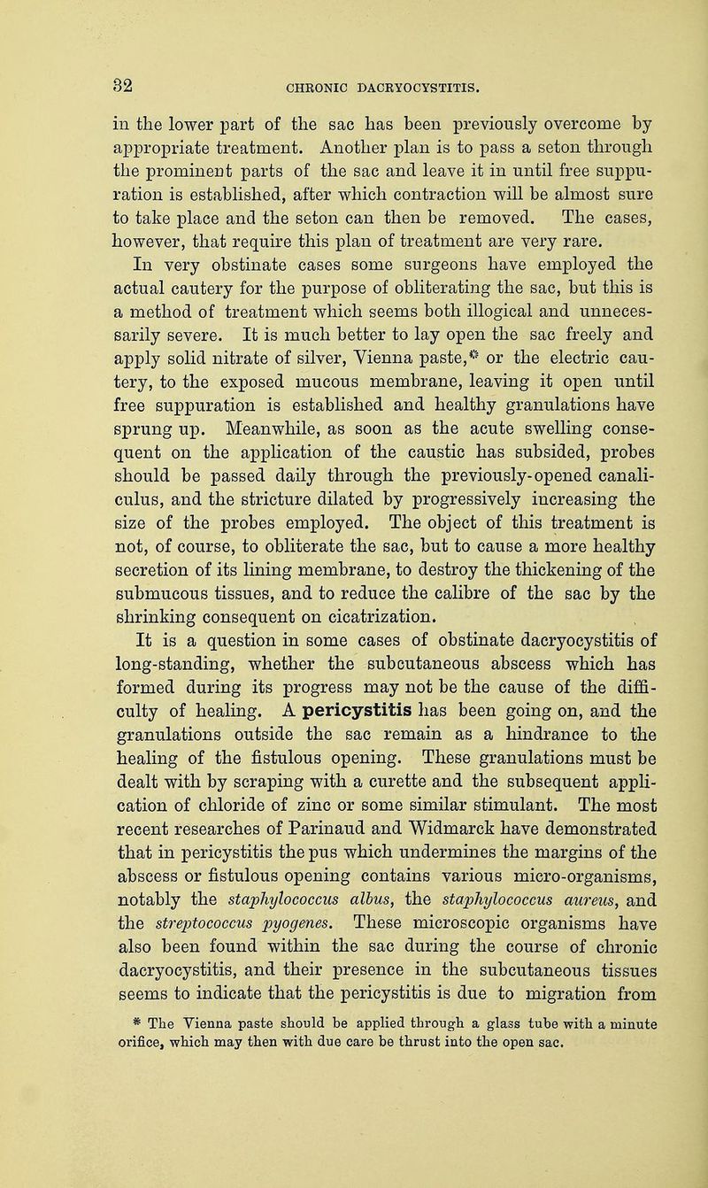 82 in the lower part of the sac has been previously overcome by appropriate treatment. Another plan is to pass a seton through the prominent parts of the sac and leave it in until free suppu- ration is established, after which contraction will be almost sure to take place and the seton can then be removed. The cases, however, that require this plan of treatment are very rare. In very obstinate cases some surgeons have employed the actual cautery for the purpose of obliterating the sac, but this is a method of treatment which seems both illogical and unneces- sarily severe. It is much better to lay open the sac freely and apply solid nitrate of silver, Vienna paste,** or the electric cau- tery, to the exposed mucous membrane, leaving it open until free suppuration is established and healthy granulations have sprung up. Meanwhile, as soon as the acute swelling conse- quent on the application of the caustic has subsided, probes should be passed daily through the previously-opened canali- culus, and the stricture dilated by progressively increasing the size of the probes employed. The object of this treatment is not, of course, to obliterate the sac, but to cause a more healthy secretion of its lining membrane, to destroy the thickening of the submucous tissues, and to reduce the calibre of the sac by the shrinking consequent on cicatrization. It is a question in some cases of obstinate dacryocystitis of long-standing, whether the subcutaneous abscess which has formed during its progress may not be the cause of the diffi- culty of healing. A pericystitis has been going on, and the granulations outside the sac remain as a hindrance to the healing of the fistulous opening. These granulations must be dealt with by scraping with a curette and the subsequent appli- cation of chloride of zinc or some similar stimulant. The most recent researches of Parinaud and Widmarck have demonstrated that in pericystitis the pus which undermines the margins of the abscess or fistulous opening contains various micro-organisms, notably the staphylococcus albus, the staphylococcus aureus, and the streptococcus pyogenes. These microscopic organisms have also been found within the sac during the course of chronic dacryocystitis, and their presence in the subcutaneous tissues seems to indicate that the pericystitis is due to migration from * The Vienna paste should be applied through a glass tube with a minute orifice, which may then with due care be thrust into the open sac.