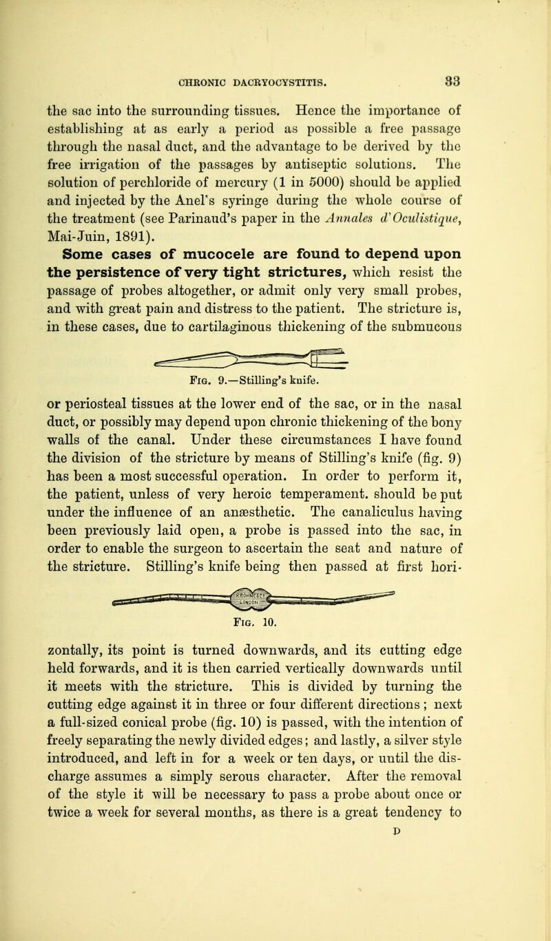 the sac into the surrounding tissues. Hence the importance of establishing at as early a period as possible a free passage through the nasal duct, and the advantage to be derived by the free irrigation of the passages by antiseptic solutions. The solution of perchloride of mercury (1 in 5000) should be applied and injected by the Anel's syringe during the whole course of the treatment (see Parinaud's paper in the Annates dOculistique, Mai-Juin, 1891). Some cases of mucocele are found to depend upon the persistence of very tight strictures, which resist the passage of probes altogether, or admit only very small probes, and with great pain and distress to the patient. The stricture is, in these cases, due to cartilaginous thickening of the submucous Fig. 9.—Stilling's knife. or periosteal tissues at the lower end of the sac, or in the nasal duct, or possibly may depend upon chronic thickening of the bony walls of the canal. Under these circumstances I have found the division of the stricture by means of Stilling's knife (fig. 9) has been a most successful operation. In order to perform it, the patient, unless of very heroic temperament, should be put under the influence of an anaesthetic. The canaliculus having been previously laid open, a probe is passed into the sac, in order to enable the surgeon to ascertain the seat and nature of the stricture. Stilling's knife being then passed at first hori- Fig. 10. zontally, its point is turned downwards, and its cutting edge held forwards, and it is then carried vertically downwards until it meets with the stricture. This is divided by turning the cutting edge against it in three or four different directions; next a full-sized conical probe (fig. 10) is passed, with the intention of freely separating the newly divided edges; and lastly, a silver style introduced, and left in for a week or ten days, or until the dis- charge assumes a simply serous character. After the removal of the style it will be necessary to pass a probe about once or twice a week for several months, as there is a great tendency to