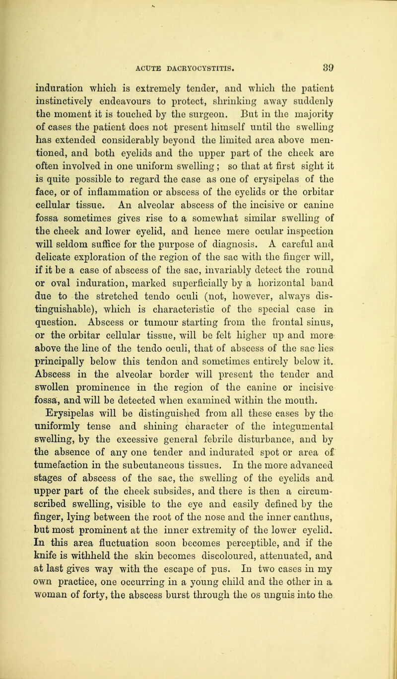 induration which is extremely tender, and -which the patient instinctively endeavours to protect, shrinking away suddenly the moment it is touched hy the surgeon. But in the majority of cases the patient does not present himself until the swelling has extended considerably beyond the limited area above men- tioned, and both eyelids and the upper part of the cheek are often involved in one uniform swelling; so that at first sight it is quite possible to regard the case as one of erysipelas of the face, or of inflammation or abscess of the eyelids or the orbitar cellular tissue. An alveolar abscess of the incisive or canine fossa sometimes gives rise to a somewhat similar swelling of the cheek and lower eyelid, and hence mere ocular inspection will seldom suffice for the purpose of diagnosis. A careful and delicate exploration of the region of the sac with the finger will, if it be a case of abscess of the sac, invariably detect the round or oval induration, marked superficially by a horizontal band due to the stretched tendo oculi (not, however, always dis- tinguishable), which is characteristic of the special case in question. Abscess or tumour starting from the frontal sinus, or the orbitar cellular tissue, will be felt higher up and more above the line of the tendo oculi, that of abscess of the sac lies principally below this tendon and sometimes entirely below it. Abscess in the alveolar border will present the tender and swollen prominence in the region of the canine or incisive fossa, and will be detected when examined within the mouth. Erysipelas will be distinguished from all these cases by the uniformly tense and shining character of the integumental swelling, by the excessive general febrile disturbance, and by the absence of any one tender and indurated spot or area of tumefaction in the subcutaneous tissues. In the more advanced stages of abscess of the sac, the swelling of the eyelids and upper part of the cheek subsides, and there is then a circum- scribed swelling, visible to the eye and easily defined by the finger, lying between the root of the nose and the inner canthus, but most prominent at the inner extremity of the lower eyelid. In this area fluctuation soon becomes perceptible, and if the knife is withheld the skin becomes discoloured, attenuated, and at last gives way with the escape of pus. In two cases in my own practice, one occurring in a young child and the other in a woman of forty, the abscess burst through the os unguis into the