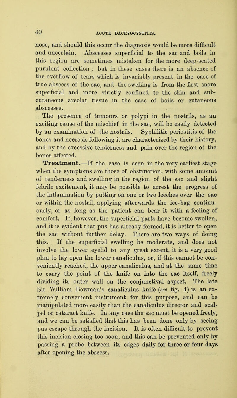 nose, and should this occur the diagnosis would be more difficult and uncertain. Abscesses superficial to the sac and boils in this region are sometimes mistaken for the more deep-seated purulent collection ; but in these cases there is an absence of the overflow of tears which is invariably present in the case of true abscess of the sac, and the swelling is from the first more superficial and more strictly confined to the skin and sub- cutaneous areolar tissue in the case of boils or cutaneous abscesses. The presence of tumours or polypi in the nostrils, as an exciting cause of the mischief in the sac, will be easily detected by an examination of the nostrils. Syphilitic periostitis of the bones and necrosis following it are characterized by their history, and by the excessive tenderness and pain over the region of the bones affected. Treatment.—If the case is seen in the very earliest stage when the symptoms are those of obstruction, with some amount of tenderness and swelling in the region of the sac and slight febrile excitement, it may be possible to arrest the progress of the inflammation by putting on one or two leeches over the sac or within the nostril, applying afterwards the ice-bag continu- ously, or as long as the patient can bear it with a feeling of comfort. If, however, the superficial parts have become swollen, and it is evident that pus has already formed, it is better to open the sac without further delay. There are two ways of doing this. If the superficial swelling be moderate, and does not involve the lower eyelid to any great extent, it is a very good plan to lay open the lower canaliculus, or, if this cannot be con- veniently reached, the upper canaliculus, and at the same time to carry the point of the knife on into the sac itself, freely dividing its outer wall on the conjunctival aspect. The late Sir William Bowman's canaliculus knife (see fig. 4) is an ex- tremely convenient instrument for this purpose, and can be manipulated more easily than the canaliculus director and scal- pel or cataract knife. In any case the sac must be opened freely, and we can be satisfied that this has been done only by seeing pus escape through the incision. It is often difficult to prevent this incision closing too soon, and this can be prevented only by passing a probe between its edges daily for three or four days after opening the abscess.