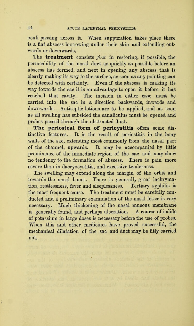 oculi passing across it. When suppuration takes place there is a flat abscess burrowing under their skin and extending out- wards or downwards. The treatment consists first in restoring, if possible, the permeability of the nasal duct as quickly as possible before an abscess has formed, and next in opening any abscess that is clearly making its way to the surface, as soon as any pointing can be detected with certainty. Even if the abscess is making its way towards the sac it is an advantage to open it before it has reached that cavity. The incision in either case must be carried into the sac in a direction backwards, inwards and downwards. Antiseptic lotions are to be applied, and as soon as all swelling has subsided the canaliculus must be opened and probes passed through the obstructed duct. The periosteal form of pericystitis offers some dis- tinctive features. It is the result of periostitis in the bony walls of the sac, extending most commonly from the nasal part of the channel, upwards. It may be accompanied by little prominence of the immediate region of the sac and may show no tendency to the formation of abscess. There is pain more severe than in dacryocystitis, and excessive tenderness. The swelling may extend along the margin of the orbit and towards the nasal bones. There is generally great lachryma- tion, restlessness, fever and sleeplessness. Tertiary syphilis is the most frequent cause. The treatment must be carefully con- ducted and a preliminary examination of the nasal fossae is very necessary. Much thickening of the nasal mucous membrane is generally found, and perhaps ulceration. A course of iodide of potassium in large doses is necessary before the use of probes. When this and other medicines have proved successful, the mechanical dilatation of the sac and duct may be fitly carried out.