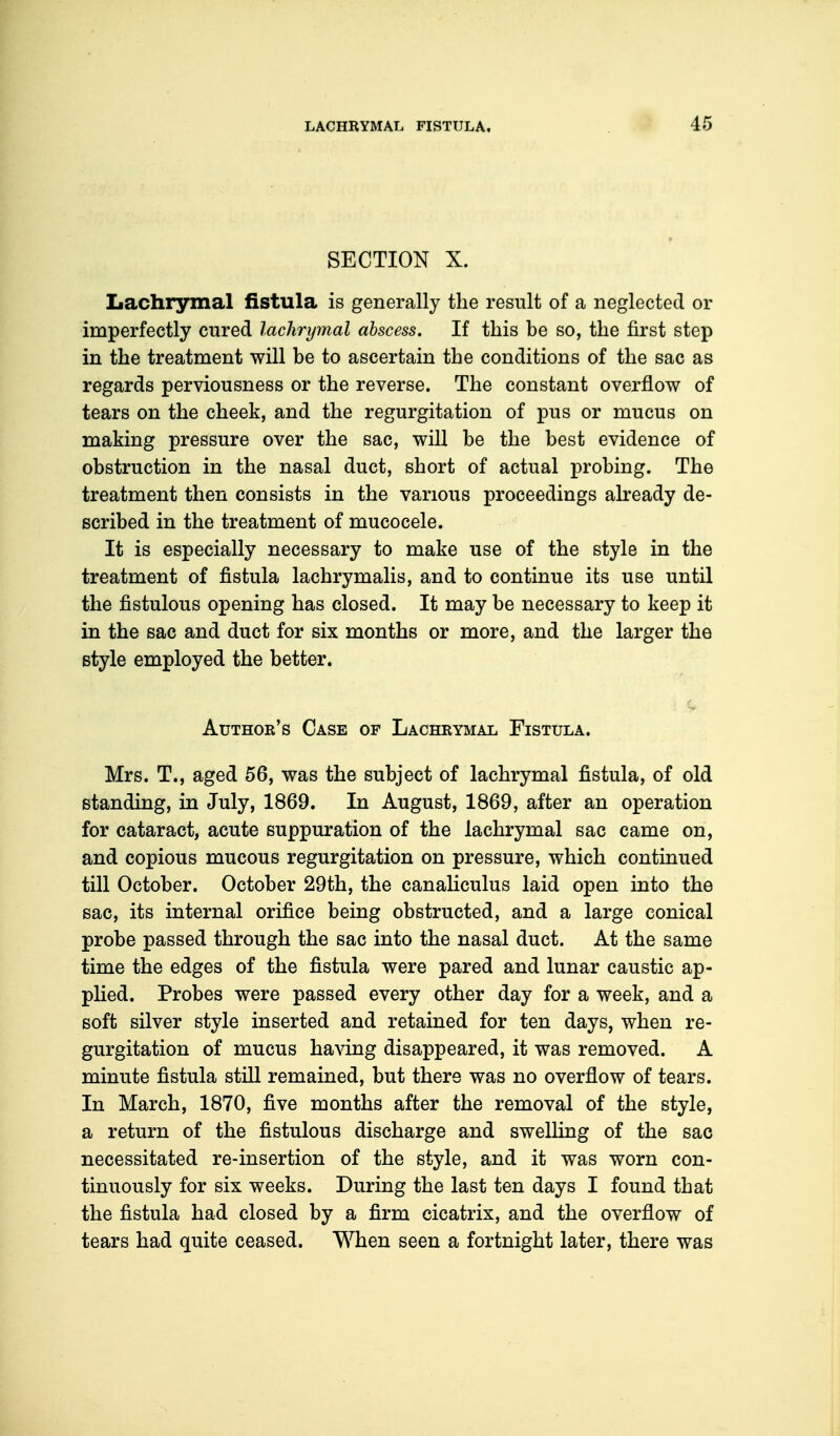 SECTION X. Lachrymal fistula is generally the result of a neglected or imperfectly cured lachrymal abscess. If this be so, the first step in the treatment will be to ascertain the conditions of the sac as regards perviousness or the reverse. The constant overflow of tears on the cheek, and the regurgitation of pus or mucus on making pressure over the sac, will be the best evidence of obstruction in the nasal duct, short of actual probing. The treatment then consists in the various proceedings already de- scribed in the treatment of mucocele. It is especially necessary to make use of the style in the treatment of fistula lachrymalis, and to continue its use until the fistulous opening has closed. It may be necessary to keep it in the sac and duct for six months or more, and the larger the style employed the better. Author's Case of Lachrymal Fistula. Mrs. T., aged 56, was the subject of lachrymal fistula, of old standing, in July, 1869. In August, 1869, after an operation for cataract, acute suppuration of the lachrymal sac came on, and copious mucous regurgitation on pressure, which continued till October. October 29th, the canaliculus laid open into the sac, its internal orifice being obstructed, and a large conical probe passed through the sac into the nasal duct. At the same time the edges of the fistula were pared and lunar caustic ap- plied. Probes were passed every other day for a week, and a soft silver style inserted and retained for ten days, when re- gurgitation of mucus having disappeared, it was removed. A minute fistula still remained, but there was no overflow of tears. In March, 1870, five months after the removal of the style, a return of the fistulous discharge and swelling of the sac necessitated re-insertion of the style, and it was worn con- tinuously for six weeks. During the last ten days I found that the fistula had closed by a firm cicatrix, and the overflow of tears had quite ceased. When seen a fortnight later, there was