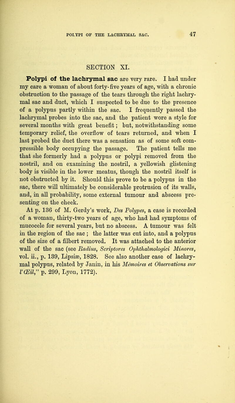 SECTION XI. Polypi of the lachrymal sac are very rare. I had under my care a woman of about forty-five years of age, with a chronic obstruction to the passage of the tears through the right lachry- mal sac and duct, which I suspected to be due to the presence of a polypus partly within the sac. I frequently passed the lachrymal probes into the sac, and the patient wore a style for several months with great benefit; but, notwithstanding some temporary relief, the overflow of tears returned, and when I last probed the duct there was a sensation as of some soft com- pressible body occupying the passage. The patient tells me that she formerly had a polypus or polypi removed from the nostril, and on examining the nostril, a yellowish glistening body is visible in the lower meatus, though the nostril itself is not obstructed by it. Should this prove to be a polypus in the sac, there will ultimately be considerable protrusion of its walls, and, in all probability, some external tumour and abscess pre- senting on the cheek. At p. 136 of M. Gerdy's work, Des Polypes, a case is recorded of a woman, thirty-two years of age, who had had symptoms of mucocele for several years, but no abscess. A tumour was felt in the region of the sac ; the latter was cut into, and a polypus of the size of a filbert removed. It was attached to the anterior wall of the sac (see Radius, Scriptores Ophthalmologic Minores, vol. ii., p. 139, Lipsiae, 1828. See also another case of lachry- mal polypus, related by Janin, in his Memoires et Observations sur V(EU, p. 299, Lyon, 1772).