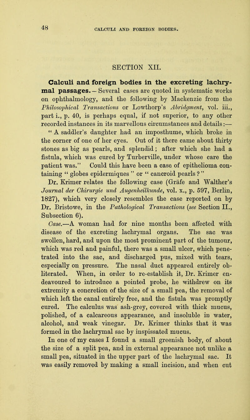 CALCULI AND FOREIGN BODIES. SECTION XII. Calculi and foreign bodies in the excreting lachry- mal passages. —Several cases are quoted in systematic works on ophthalmology, and the following by Mackenzie from the Philosophical Transactions or Lowthorp's Abridgment, vol. hi., part i., p. 40, is perhaps equal, if not superior, to any other recorded instances in its marvellous circumstances and details:— A saddler's daughter had an imposthume, which broke in the corner of one of her eyes. Out of it there came about thirty stones as big as pearls, and splendid; after which she had a fistula, which was cured by Turberville, under whose care the patient was. Could this have been a case of epithelioma con- taining globes epidermiques or cancroid pearls ? Dr. Krimer relates the following case (Grafe and Walther's Journal der Chirurgie und Augenheilkunde, vol. x., p. 597, Berlin, 1827), which very closely resembles the case reported on by Dr. Bristowe, in the Pathological Transactions (see Section II., Subsection 6). Case.—A woman had for nine months been affected with disease of the excreting lachrymal organs. The sac was swollen, hard, and upon the most prominent part of the tumour, which was red and painful, there was a small ulcer, which pene- trated into the sac, and discharged pus, mixed with tears, especially on pressure. The nasal duct appeared entirely ob- literated. When, in order to re-establish it, Dr. Krimer en- deavoured to introduce a pointed probe, he withdrew on its extremity a concretion of the size of a small pea, the removal of which left the canal entirely free, and the fistula was promptly cured. The calculus was ash-grey, covered with thick mucus, polished, of a calcareous appearance, and insoluble in water, alcohol, and weak vinegar. Dr. Krimer thinks that it was formed in the lachrymal sac by inspissated mucus. In one of my cases I found a small greenish body, of about the size of a split pea, and in external appearance not unlike a small pea, situated in the upper part of the lachrymal sac. It was easily removed by making a small incision, and when cut