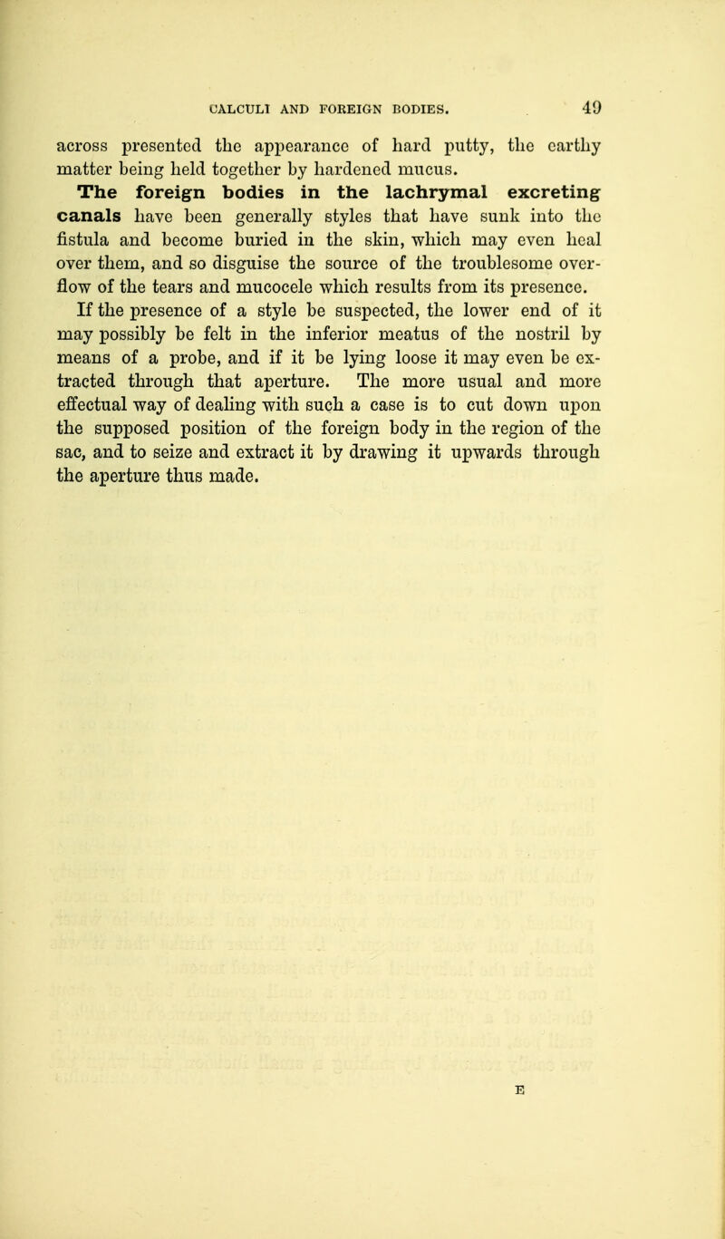 across presented the appearance of hard putty, the earthy matter being held together by hardened mucus. The foreign bodies in the lachrymal excreting canals have been generally styles that have sunk into the fistula and become buried in the skin, which may even heal over them, and so disguise the source of the troublesome over- flow of the tears and mucocele which results from its presence. If the presence of a style be suspected, the lower end of it may possibly be felt in the inferior meatus of the nostril by means of a probe, and if it be lying loose it may even be ex- tracted through that aperture. The more usual and more effectual way of dealing with such a case is to cut down upon the supposed position of the foreign body in the region of the sac, and to seize and extract it by drawing it upwards through the aperture thus made. E