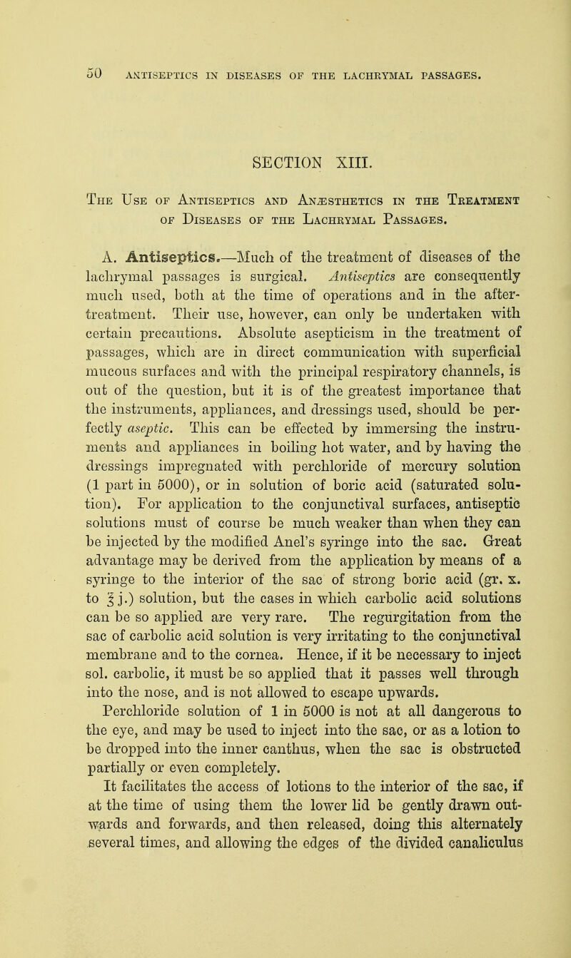 SECTION XIII. The Use of Antiseptics and Anesthetics in the Treatment of Diseases of the Lachrymal Passages. A. Antiseptics.—Much of the treatment of diseases of the lachrymal passages is surgical. Antiseptics are consequently much used, both at the time of operations and in the after- treatment. Their use, however, can only be undertaken with certain precautions. Absolute asepticism in the treatment of passages, which are in direct communication with superficial mucous surfaces and with the principal respiratory channels, is out of the question, but it is of the greatest importance that the instruments, appliances, and dressings used, should be per- fectly aseptic. This can be effected by immersing the instru- ments and appliances in boiling hot water, and by having the dressings impregnated with perchloride of mercury solution (1 part in 5000), or in solution of boric acid (saturated solu- tion). For application to the conjunctival surfaces, antiseptic solutions must of course be much weaker than when they can be injected by the modified Anel's syringe into the sac. Great advantage may be derived from the application by means of a syringe to the interior of the sac of strong boric acid (gr. s. to j.) solution, but the cases in which carbolic acid solutions can be so applied are very rare. The regurgitation from the sac of carbolic acid solution is very irritating to the conjunctival membrane and to the cornea. Hence, if it be necessary to inject sol. carbolic, it must be so applied that it passes well through into the nose, and is not allowed to escape upwards. Perchloride solution of 1 in 5000 is not at all dangerous to the eye, and may be used to inject into the sac, or as a lotion to be dropped into the inner canthus, when the sac is obstructed partially or even completely. It facilitates the access of lotions to the interior of the sac, if at the time of using them the lower lid be gently drawn out- wards and forwards, and then released, doing this alternately several times, and allowing the edges of the divided canaliculus