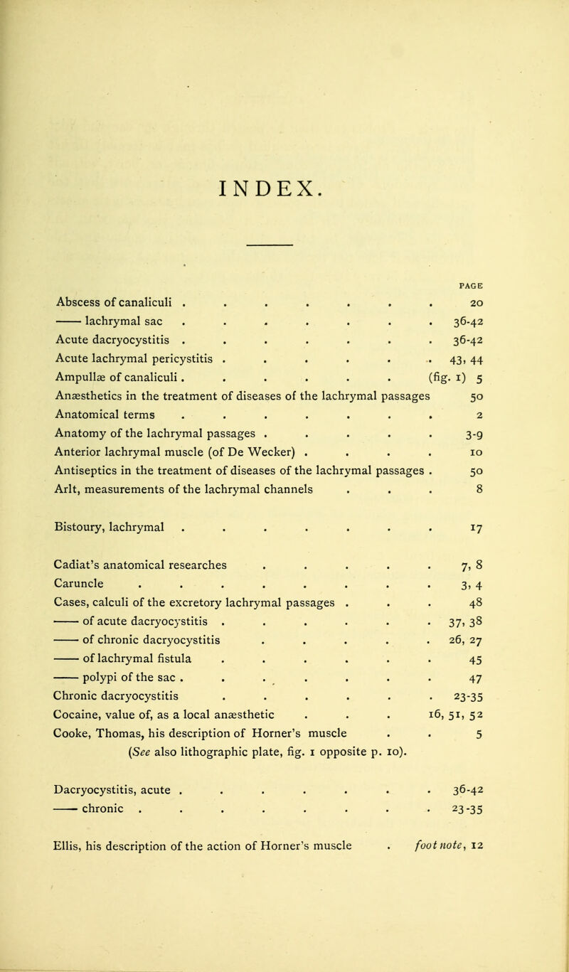 INDEX. PAGE Abscess of canaliculi ....... 20 lachrymal sac ....... 36-42 Acute dacryocystitis ....... 36-42 Acute lachrymal pericystitis . . . . . .. 43, 44 Ampulla? of canaliculi. . . . . . (fig-1) 5 Anaesthetics in the treatment of diseases of the lachrymal passages 50 Anatomical terms . . . . . . . 2 Anatomy of the lachrymal passages ..... 3-9 Anterior lachrymal muscle (of De Wecker) .... 10 Antiseptics in the treatment of diseases of the lachrymal passages . 50 Arlt, measurements of the lachrymal channels ... 8 Bistoury, lachrymal . . . . . . . 17 Cadiat's anatomical researches . . . . 7, 8 Caruncle . . . . . . . 3, 4 Cases, calculi of the excretory lachrymal passages ... 48 of acute dacryocystitis ...... 37,38 of chronic dacryocystitis . . . . 26, 27 of lachrymal fistula ...... 45 polypi of the sac . . . . . . . 47 Chronic dacryocystitis ...... 23-35 Cocaine, value of, as a local anaesthetic . . . 16, 51, 52 Cooke, Thomas, his description of Horner's muscle . 5 (See also lithographic plate, fig. 1 opposite p. 10). Dacryocystitis, acute ....... 36-42 'Chronic . . . . . . 2335 Ellis, his description of the action of Horner's muscle footnote, 12