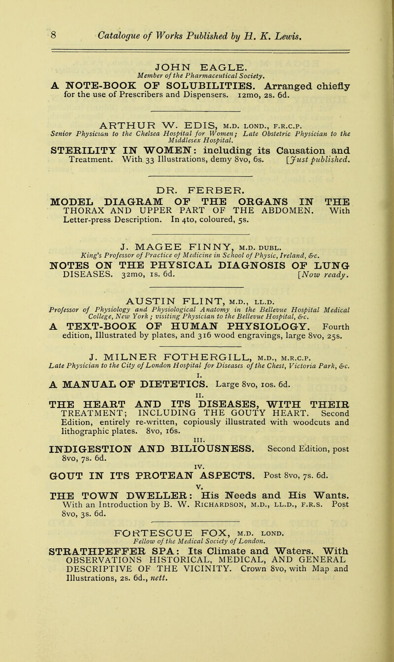 JOHN EAGLE. Member of the Pharmaceutical Society. A NOTE-BOOK OP SOLUBILITIES. Arranged chiefly for the use of Prescribers and Dispensers. i2mo, 2s. 6d. ARTHUR W. EDIS, m.d. lond., f.r.c.p. Senior Physician to the Chelsea Hospital for Women; Late Obstetric Physician to the Middlesex Hospital. STERILITY IN WOMEN: including its Causation and Treatment. With 33 Illustrations, demy 8vo, 6s. [Just published. DR. FERBER. MODEL DIAGRAM OP THE ORGANS IN THE THORAX AND UPPER PART OF THE ABDOMEN. With Letter-press Description. In 4to, coloured, 5s. J. MAGEE FINNY, m.d. dubl. King's Professor of Practice of Medicine in School of Physic, Ireland, &c. NOTES ON THE PHYSICAL DIAGNOSIS OP LUNG DISEASES. 32mo, is. 6d. [Now ready. AUSTIN FLINT, m.d., ll.d. Professor of Physiology and Physiological Anatomy in the Bcllevue Hospital Medical College, New York ; visiting Physician to the Bellevue Hospital, &c. A TEXT-BOOK OP HUMAN PHYSIOLOGY. Fourth edition, Illustrated by plates, and 316 wood engravings, large 8vo, 25s. J. MILNER FOTHERGILL, m.d., m.r.c.p. Late Physician to the City of London Hospital for Diseases of the Chest, Victoria Park, &c. I. A MANUAL OP DIETETICS. Large 8vo, 10s. 6d. 11. THE HEART AND ITS DISEASES, WITH THEIR TREATMENT; INCLUDING THE GOUTY HEART. Second Edition, entirely re-written, copiously illustrated with woodcuts and lithographic plates. 8vo, 16s. in. INDIGESTION AND BILIOUSNESS. Second Edition, post 8vo, 7s. 6d. IV. GOUT IN ITS PROTEAN ASPECTS. Post 8vo, 7s. 6d. v. THE TOWN DWELLER: His Needs and His Wants. With an Introduction by B. W. Richardson, m.d., ll.d., f.r.s. Post 8vo, 3s. 6d. FORTESCUE FOX, m.d. lond. Fellow of the Medical Society of London. STRATHPEFPER SPA: Its Climate and Waters. With OBSERVATIONS HISTORICAL, MEDICAL, AND GENERAL DESCRIPTIVE OF THE VICINITY. Crown 8vo, with Map and Illustrations, 2s. 6d., nett.