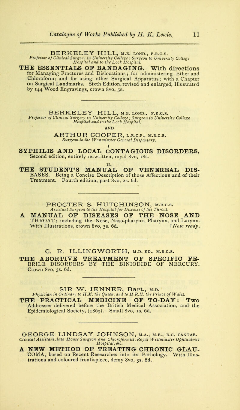 BERKELEY HILL, m.b. lond., f.r.c.s. Professor of Clinical Surgery in University College; Surgeon to University College Hospital and to the Lock Hospital. THE ESSENTIALS OP BANDAGING. With directions for Managing Fractures and Dislocations; for administering Ether and Chloroform; and for using other Surgical Apparatus; with a Chapter on Surgical Landmarks. Sixth Edition,revised and enlarged, Illustrated by 144 Wood Engravings, crown 8vo, 5s. BERKELEY HILL, m.b. lond., f.r.c.s. Professor of Clinical Surgery in University College ; Surgeon to University College Hospital and to the Lock Hospital. AND ARTHUR COOPER, l.r.c.p., m.r.c.s. Surgeon to the Westminster General Dispensary. I SYPHILIS AND LOCAL CONTAGIOUS DISORDERS. Second edition, entirely re-written, royal 8vo, 18s. 11. THE STUDENT'S MANUAL OP VENEREAL DIS- EASES. Being a Concise Description of those Affections and of their Treatment. Fourth edition, post 8vo, 2s. 6d. PROCTER S. HUTCHINSON, m.r.c.s. Assistant Surgeon to the Hospital for Diseases of the Throat. A MANUAL OF DISEASES OF THE NOSE AND THROAT; including the Nose, Naso-pharynx, Pharynx, and Larynx. With Illustrations, crown 8vo, 3s. 6d. [Now ready. C. R. ILLINGWORTH, m.d. ed., m.r.c.s. THE ABORTIVE TREATMENT OF SPECIFIC FE- BRILE DISORDERS BY THE BINIODIDE OF MERCURY. Crown 8vo, 3s. 6d. SIR W. JENNER, Bart., m.d. Physician in Ordinary to H.M. the Queen, and to H.R.H. the Prince of Wales. THE PRACTICAL MEDICINE OF TO-DAY: Two Addresses delivered before the British Medical Association, and the Epidemiological Society, (1869). Small 8vo, is. 6d. GEORGE LINDSAY JOHNSON, m.a., m.b., b.c. cantab. Clinical Assistant, late House Surgeon and Chloroformist, Royal Westminster Ophthalmic Hospital, &c. A NEW METHOD OF TREATING CHRONIC GLAU- COMA, based on Recent Researches into its Pathology. With Illus- trations and coloured frontispiece, demy 8vo, 3s. 6d.