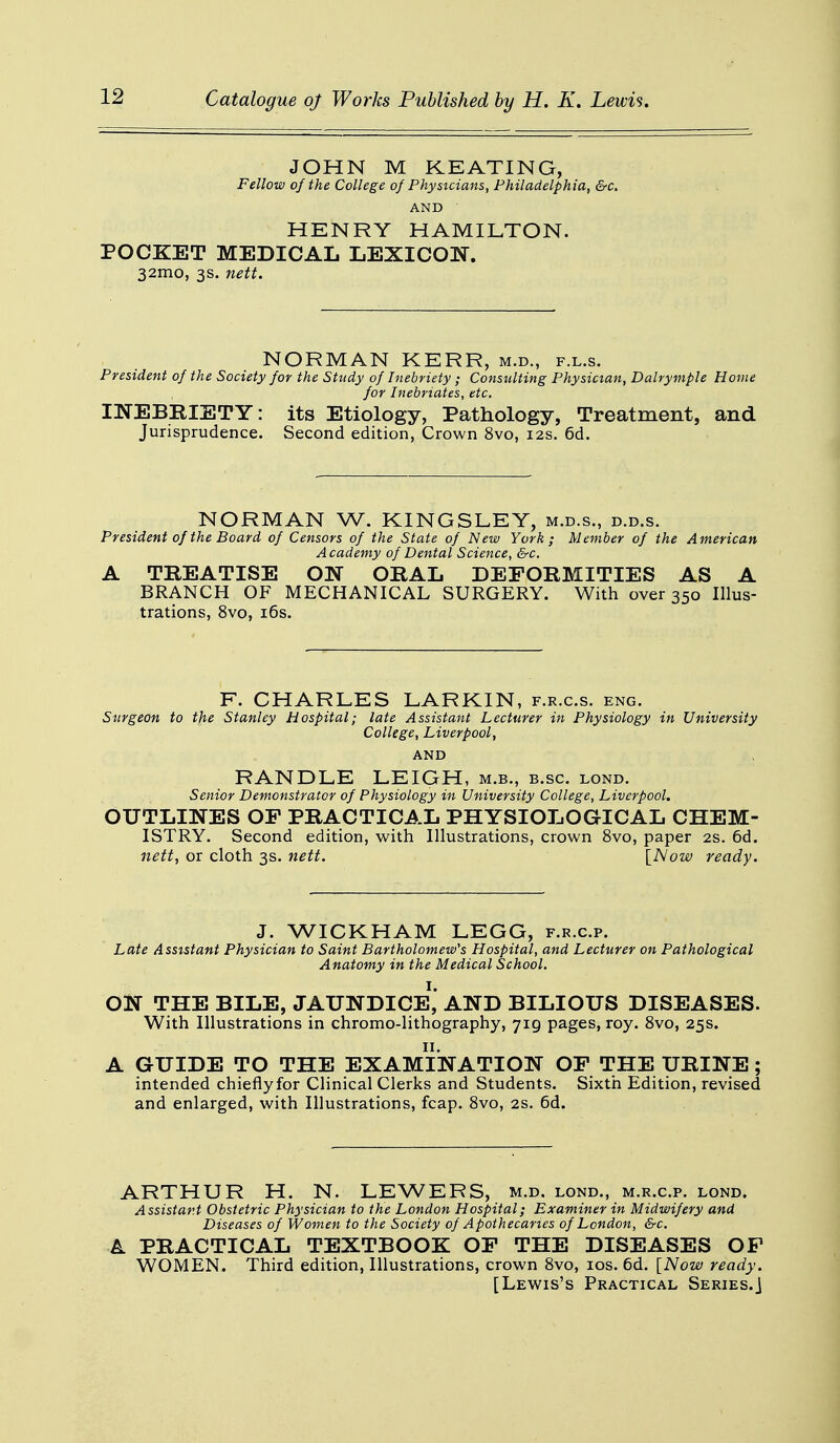 JOHN M KEATING, Fellow of the College of Physicians, Philadelphia, &c. AND HENRY HAMILTON. POCKET MEDICAL LEXICON. 32mo, 3s. nett. NORMAN KERR, m.d., f.l.s. President of the Society for the Study of Inebriety ; Consulting Physician, Dalrymple Home for Inebriates, etc. INEBRIETY: its Etiology, Pathology, Treatment, and Jurisprudence. Second edition, Crown 8vo, 12s. 6d. NORMAN W. KINGSLEY, m.d.s., d.d.s. President of the Board of Censors of the State of New York; Member of the American Academy of Dental Science, &c. A TREATISE ON ORAL DEFORMITIES AS A BRANCH OF MECHANICAL SURGERY. With over 350 Illus- trations, 8vo, 16s. F. CHARLES LARKIN, f.r.c.s. eng. Surgeon to the Stanley Hospital; late Assistant Lecturer in Physiology in University College, Liverpool, AND RANDLE LEIGH, m.b., b.sc. lond. Senior Demonstrator of Physiology in University College, Liverpool. OUTLINES OF PRACTICAL PHYSIOLOGICAL CHEM- ISTRY. Second edition, with Illustrations, crown 8vo, paper 2s. 6d. nett, or cloth 3s. nett. [Now ready. J. WICKHAM LEGG, f.r.c.p. Late Assistant Physician to Saint Bartholomew's Hospital, and Lecturer on Pathological Anatomy in the Medical School. ON THE BILE, JAUNDICE1, AND BILIOUS DISEASES. With Illustrations in chromo-lithography, 719 pages, roy. 8vo, 25s. A GUIDE TO THE EXAMINATION OF THE URINE; intended chieflyfor Clinical Clerks and Students. Sixth Edition, revised and enlarged, with Illustrations, fcap. 8vo, 2s. 6d. ARTHUR H. N. LEWERS, m.d. lond., m.r.c.p. lond. Assistant Obstetric Physician to the London Hospital; Examiner in Midwifery and Diseases of Women to the Society of Apothecaries of London, &c. A PRACTICAL TEXTBOOK OF THE DISEASES OF WOMEN. Third edition, Illustrations, crown 8vo, 10s. 6d. [Now ready. [Lewis's Practical Series.]