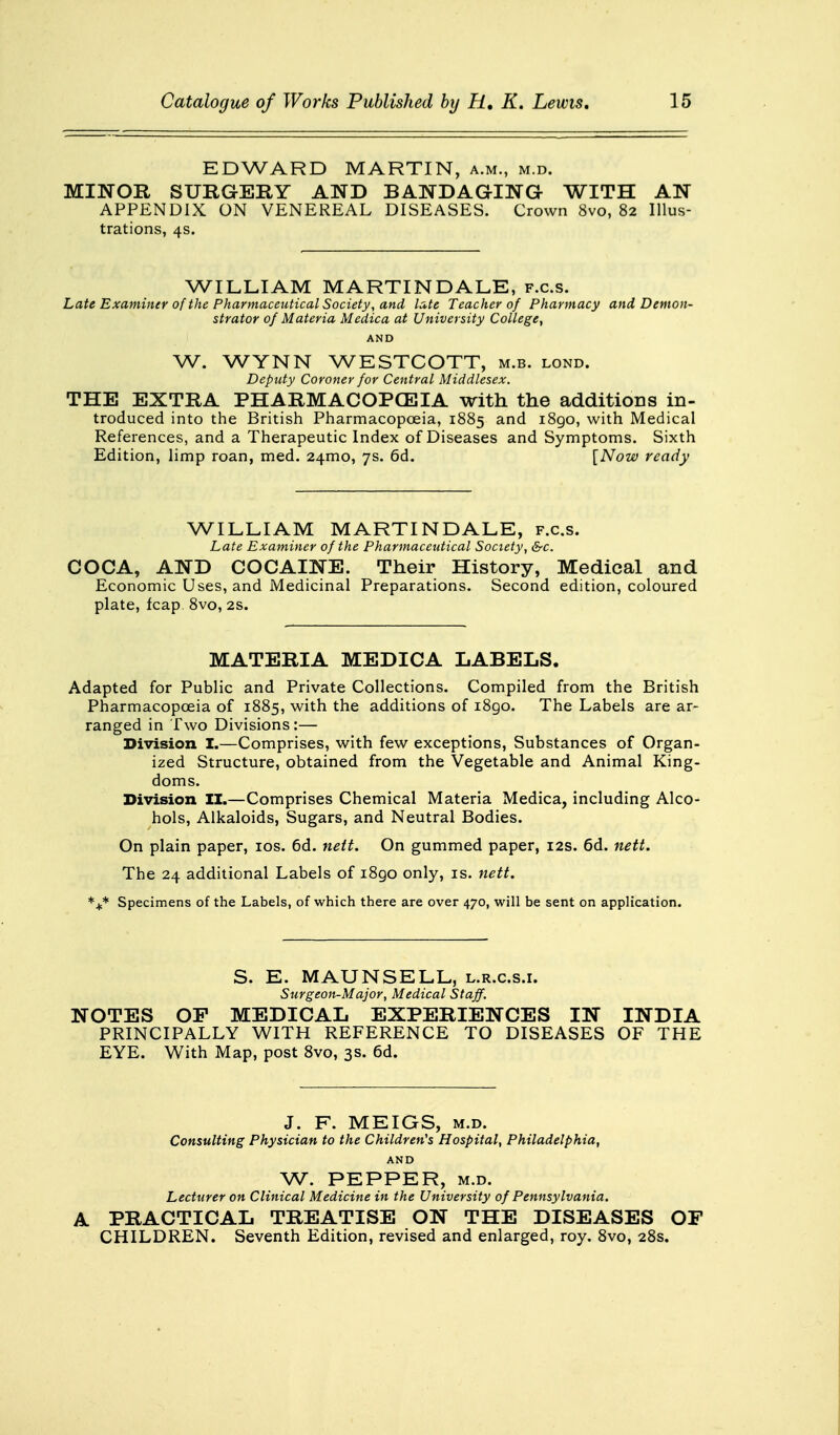 EDWARD MARTIN, a.m., m.d. MINOR SURGERY AND BANDAGING WITH AN APPENDIX ON VENEREAL DISEASES. Crown 8vo, 82 Illus- trations, 4s. WILLIAM MARTIN DALE, f.c.s. Late Examiner of the Pharmaceutical Society, and late Teacher of Pharmacy and Demon- strator of Materia Medica at University College, AND W. WYNN WESTCOTT, m.b. lond. Deputy Coroner for Central Middlesex. THE EXTRA PHARMACOPOEIA with the additioDS in- troduced into the British Pharmacopoeia, 1885 and i8go, with Medical References, and a Therapeutic Index of Diseases and Symptoms. Sixth Edition, limp roan, med. 241x10, 7s. 6d. [Now ready WILLIAM MARTIN DALE, f.c.s. Late Examiner of the Pharmaceutical Society, &c. COCA, AND COCAINE. Their History, Medical and Economic Uses, and Medicinal Preparations. Second edition, coloured plate, fcap. 8vo, 2s. MATERIA MEDICA LABELS. Adapted for Public and Private Collections. Compiled from the British Pharmacopoeia of 1885, with the additions of 1890. The Labels are ar- ranged in Two Divisions:— Division I.—Comprises, with few exceptions, Substances of Organ- ized Structure, obtained from the Vegetable and Animal King- doms. Division II.—Comprises Chemical Materia Medica, including Alco- hols, Alkaloids, Sugars, and Neutral Bodies. On plain paper, 10s. 6d. nett. On gummed paper, 12s. 6d. nett. The 24 additional Labels of i8go only, is. nett. *+* Specimens of the Labels, of which there are over 470, will be sent on application. S. E. MAUN SELL, l.r.c.s.i. Surgeon-Major, Medical Staff. NOTES OP MEDICAL EXPERIENCES IN INDIA PRINCIPALLY WITH REFERENCE TO DISEASES OF THE EYE. With Map, post 8vo, 3s. 6d. J. F. MEIGS, m.d. Consulting Physician to the Children's Hospital, Philadelphia, AND W. PEPPER, M.D. Lecturer on Clinical Medicine in the University of Pennsylvania. A PRACTICAL TREATISE ON THE DISEASES OF CHILDREN. Seventh Edition, revised and enlarged, roy. 8vo, 28s.