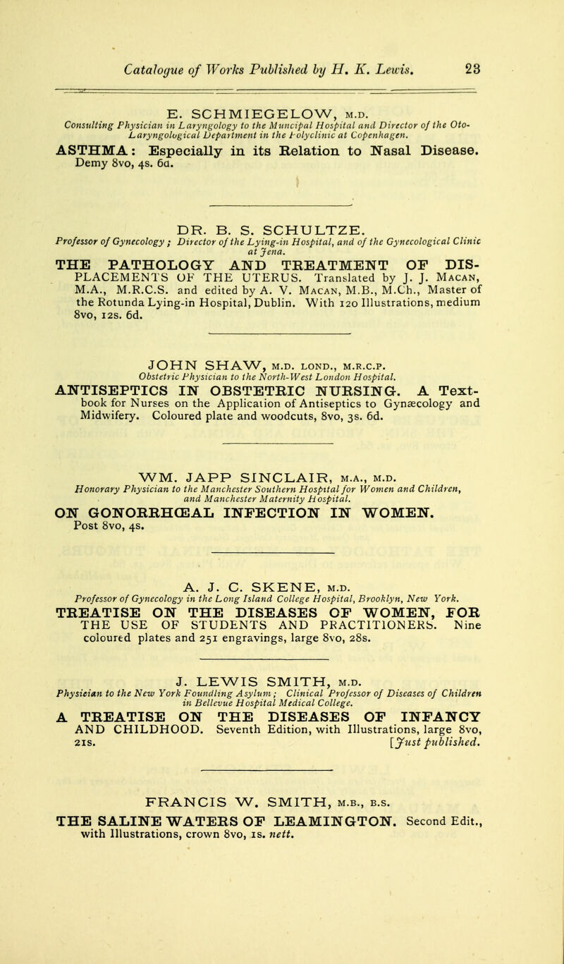 E. SCHMIEGELOW, m.d. Consulting Physician in Laryngology to the Muncipal Hospital and Director of the Oto- Laryngolugical Department in the Polyclinic at Copenhagen. ASTHMA: Especially in its Relation to Nasal Disease. Demy 8vo, 4s. 6d. DR. B. S. SCHULTZE. Professor of Gynecology ; Director of the Lying-in Hospital, and of the Gynecological Clime at Jena. THE PATHOLOGY AND TREATMENT OF DIS- PLACEMENTS OF THE UTERUS. Translated by J. J. Macan, M.A., M.R.C.S. and edited by A. V. Macan, M.B., M.Ch., Master of the Rotunda Lying-in Hospital, Dublin. With 120 Illustrations, medium 8vo, 12s. 6d. JOHN SHAW, M.D. LOND., M.R.C.P. Obstetric Physician to the North-West London Hospital. ANTISEPTICS IN OBSTETRIC NURSING. A Text- book for Nurses on the Application of Antiseptics to Gynaecology and Midwifery. Coloured plate and woodcuts, 8vo, 3s. 6d. WM. JAPP SINCLAIR, m.a., m.d. Honorary Physician to the Manchester Southern Hospital for Women and Children, and Manchester Maternity H ospital. ON GONORRHEAL INFECTION IN WOMEN. Post 8vo, 4s. A. J. C. SKENE, m.d. Professor of Gynecology in the Long Island College Hospital, Brooklyn, New York. TREATISE ON THE DISEASES OF WOMEN, FOR THE USE OF STUDENTS AND PRACTITIONERS. Nine coloured plates and 251 engravings, large 8vo, 28s. J. LEWIS SMITH, m.d. Physician to the New York Foundling Asylum; Clinical Professor of Diseases of Children in Bellevue Hospital Medical College. A TREATISE ON THE DISEASES OF INFANCY AND CHILDHOOD. Seventh Edition, with Illustrations, large 8vo, 21s. [Just published. FRANCIS W. SMITH, m.b., b.s. THE SALINE WATERS OF LEAMINGTON. Second Edit., with Illustrations, crown 8vo, is. nett.