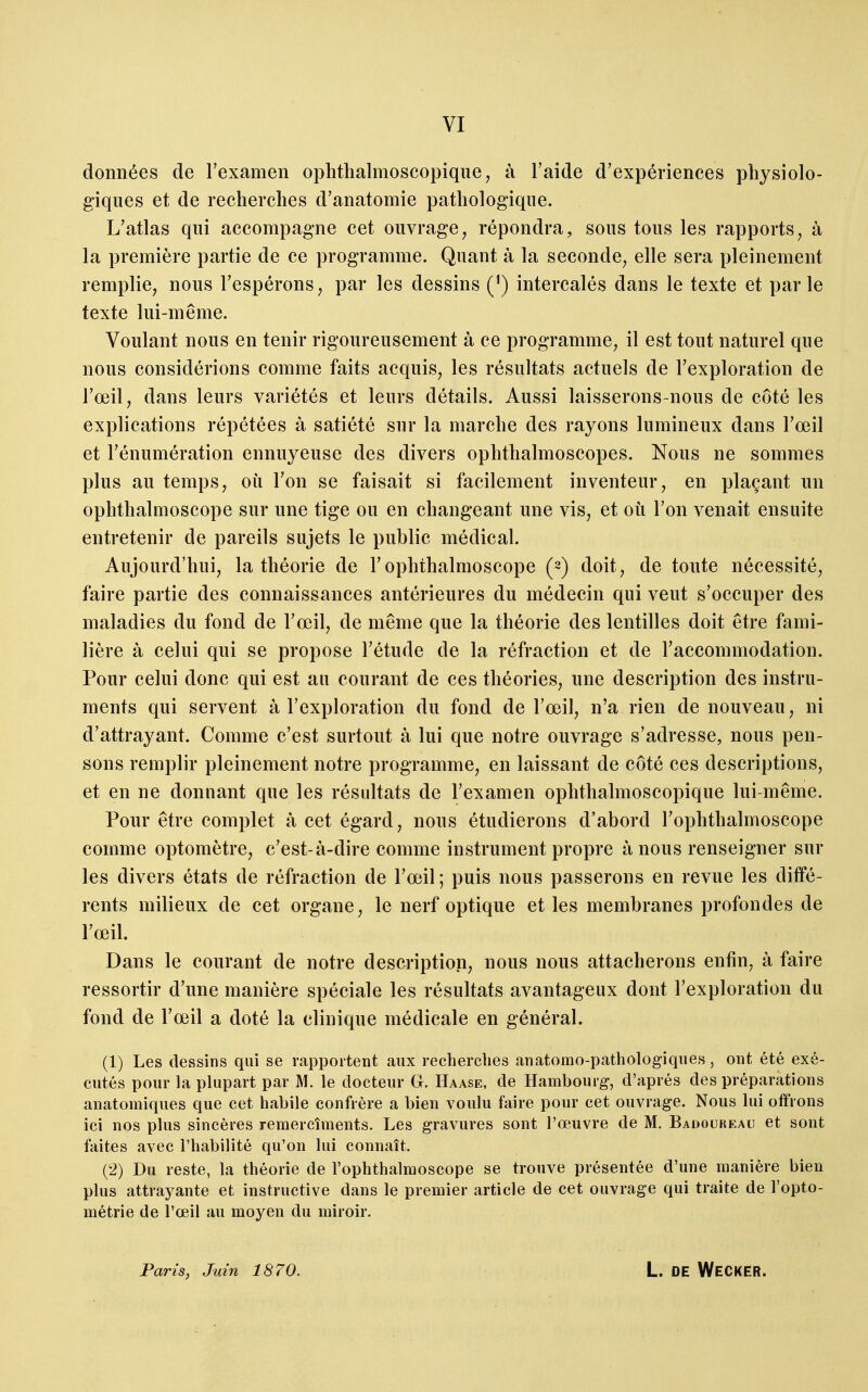 données de l'examen ophthalmoscopique^ à l'aide d'expériences physiolo- giques et de recherches d'anatomie pathologique. L'atlas qui accompagne cet ouvrage, répondra, sous tous les rapports, à la première partie de ce programme. Quant à la seconde, elle sera pleinement remplie, nous l'espérons, par les dessins (*) intercalés dans le texte et par le texte lui-même. Voulant nous en tenir rigoureusement à ce programme, il est tout naturel que nous considérions comme faits acquis, les résultats actuels de l'exploration de l'œil, dans leurs variétés et leurs détails. Aussi laisserons-nous de côté les explications répétées à satiété sur la marche des rayons lumineux dans l'œil et l'énumération ennuyeuse des divers ophthalmoscopes. Nous ne sommes plus au temps, où l'on se faisait si facilement inventeur, en plaçant un ophthalmoscope sur une tige ou en changeant une vis, et où l'on venait ensuite entretenir de pareils sujets le public médical. Aujourd'hui, la théorie de F ophthalmoscope (2) doit, de toute nécessité, faire partie des connaissances antérieures du médecin qui veut s'occuper des maladies du fond de l'œil, de même que la théorie des lentilles doit être fami- lière à celui qui se propose l'étude de la réfraction et de l'accommodation. Pour celui donc qui est au courant de ces théories, une description des instru- ments qui servent à l'exploration du fond de l'œil, n'a rien de nouveau, ni d'attrayant. Comme c'est surtout à lui que notre ouvrage s'adresse, nous pen- sons remplir pleinement notre programme, en laissant de côté ces descriptions, et en ne donnant que les résultats de l'examen ophthalmoscopique lui-même. Pour être complet à cet égard, nous étudierons d'abord l'ophthalmoscope comme optomètre, c'est-à-dire comme instrument propre à nous renseigner sur les divers états de réfraction de l'œil ; puis nous passerons en revue les diffé- rents milieux de cet organe, le nerf optique et les membranes profondes de l'œil. Dans le courant de notre description, nous nous attacherons enfin, à faire ressortir d'une manière spéciale les résultats avantageux dont l'exploration du fond de l'œil a doté la clinique médicale en général. (1) Les dessins qui se rapportent aux recherches anatonao-pathologiques, ont été exé- cutés pour la plupart par M. le docteur G. Haase, de Hambourg-, d'après des préparations anatomiques que cet habile confrère a bien voulu faire pour cet ouvrage. Nous lui offrons ici nos plus sincères remercîments. Les gravures sont l'œuvre de M. Badoureau et sont faites avec l'habilité qu'on lui connaît. (2) Du reste, la théorie de l'ophthalmoscope se trouve présentée d'une manière bien plus attrayante et instructive dans le premier article de cet ouvrage qui traite de l'opto- métrie de l'œil au moyen du miroir.