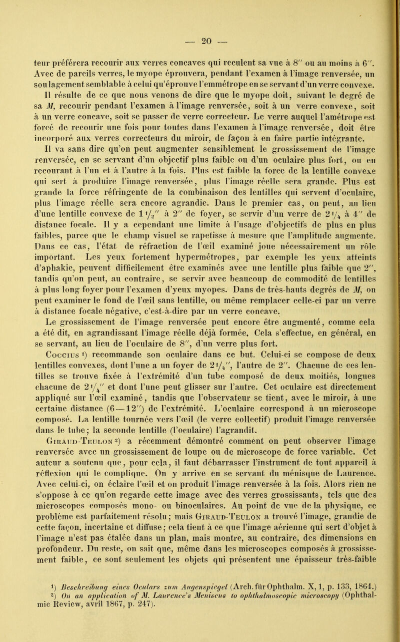 teiir préférera recourir aux verres concaves qui reculent sa vue à 8 ou au moins à 6. Avec de pareils verres, le myope éprouvera, pendant l'examen à l'image renversée, un sou lagement semblable à celui qu'éprouve l'emmétrope en se servant d'un verre convexe. Il résulte de ce que nous venons de dire que le myope doit, suivant le degré de sa M, recourir pendant l'examen à l'image renversée, soit à un verre convexe, soit à un verre concave, soit se passer de verre correcteur. Le verre auquel l'amétrope est forcé de recourir une fois pour toutes dans l'examen à l'image renversée, doit être incorporé aux verres correcteurs du miroir, de façon à en faire partie intégrante. Il va sans dire qu'on peut augmenter sensiblement le grossissement de l'image renversée, en se servant d'un objectif plus faible ou d'un oculaire plus fort, ou en recourant à l'un et à l'autre à la fois. Plus est faible la force de la lentille convexe qui sert à produire l'image j-enversée, plus l'image réelle sera grande. Plus est grande la force réfringente de la combinaison des lentilles qui servent d'oculaire, plus l'image réelle sera encore agrandie. Dans le premier cas, on peut, au lieu d'une lentille convexe de 1^/2 à, 2 de foyer, se servir d'un verre de 2'/^^ à 4 de distance focale. Il y a cependant une limite à l'usage d'objectifs de plus en plus faibles, parce que le champ visuel se rapetisse à mesure que l'amplitude augmente. Dans ce cas, l'état de réfraction de l'œil examiné joue nécessairement un rôle important. Les yeux fortement hypermétropes, par exemple les yeux atteints d'aphakie, peuvent difficilement être examinés avec une lentille plus faible que 2, tandis qu'on peut, au contraire, se servir avec beaucoup de commodité de lentilles à plus long foyer pour l'examen d'yeux myopes. Dans de très-hauts degrés de M, on peut examiner le fond de l'œil sans lentille, ou même remplacer celle-ci par un verre à distance focale négative, c'est-à-dire par un verre concave. Le grossissement de l'image renversée peut encore être augmenté, comme cela a été dit, en agrandissant l'image réelle déjà formée. Cela s'effectue, en général, en se servant, au lieu de l'oculaire de 8, d'un verre plus fort. Coccius 1) recommande son oculaire dans ce but. Celui-ci se compose de deux lentilles convexes, dont l'une a un foyer de 2i/l^, l'autre de 2. Chacune de ces len- tilles se trouve fixée à l'extrémité d'un tube composé de deux moitiés, longues chacune de 2'/^ et dont l'une peut glisser sur l'autre. Cet oculaire est directement appliqué sur l'œil examiné, tandis que l'observateur se tient, avec le miroir, à une certaine distance (6 —12) de l'extrémité. L'oculaire correspond à un microscope composé. La lentille tournée vers l'œil (le verre collectif) produit l'image renversée dans le tube,- la seconde lentille (l'oculaire) l'agrandit. Giraud-Teulon ^) a récemment démontré comment on peut observer l'image renversée avec un grossissement de loupe ou de microscope de force variable. Cet auteur a soutenu que, pour cela, il faut débarrasser l'instrument de tout appareil à réflexion qui le complique. On y arrive en se servant du ménisque de Laurence. Avec celui-ci, on éclaire l'œil et on produit l'image renversée à la fois. Alors rien ne s'oppose à ce qu'on regarde cette image avec des verres grossissants, tels que des microscopes composés mono- ou binoculaires. Au point de vue de la physique, ce problème est parfaitement résolu; mais Giraud-Teulon a trouvé l'image, grandie de cette façon, incertaine et diffuse; cela tient à ce que l'image aérienne qui sert d'objet à l'image n'est pas étalée dans un plan, mais montre, au contraire, des dimensions en profondeur. Du reste, on sait que, même dans les microscopes composés à grossisse- ment faible, ce sont seulement les objets qui présentent une épaisseur très-faible 1) Beschrelbung eitws Ocidars znm Augenspiegel (Arch.fiirOphthalm. X, 1, p. 133, 1864.) 2) On an application of M. Laurence s Aleniacns to oplithalmoscopic microscopy (Ophthal- ïïiic Review, avril 1867, p. 247).