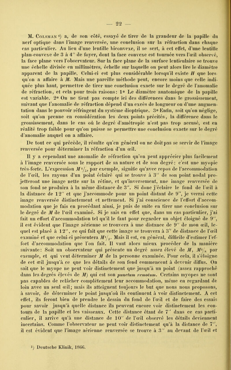 M. CoT.SMAN ^) a, de son côté, essayé de tirer de la grandeur de la papille du nerf optique dans l'image renversée, une conclusion sur la réfraction dans chaque cas particulier. Au lieu d'une lentille biconvexe, il se sert, à cet effet, d'une lentille plan-convexe de 3 à 4 de foyer, dont la face convexe est tournée vers l'œil observé, la face plane vers l'observateur. Sur la face plane de la surface lenticulaire se trouve une échelle divisée en millimètres, échelle sur laquelle on peut alors lire le diamètre apparent de la papille. Celui-ci est plus considérable lorsqu'il existe H que lors qu'on a affaire à 31. Mais une pareille méthode peut, encore moins que celle indi- quée plus haut, permettre de tirer une conclusion exacte sur le degré de l'anomalie de réfraction, et cela pour trois raisons: 1« Le diamètre anatomique de la papille est variable. 2 On ne tient pas compte ici des différences dans le grossissement, suivant que l'anomalie de réfraction dépend d'un excès de longueur ou d'une augmen- tation dans le pouvoir réfringent du système dioptrique. .3« Enfin, soit qu'on néglige, soit qu'on prenne en considération les deux points précités, la différence dans le grossissement, dans le cas où le degré d'amétropie n'est pas trop accusé, est en réalité trop faible pour qu'on puisse se permettre une conclusion exacte sur le degré d'anomalie auquel on a affaire. De tout ce qui précède, il résulte qu'en général on ne doit pas se servir de l'image renversée pour déterminer la réfraction d'un œil. Il y a cependant une anomalie de réfraction qu'on peut apprécier plus facilement à l'image renversée sous le rapport de sa nature et de son degré: c'est une myopie très-forte. L'expression if'/p., par exemple^ signifie qu'avec repos de l'accommodation de l'œil, les rayons d'un point éclairé qui se trouve à 3 de son point nodal pro- jetteront une image nette sur la rétine, et qu'inversement, nue image renversée de son fond se produira à la même distance de 3. Si donc j'éclaire le fond de Vœil à la distance de 12 et que j'accommode pour un point distant de 9, je verrai cette image renversée distinctement et nettement. Si j'ai conscience de l'effort d'accom- modation que je fais en procédant ainsi, je puis de suite en tirer une conclusion sur le degré de M de l'œil examiné. Si je sais en effet que, dans un cas particulier, j'ai fait un effort d'accommodation tel qu'il le faut pour regarder un objet éloigné de 9, il est évident que l'image aérienne se trouvera à une distance de 9 de mon œil, le- quel est placé à 12, ce qui fait que cette image se trouvera à 3'' de distance de l'œil examiné et que celui-ci présentera i/'/o. Mais il est, en général, difficile d'estimer l'ef- fort d'accommodation que l'on fait. Il vaut alors mieux procéder de la manière suivante: Soit un observateur qui présente un degré assez élevé de M, M^/^ par exemple, et qui veut déterminer M de la personne examinée. Pour cela, il s'éloigne de cet œil jusqu'à ce que les détails de son fond commencent à devenir diffus. On sait que le myope ne peut voir distinctement que jusqu'à un point (assez rapproché dans les degrés élevés de M) qui est son j)unctum. remotvm. Certains myopes ne sont pas capables de relâcher complètement leur accommodation, même en regardant de loin avec un seul œil; mais ils atteignent toujours le but que nous nous proposons, à savoir, de déterminer le point jusqu'oii ils continuent à voir distinctement. A cet effet, ils feront bien de prendre le dessin du fond de l'œil et de faire des essais pour savoir jusqu'à quelle distance ils peuvent encore voir distinctement les con- tours de la papille et les vaisseaux. Cette distance étant de 7 ' dans ce cas parti- culier, il arrive qu'à une distance de 10 de l'œil observé les détails deviennent incertains. Comme l'observateur ne peut voir distinctement qu'à la distance de 7, il est évident que l'image aérienne renversée se trouve à 3 au devant de l'œil et 1) Deutsche KHnik, 1866.