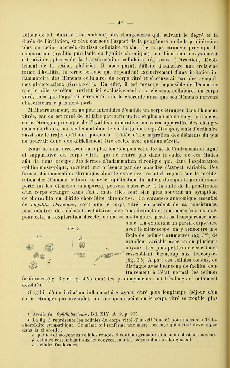 autour de lai, dans le tissu ambiant, des changements qui, suivant le degré et la durée de l'irritation, se révèlent sous l'aspect de la pyogénèse ou de la prolifération plus ou moins accusée du tissu cellulaire voisin. Le corps étranger provoque la suppuration (hyalitis purulente ou hyalitis chronique), ou bien son enkystement est suivi des phases de la transformation cellulaire régressive (rétraction, décol- lement de la rétine, phthisie). Il nous paraît difficile d'admettre une troisième forme d'hyalitis, la forme séreuse qui dépendrait exclusivement d'une irritation in- flammatoire des éléments cellulaires du corps vitré et s'accuserait par des symptô- mes glaucomateux (Stilltng^^^). En effet, il est presque impossible de démontrer que le rôle sécréteur revient ici exclusivement aux éléments cellulaires du corps vitré, sans que l'appareil circulatoire de la choroïde ainsi que ses éléments nerveux et sécréteurs y prennent part. Malheureusement, on ne peut introduire d'emblée un corps étranger dans l'humeur vitrée, car on est forcé de lui faire parcourir un trajet plus ou moins long; si donc ce corps étranger provoque de l'hyalitis suppurative, on verra apparaître des change- ments morbides, non seulement dans le voisinage du corps étranger^ mais d'ordinaire aussi sur le trajet qu'il aura parcouru. L'idée d'une migration des éléments du pus ne pourrait donc que difficilement être exclue avec quelque sûreté. Nous ne nous arrêterons pas plus longtemps à cette forme de l'inflammation aiguë et suppurative du corps vitré, qui ne rentre pas dans le cadre de ces études afin de nous occuper des formes d'inflammation chronique qui, dans l'exploration ophthalmoscopique, révèlent leur présence par des opacités d'aspect variable. Ces formes d'inflammation chronique, dont le caractère essentiel repose sur la prolifé- ration des éléments cellulaires, avec liquéfaction du milieu, (lorsque la prolifération porte sur les éléments mucipares), peuvent s'observer à la suite de la pénétration d'un corps étranger dans l'œil, mais elles sont bien plus souvent un symptôme de choroïdite ou d'irido-choroïdite chroniques. Un caractère anatomique essentiel de rhyalitis chronique^ c'est que le corps vitré, en perdant de sa consistance, peut montrer des éléments cellulaires bien plus distincts et plus accusés sans que, pour cela, à l'exploration directe, ce milieu ait toujours perdu sa transparence nor- male. En explorant un pareil corps vitré Fig. 3. avec le microscope, on y rencontre une foule de cellules grumeuses (fig. 3^^^) de grandeur variable avec un ou plusieurs r-. noyaux. Les plus petites de ces cellules ^f,^ (^^ .^^^^^'^ rassemblent beaucoup aux leucocytes ^ (fig. Zh). A part ces cellules rondes, on ^ distingue avec beaucoup de facilité, con- trairement à l'état normal, les cellules fusiformes (fig. 3 c et fig. 4 6.) dont les prolongements sont très-longs et nettement dessinés. S'agit-il d'une irritation inflammatoire ayant duré plus longtemps (séjour d'un corps étranger par exemple), on voit qu'au point où le corps vitré se trouble plus m 1) Archiv fur Ophihalrnohgie ; Bd. XIV, A. 2, p. 265. 2) La fig. 3 représente les cellules du corps vitré d'un œil énucléé pour menace d'irîdo- choroïdite sympathique. Ce même œ.il renferme une masse osseuse qui s'était développée dans la choroïde : a. petites et moyennes cellules rondes, à contenu gnimeux et à un ou plusieurs noyaux, b. cellules ressemblant aux leucocytes, munies parfois d'un prolongement. c. cellules fusiformes.