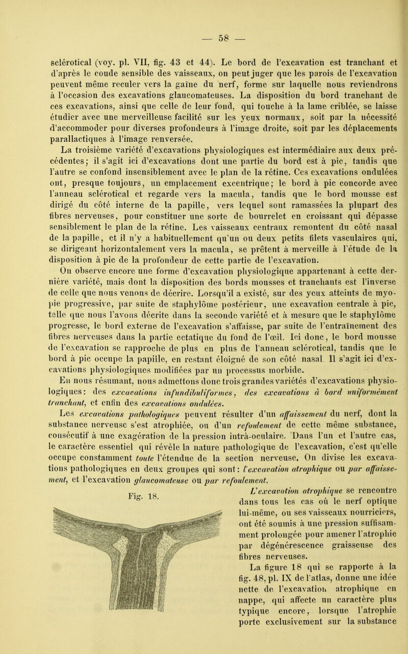 sclérotical (voy. pl. VII, fig. 43 et 44). Le bord de l'excavation est tranchant et d'après le coude sensible des vaisseaux, on peut juger que les parois de l'excavation peuvent même reculer vers la gaine du nerf, forme sur laquelle nous reviendrons à l'occasion des excavations glaucomateuses. La disposition du bord tranchant de ces excavations, ainsi que celle de leur fond, qui touche à la lame criblée, se laisse étudier avec une merveilleuse facilité sur les yeux normaux, soit par la nécessité d'accommoder pour diverses profondeurs à l'image droite, soit par les déplacements parallactiques à l'image renversée. La troisième variété d'excavations physiologiques est intermédiaire aux deux pré- cédentes; il s'agit ici d'excavations dont une partie du bord est à pic, tandis que l'autre se confond insensiblement avec le plan de la rétine. Ces excavations ondulées ont, presque toujours, un emplacement excentrique; le bord à pic concorde avec Fanneau sclérotical et regarde vers la macula, tandis que le bord mousse est dirigé du côté interne de la papille, vers lequel sont ramassées la plupart des fibres nerveuses, pour constituer une sorte de bourrelet en croissant qui dépasse sensiblement le plan de la rétine. Les vaisseaux centraux remontent du côté nasal de la papille, et il n'y a habituellement qu'un ou deux petits filets vasculaires qui, se dirigeant horizontalement vers la macula, se prêtent à merveille à l'étude de la disposition à pic de la profondeur de cette partie de l'excavation. On observe encore une forme d'excavation physiologique appartenant à cette der- nière variété, mais dont la disposition des bords mousses et tranchants est l'inverse de celle que nous venons de décrire. Lorsqu'il a existé, sur des yeux atteints de myo- pie progressive, par suite de staphylôme postérieur, une excavation centrale à pic, telle que nous l'avons décrite dans la seconde variété et à mesure que le staphylôme progresse, le bord externe de l'excavation s'affaisse, par suite de l'entraînement des fibres nerveuses dans la partie ectatiqiie du fond de l'œil. Ici donc, le bord mousse de l'excavation se rapproche de plus en plus de l'anneau sclérotical, tandis que le bord à pic occupe la papille, en restant éloigné de son côté nasal. Il s'agit ici d'ex- cavations physiologiques modifiées par un processus morbide. En nous résumant, nous admettons donc trois grandes variétés d'excavations physio- logiques: des excacations infundibuliformes, des excavations à bord mi formé ment tranchant, et enfin des excavations ondulées. Les excavations pathologiques peuvent résulter d'un affaissement du nerf, dont la substance nerveuse s'est atrophiée, ou d'un refoulement de cette même substance, consécutif à une exagération de la pression intrà-oculaire. Dans l'un et l'autre cas, le caractère essentiel qui révèle la nature pathologique de l'excavation, c'est qu'elle occupe constamment toute l'étendue de la section nerveuse. On divise les excava- tions pathologiques en deux groupes qui sont : l'excavation atrophique ou par affaisse- ment, et l'excavation glaucomateuse ou par refoulement. L'excavation atrophique se rencontre dans tous les cas où le nerf optique 5# lui-même, ou ses vaisseaux nourriciers, ^ ont été soumis à une pression suffisam-  ment prolongée pour amener l'atrophie par dégénérescence graisseuse des fibres nerveuses. La figure 18 qui se rapporte à la fig. 48, pl. IX de l'atlas, donne une idée nette de l'excavation atrophique en nappe, qui affecte un caractère plus typique encore, lorsque l'atrophie porte exclusivement sur la substance 18.