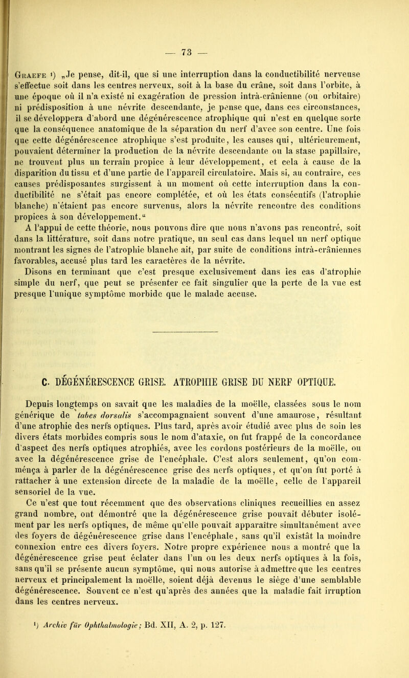 Graefe 1) „Je pense, dit-il, que si une interruption dans la conductibilité nerveuse s'effectue soit dans les centres nerveux, soit à la base du crâne, soit dans l'orbite, à une époque où il n'a existé ni exagération de pression intrà-crânienne (ou orbitaire) ni prédisposition à une névrite descendante, je pense que, dans ces circonstances, il se développera d'abord une dégénérescence atropliique qui n'est en quelque sorte que la conséquence anatomique de la séparation du nerf d'avec son centre. Une fois que cette dégénérescence atropliique s'est produite, les causes qui, ultérieurement, pouvaient déterminer la production de la névrite descendante ou la stase papillaire, ne trouvent plus un terrain propice à leur développement, et cela à cause de la disparition du tissu et d'une partie de l'appareil circulatoire. Mais si, au contraire, ces causes prédisposantes surgissent à un moment où cette interruption dans la con- ductibilité ne s'était pas encore complétée, et où les états consécutifs (l'atropine blanche) n'étaient pas encore survenus, alors la névrite rencontre des conditions propices à son développement. A Tappui de cette théorie, nous pouvons dire que nous n'avons pas rencontré, soit dans la littérature, soit dans notre pratique, un seul cas dans lequel un nerf optique montrant les signes de l'atrophie blanche ait, par suite de conditions intrà-crâniennes favorables, accusé plus tard les caractères de la névrite. Disons en terminant que c'est presque exclusivement dans les cas d'atrophie simple du nerf, que peut se présenter ce fait singulier que la perte de la vue est presque l'unique symptôme morbide que le malade accuse. C. DÉGÉNÉRESCENCE GRISE. ATROPHIE GEISE DU NERF OPTIQUE. Depuis longtemps on savait que les maladies de la moelle, classées sous le nom générique de tahes florsulis s'accompagnaient souvent d'une amaurose, résultant d'une atrophie des nerfs optiques. Plus tard, après avoir étudié avec plus de soin les divers états morbides compris sous le nom d'ataxie, on fut frappé de la concordance d'aspect des nerfs optiques atrophiés, avec les cordons postérieurs de la moelle, ou avec la dégénérescence grise de l'encéphale. C'est alors seulement, qu'on com- ménça à parler de la dégénérescence grise des nerfs optiques, et qu'on fut porté à rattacher à une extension directe de la maladie de la moelle, celle de l'appareil sensoriel de la vue. Ce n'est que tout récemment que des observations cliniques recueillies en assez grand nombre, ont démontré que la dégénérescence grise pouvait débuter isolé- ment par les nerfs optiques, de même qu'elle pouvait apparaître simultanément avec des foyers de dégénérescence grise dans l'encéphale, sans qu'il existât la moindre connexion entre ces divers foyers. Notre propre expérience nous a montré que la dégénérescence grise peut éclater dans l'un ou les deux nerfs optiques à la fois, sans qu'il se présente aucun symptôme, qui nous autorise à admettre que les centres nerA^eux et principalement la moelle, soient déjà devenus le siège d'une semblable dégénérescence. Souvent ce n'est qu'après des années que la maladie fait irruption dans les centres nerveux.