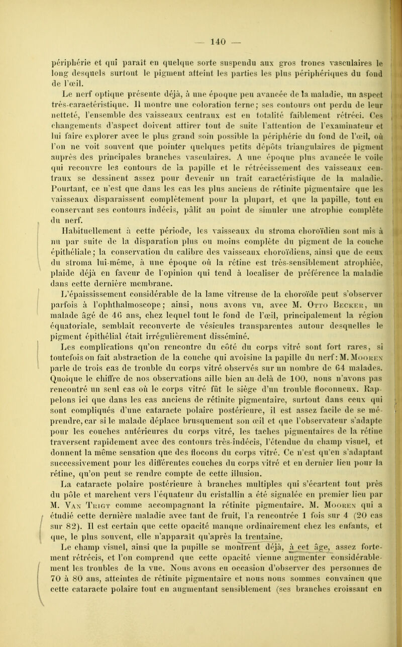 périphérie et qui paraît en quelque sorte suspendu aux gros troncs vasculaires le long (lesquels surtout le pigment atteint les parties les plus périphériques du fond de l'œil. Le nerf optique présente déjà, à une époque peu avancée de !a maladie, un aspect très-cnractéristique. Il montre une coloration terne; ses contours ont perdu de leur netteté, l'ensemble des vaisseaux centraux est en totalité faiblement rétréci. Ces changements d'aspect doivent attirer tout de suite l'attention de l'examinateur et lui faire explorer avec le plus grand soin possible la périphérie du fond de l'œil, où l'on ne voit souvent que pointer quelques petits dépots triangulaires de pigment auprès des principales branches vasculaires. A une époque plus avancée le voile qui recouvre les contours de la papille et le rétrécissement des vaisseaux cen- traux se dessinent assez pour devenir un trait caractéristique de la maladie. Pourtant, ce n'est que dans les cas les plus anciens de rétinite pigmentaire que les vaisseaux disparaissent complètement pour la plupart, et que la papille, tout eu conservant ses contours indécis, pâlit au point de simuler une atrophie complète du nerf. Habituellement à cette période, les vaisseaux du stroma choroïdien sont mis à nu par suite de la disparation plus ou moins complète du pigment de la couche épithéliale; la conservation du calibre des vaisseaux choroïdiens, ainsi que de ceux du stroma lui-même, à une époque où la rétine est très-sensiblement atrophiée, plaide déjà en faveur de l'opinion qui tend à localiser de préférence la maladie dans cette dernière membrane. L'épaississement considérable de la lame vitreuse de la choroïde peut s'observer parfois à l'ophthalmoscope ,* ainsi, nous avons vu, avec M. Otto Beckeu, un malade âgé de 46 ans, chez lequel tout le fond de l'œil, principalement la région équatoriale, semblait recouverte de vésicules transparentes autour desquelles le pigment épithélial était irrégulièrement disséminé. Les complications qu'on rencontre du côté du corps vitré sont fort rares, si toutefois on fait abstraction de la couche qui avoisine la papille du nerf : M. Mookex parle de trois cas de trouble du corps vitré observés sur un nombre de G4 malades. Quoique le chitfre de nos observations aille bien au delà de 100, nous n'avons pas rencontré un seul cas où le corps vitré fût le siège d'un trouble floconneux. Rap- pelons ici que dans les cas anciens de rétinite pigmentaire, surtout dans ceux qui sont compliqués d'une cataracte polaire postérieure, il est assez facile de se mé- prendre, car si le malade déplace brusquement son œil et que l'observateur s'adapte pour les couches antérieures du corps vitré, les taches pigmentaires de la rétine traversent rapidement avec des contours très-indécis, l'étendue du champ visuel, et donnent la même sensation que des flocons du corps vitré. Ce n'est qu'en s'adaptant successivement pour les différentes couches du corps ^ itré et en dernier lieu pour la rétine, qu'on peut se rendre compte de cette illusion. La cataracte polaire postérieure à branches multiples qui s'écartent tout près du pôle et marchent vers l'équateur du cristallin a été signalée en premier lieu par M. Van TitiOT comme accompagnant la rétinite pigmentaire. M. Mookion qui a étudié cette dernière maladie avec faut de fruit, l'a rencontrée 1 fois sur 4 (20 cas sur 82). Il est certain que cette opacité manque ordinairement chez les enfants, et que, le plus souvent, elle n'apparaît qu'après la trentaine. Le champ visuel, ainsi que la pupille se monfrent déjà, à cet âge, assez forte- ment rétrécis, et l'on comprend que cette opacité vienne augmenter considérable- ment les troubles de la vue. Nous avons eu occasion d'observer des personnes de 70 à 80 ans, atteintes de rétinite pigmentaire et nous nous sommes convaincu que cette cataracte polaire tout en augmentant sensiblement (ses branches croissant en