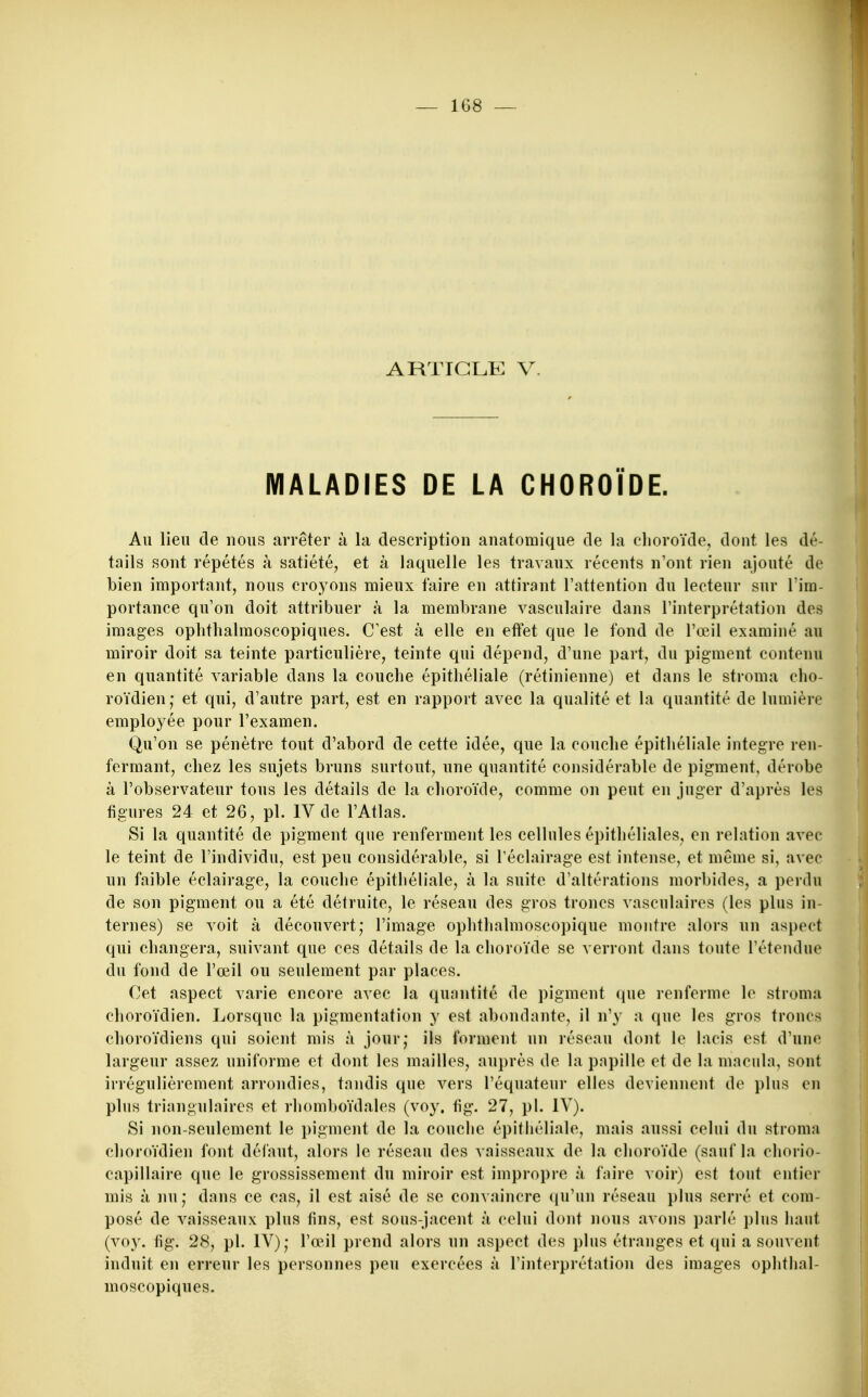 S ARTIGLK V. MALADIES DE LA CHOROÏDE. Au lieu de uous arrêter à la description anatomique de la choroïde, dont les dé- tails sont répétés à satiété, et à laquelle les travaux récents n'ont rien ajouté de bien important, nous croyons mieux faire en attirant l'attention du lecteur sur l'im- portance qu'on doit attribuer à la membrane vasculaire dans l'interprétation des images ophthalmoscopiques. C'est à elle en effet que le fond de l'œil examiné au miroir doit sa teinte particulière, teinte qui dépend, d'une part, du pigment contenu en quantité variable dans la couche épithéliale (rétinienne) et dans le stroma cho- roïdien; et qui, d'autre part, est en rapport avec la qualité et la quantité de lumière employée pour l'examen. Qu'on se pénètre tout d'abord de cette idée, que la couche épithéliale intègre ren- fermant, chez les sujets bruns surtout, une quantité considérable de pigment, dérobe à l'observateur tous les détails de la choroïde, comme on peut en juger d'après les figures 24 et 26, pl. IV de l'Atlas. Si la quantité de pigment que renferment les cellules épithéliales, en relation avec le teint de l'individu, est peu considérable, si l'éclairage est intense, et même si, avec un faible éclairage, la couche épithéliale, à la suite d'altérations morbides, a perdu de son pigment ou a été détruite, le réseau des gros troncs vasculaires (les plus in- ternes) se voit à découvert; l'image ophthalmoscopique montre alors un aspect qui changera, suivant que ces détails de la choroïde se verront dans toute l'étendue du fond de l'œil ou seulement par places. Cet aspect varie encore avec la quantité de pigment que renferme le stroma choroïdien. Lorsque la pigmentation y est abondante, il n'y a que les gros troncs choroïdiens qui soient mis à jour; ils forment un réseau dont le lacis est d'une largeur assez uniforme et dont les mailles, auprès de la papille et de la macula, sont irrégulièrement arrondies, tandis que vers l'équateur elles deviennent de plus en plus triangulaires et rhomboïdales (voy. fig. 27, pl. IV). Si non-seulement le pigment de la couche épithéliale, mais aussi celui du stroma choroïdien font défaut, alors le réseau des vaisseaux de la choroïde (sauf la chorio- capillaire que le grossissement du miroir est impropre à faire voir) est tout entier mis à nu; dans ce cas, il est aisé de se convaincre (ju'un réseau plus serré et com- posé de vaisseaux plus fins, est sous-jacent à celui dont nous avons parlé i)lus haut (voy. fig. 28, pl. IV); l'œil prend alors un aspect des plus étranges et (jui a souvent induit en erreur les personnes peu exercées à l'interprétation des images ophthal- moscopiques.