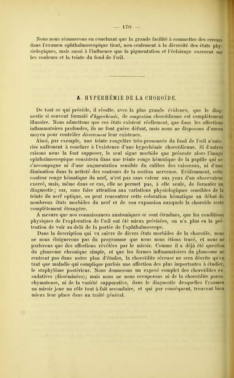 t Nous nous résumerons en concluant que la grande facilité à commettre des erreurs dans l'examen ophthalmoscopique tient, non-seulement à la diversité des états phy. siologiques, mais aussi à l'influence que la pigmentation et l'éclairage exercent sur les couleurs et la teinte du fond de l'œil. A. HYPERHÉMIE DE LA CHOROÏDE. De tout ce qui précède, il résulte, avec la plus grande évidence, que le diag- nostic si souvent formulé fVhypcrhéniie, de congcMion choroïdiennc est complètement illusoire. Nous admettons que ces états existent réellement, que dans les affections inflammatoires profondes, ils ne font guère défaut, mais nous ne disposons d'aucun moyen pour contrôler (îireciement leur existence. Ainsi, par exemple, une teinte rougeâtre très-prononcée du fond de l'œil n'auto- rise nullement à conclure à l'existence d'une hyperhémie choroïdiennc. Si d'autres raisons nous la font supposer, le seul signe morbide que présente alors l'image ophthalmoscopique consistera dans une teinte rouge hématique de la papille qui ne s'accompagne ni d'une augmentation sensible du calibre des vaisseaux, ni d'une diminution dans la netteté des contours de la section nerveuse. Evidemment, cette couleur rouge hématique du nerf, n'est pas sans valeur aux yeux d'un observateur exercé, mais, même dans ce cas, elle ne permet pas, à elle seule, de formuler un diagnostic,- car, sans faire attention aux variations physiologiques sensibles de la teinte du nerf optique, on peut rencontrer cette coloration hématique au début de nombreux états morbides du nerf et de son expansion auxquels la choroïde reste complètement étrangère. A mesure que nos connaissances anatomiques se sont étendues, que les conditions physiques de l'exploration de l'œil ont été mieux précisées, on n'a plus eu la pré- tention de voir au-delà de la portée de l'ophthalmoscope. Dans la description qui va suivre de divers états morbides de la choroïde, nous ne nous éloignerons pas du programme que nous nous étions tracé, et nous ne parlerons que des affections révélées par le miroir. Comme il a déjà été question du glaucome chronique simple, et que les formes inflammatoires du glaucome ne rentrent pas dans notre plan d'études, la choroïdite séreuse ne sera décrite qu'eu tant que maladie qui complique parfois une affection des plus importantes à étudier, le staphylôme postérieur. Nous donnerons un exposé complet des choroïdites ex- sudatives (disséminées); mais nous ne nous occuperons ni de la choroïdite paren- chymateuse, ni de la variété suppurative, dans le diagnostic desquelles l'examen au miroir joue un rôle tout à fait secondaire, et qui par conséquent, trouvent bien mieux leur place dans un traité général.