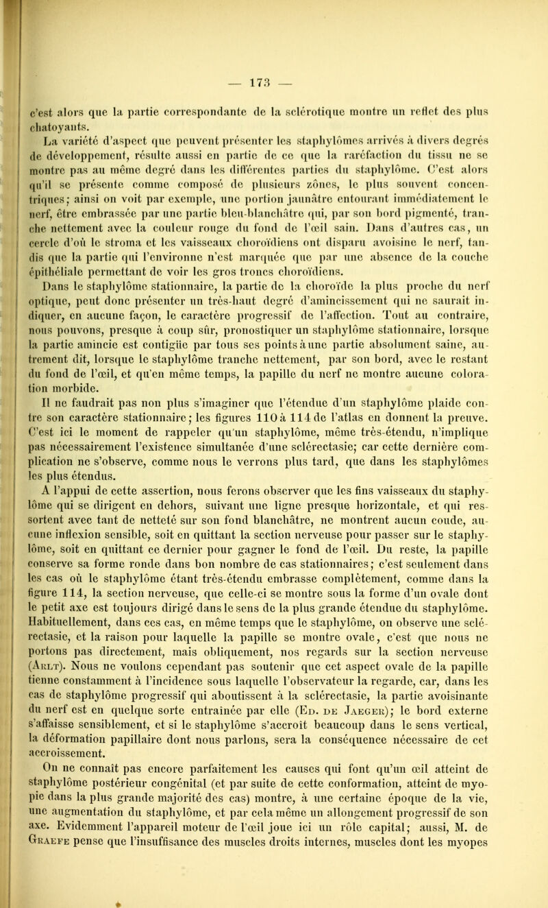 c'est alors que la partie correspondante de la sclérotique montre un reflet des plus chatoyants. La variété d'aspect que peuvent présenter les stapliylômes arrivés à divers degrés I de développement, résulte aussi en partie de ce que la raréfaction du tissu ne se montre pas au même de^^ré dans les différentes parties du stapliylôme. (J'est alors qu'il se présente comme composé de plusieurs zones, le plus souvent concen- triques; ainsi on voit par exemple, une portion jaunâtre entourant immédiatement lo nerf, être embrassée par une partie bleu-blancliAtro qui, par son bord pi;;menté, tran- che nettement avec la couleur rouge du fond de l'oeil sain. Dans d'autres cas, un cercle d'où le stroma et les vaisseaux choroïdiens ont disparu avoisine le nerf, tan- dis que la partie qui l'environne n'est marquée que par une absence de la couche j épithéliale permettant de voir les gros troncs choroïdiens. Dans le staphylômc stationnairc, la partie de la clioroïdc la plus proche du nerf I optique, peut donc présenter un très-haut degré d'amincissement qui ne saurait in- diquer, en aucune façon, le caractère progressif de l'affection. Tout au contraire, nous pouvons, presque à coup sûr, pronostiquer un staphylômc stationnairc, lorsque la partie amincie est contigiic par tous ses points à une partie absolument saine, au- trement dit, lorsque le staphylômc tranche nettement, par son bord, avec le restant du fond de l'œil, et qu'en môme temps, la papille du nerf ne montre aucune colora- tion morbide. Il ne faudrait pas non plus s'imaginer que l'étendue d'un staphylômc plaide con- tre son caractère stationnairc; les figures 110à 114de l'atlas en donnent la preuve. C'est ici le moment de rappeler qu'un staphylômc, môme très-étendu, n'implique pas nécessairement l'existence simultanée d'une sclérectasie; car cette dernière com- plication ne s'observe, comme nous le verrons plus tard, que dans les staphylômes les plus étendus. A l'appui de cette assertion, nous ferons observer que les fins vaisseaux du staphy- lômc qui se dirigent en dehors, suivant une ligne presque horizontale, et qui res- sortent avec tant de netteté sur son fond blanchâtre, ne montrent aucun coude, au- cune inflexion sensible, soit en quittant la section nerveuse pour passer sur le staphy- lômc, soit en quittant ce dernier pour gagner le fond de l'œil. Du reste, la papille conserve sa forme ronde dans bon nombre de cas stationnaires; c'est seulement dans ! les cas où le staphylômc étant très-étendu embrasse complètement, comme dans la ! figure 114, la section nerveuse, que celle-ci se montre sous la forme d'un ovale dont le petit axe est toujours dirigé dans le sens de la plus grande étendue du staphylômc. I Habituellement, dans ces cas, en même temps que le staphylômc, on observe une sclé- rectasie, et la raison pour laquelle la papille se montre ovale, c'est que nous ne portons pas directement, mais obliquement, nos regards sur la section nerveuse (Arlt). Nous ne voulons cependant pas soutenir que cet aspect ovale de la papille i tienne constamment à l'incidence sous laquelle l'observateur la regarde, car, dans les cas de staphylômc progressif qui aboutissent à la sclérectasie, la partie avoisinante du nerf est en quelque sorte entraînée par elle (Ed. de Jaeger); le bord externe s'affaisse sensiblement, et si le staphylômc s'accroît beaucoup dans le sens vertical, la déformation papillaire dont nous parlons, sera la conséquence nécessaire de cet accroissement. On ne connaît pas encore parfaitement les causes qui font qu'un œil atteint de staphylômc postérieur congénital (et par suite de cette conformation, atteint de myo- pie dans la plus grande majorité des cas) montre, à une certaine époque de la vie, une augmentation du staphylômc, et par cela même un allongement progressif de son axe. Evidemment l'appareil moteur de l'œil joue ici un rôle capital; aussi, M. de Graefe pense que l'insuffisance des muscles droits internes, muscles dont les myopes