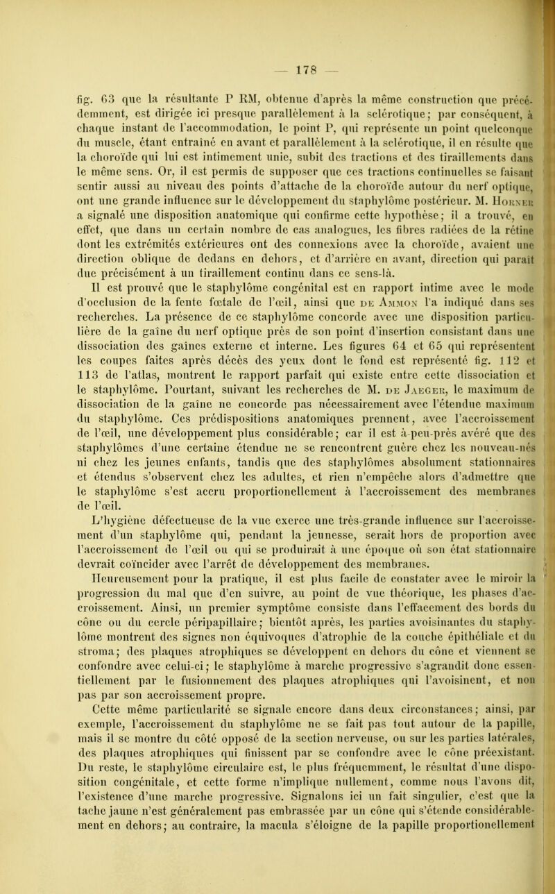 fig. 63 que la résultante P RM, obtenue d'après la même construction que précé- demment, est dirigée ici presque parallèlement à la sclérotique; par conséquent, à chaque instant de l'accommodation, le point P, qui représente un point quelconque du muscle, étant entraîné en avant et parallèlement à la sclérotique, il en résulte que la choroïde qui lui est intimement unie, subit des tractions et des tiraillements dans le même sens. Or, il est permis de supposer que ces tractions continuelles se faisant sentir aussi au niveau des points d'attache de la choroïde autour du nerf optique, ont une grande influence sur le développement du staphylôme postérieur. M. Horneu a signalé une disposition anatomique qui confirme cette hypothèse; il a trouvé, en effet, que dans un certain nombre de cas analogues, les fibres radiées de la rétine dont les extrémités extérieures ont des connexions avec la choroïde, avaient une direction oblique de dedans en dehors, et d'arrière en avant, direction qui parait due précisément à un tiraillement continu dans ce sens-là. Il est prouvé que le staphylôme congénital est en rapport intime avec le mode d'occlusion de la fente fœtale de l'œil, ainsi que de Ammon l'a indiqué dans ses recherches. La présence de ce staphylôme concorde avec une disposition particn- lière de la gaine du nerf optique près de son point d'insertion consistant dans une dissociation des gaines externe et interne. Les figures 64 et 65 qui représentent les coupes faites après décès des yeux dont le fond est représenté fig. 112 et 113 de l'atlas, montrent le rapport parfait qui existe entre cette dissociation et le staphylôme. Pourtant, suivant les recherches de M. de Jaeger, le maximum de dissociation de la gaine ne concorde pas nécessairement avec l'étendue maximum du staphylôme. Ces prédispositions anatomiques prennent, avec l'accroissement de l'œil, une développement plus considérable; car il est à-peu-près avéré que des staphylômes d'une certaine étendue ne se rencontrent guère chez les nouveau-nés ni chez les jeunes enfants, tandis que des staphylômes absolument stationnaircs et étendus s'observent chez les adultes, et rien n'empêche alors d'admettre que le staphylôme s'est accru proportionellement à l'accroissement des membranes de l'œil. L'hygiène défectueuse de la vue exerce une très-grande influence sur Taccroisse- raent d'un staphylôme qui, pendant la jeunesse, serait hors de proportion avec l'accroissement de l'œil ou qui se produirait h une époc^ue où son état stationnairc devrait coïncider avec l'arrêt de développement des membranes. Heureusement pour la pratique, il est plus facile de constater avec le miroir la progression du mal que d'en suivre, au point de vue théorique, les phases d'ac- croissement. Ainsi, un premier symptôme consiste dans l'efFacement des bords du cône ou du cercle péripapillaire ; bientôt après, les parties avoisinantes du stapiiy- lôme montrent des signes non équivoques d'atrophie de la couche épithéliale et du stroma; des plaques atrophiques se développent en dehors du cône et viennent se confondre avec celui-ci; le staphylôme à marche progressive s'agrandit donc essen- tiellement par le fusionnement des plaques atrophiques qui l'avoisinent, et non pas par son accroissement propre. Cette même particularité se signale encore dans deux circonstances ; ainsi, par exemple, l'accroissement du staphylôme ne se fait pas tout autour de la papille, mais il se montre du côté opposé de la section nerveuse, ou sur les parties latérales, des plaques atrophiques qui finissent par se confondre avec le cône préexistant. Du reste, le staphylôme circulaire est, le plus fréquemment, le résultat d'une dispo- sition congénitale, et cette forme n'implique nullement, comme nous l'avons dit, l'existence d'une marche progressive. Signalons ici un fait singulier, c'est que la tache jaune n'est généralement pas embrassée par un cône qui s'étende considérable- ment en dehors; au contraire, la macula s'éloigne de la papille proportionellement