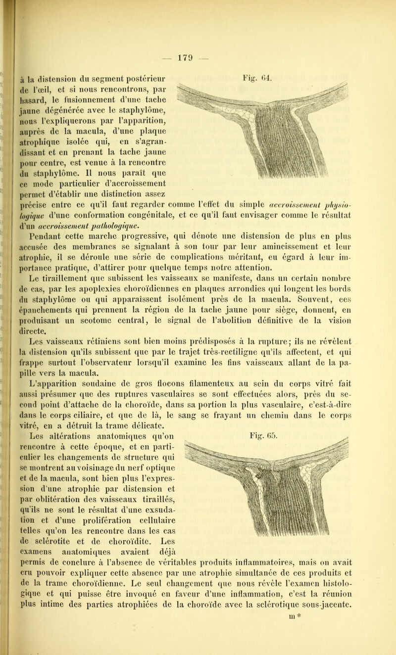 à la distension du segment postérieur Fi^?. de l'œil, et si nous rencontrons, par hasard, le fusionnement d'une tache jaune dégénérée avec le staphylôme, nous l'expliquerons par l'apparition, auprès de la macula, d'une plaque atrophique isolée qui, en s'agran- dissant et en prenant la tache jaune pour centre, est venue à la rencontre du staphylôme. Il nous paraît que ce mode particulier d'accroissement permet d'établir une distinction assez précise entre ce qu'il faut regarder comme l'cflct du simple accroissement pfit/.sio- logiqne d'une conformation congénitale, et ce qu'il faut envisager comme le résultat d'un accroissement palhologtque. Pendant cette marche progressive, qui dénote une distension de plus en plus accusée des membranes se signalant à son tour par leur amincissement et leur atrophie, il se déroule une série de complications méritant, eu égard à leur im- portance pratique, d'attirer pour quelque temps notre attention. Le tiraillement que subissent les vaisseaux se manifeste, dans un certain nombre de cas, par les apoplexies choroïdiennes en plaques arrondies qui longent les bords du staphylôme ou qui apparaissent isolément près de la macula. Souvent, ces épaucliements qui prennent la région de la tache jaune pour siège, donnent, en produisant un scotome central, le signal de l'abolition définitive de la vision directe. Les vaisseaux rétiniens sont bien moins prédisposés à la rupture; ils ne révèlent la distension qu'ils subissent que par le trajet très-rectiligne qu'ils affectent, et qui frappe surtout l'observateur lorsqu'il examine les fins vaisseaux allant de la pa- pille vers la macula. L'apparition soudaine de gros flocons filamenteux au sein du corps vitré fait aussi présumer que des ruptures vasculaires se sont effectuées alors, près du se- cond point d'attache de la choroïde, dans sa portion la plus vasculaire, c'est-à-dire dans le corps ciliaire, et que de là, le sang se frayant un chemin dans le corps vitré, en a détruit la trame délicate. Les altérations anatomiques qu'on Fig. 65. ^ rencontre à cette époque, et en parti- ''ïâ^. culier les changements de structure qui se montrent au voisinage du nerf optique et de la macula, sont bien plus l'exprès- ^^ sion d'une atrophie par distension et par oblitération des vaisseaux tiraillés, qu'ils ne sont le résultat d'une exsuda- tion et d'une prolifération cellulaire iM \4î telles qu'on les rencontre dans les cas WItoW^ \ de sclérotite et de clioroïdite. Les examens anatomiques avaient déjà permis de conclure à l'absence de véritables produits inflammatoires, mais on avait cru pouvoir expliquer cette absence par une atrophie simultanée de ces produits et de la trame choroïdienne. Le seul changement que nous révèle l'examen liistolo- gique et qui puisse être invoqué en faveur d'une inflammation, c'est la réunion plus intime des parties atrophiées de la choroïde avec la sclérotique sous-jacente. m *