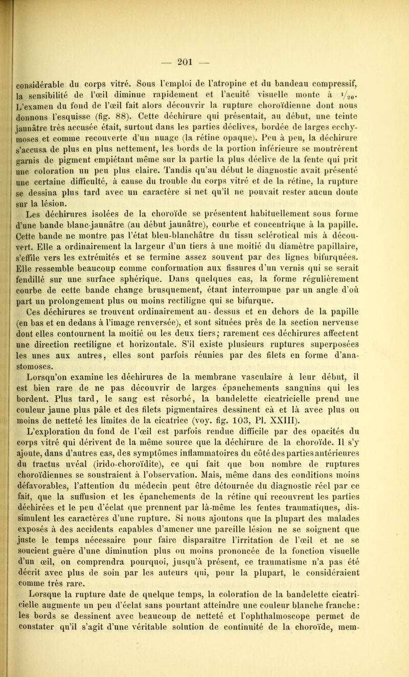 considérable du corps vitré. Sous l'emploi de Tatropine et du bandeau compressif, la sensibilité de l'œil diminue rapidement et l'acuité visuelle monte à i/^o. L'examen du fond de l'œil fait alors découvrir la rupture choroïdienne dont nous donnons l'esquisse (fig. 88). Cette déchirure qui présentait, au début, une teinte jaunâtre très accusée était, surtout dans les parties déclives, bordée de larges ecchy- moses et comme recouverte d'un nuage (la rétine opaque). Peu à peu, la déchirure s'accusa de plus en plus nettement, les bords de la portion inférieure se montrèrent garnis de pigment empiétant même sur la partie la plus déclive de la fente qui ])rit [ une coloration un peu plus claire. Tandis qu'au début le diagnostic avait présenté i une certaine difficulté, à cause du trouble du corps vitré et de la rétine, la rupture I se dessina plus tard avec un caractère si net qu'il ne pouvait rester aucun doute sur la lésion. Les déchirures isolées de la choroïde se présentent habituellement sous forme d'une bande blanc-jaunâtre (au début jaunâtre), courbe et concentrique à la papille. Cette bande ne montre pas l'état bleu-blanchâtre du tissu sclérotical mis à décou- vert. Elle a ordinairement la largeur d'un tiers à une moitié du diamètre papillaire, s'effile vers les extrémités et se termine assez souvent par des lignes bifurquées. Elle ressemble beaucoup comme conformation aux fissures d'un vernis qui se serait ! fendillé sur une surface sphérique. Dans quelques cas, la forme régulièrement courbe de cette bande change brusquement, étant interrompue par un angle d'oii part un prolongement plus ou moins rectiligne qui se bifurque. Ces déchirures se trouvent ordinairement au - dessus et en dehors de la papille (en bas et en dedans à l'image renversée), et sont situées près de la section nerveuse dont elles contournent la moitié ou les deux tiers,- rarement ces déchirures affectent une direction rectiligne et horizontale. S'il existe plusieurs ruptures superposées les unes aux autres, elles sont parfois réunies par des filets en forme d'ana- stomoses. Lorsqu'on examine les déchirures de la membrane vasculaire à leur début, il est bien rare de ne pas découvrir de larges épanchements sanguins qui les bordent. Plus tard, le sang est résorbé, la bandelette cicatricielle prend une couleur jaune plus pâle et des filets pigmentaires dessinent cà et là avec plus ou moins de netteté les limites de la cicatrice (voy. fig. 103, Pl. XXIII). L'exploration du fond de l'œil est parfois rendue difficile par des opacités du corps vitré qui dérivent de la même source que la déchirure de la choroïde. Il s'y ajoute, dans d'autres cas, des symptômes inflammatoires du côté des parties antérieures du tractus uvéal (irido-choroïdite), ce qui fait que bon nombre de ruptures choroïdiennes se soustraient à l'observation. Mais, même dans des conditions moins défavorables, l'attention du médecin peut être détournée du diagnostic réel par ce fait, que la suffusion et les épanchements de la rétine qui recouvrent les parties déchirées et le peu d'éclat que prennent par là-même les fentes trauraatiques, dis- simulent les caractères d'une rupture. Si nous ajoutons que la plupart des malades exposés à des accidents capables d'amener une pareille lésion ne se soignent que juste le temps nécessaire pour faire disparaître l'irritation de l'œil et ne se soucient guère d'une diminution plus ou moins prononcée de la fonction visuelle d'un œil, on comprendra pourquoi, jusqu'à présent, ce traumatisme n'a pas été décrit avec plus de soin par les auteurs qui, pour la plupart, le considéraient comme très rare. Lorsque la rupture date de quelque temps, la coloration de la bandelette cicatri- cielle augmente un peu d'éclat sans pourtant atteindre une couleur blanche franche: les bords se dessinent avec beaucoup de netteté et l'ophthalmoscope permet de constater qu'il s'agit d'une véritable solution de continuité de la choroïde, mem-