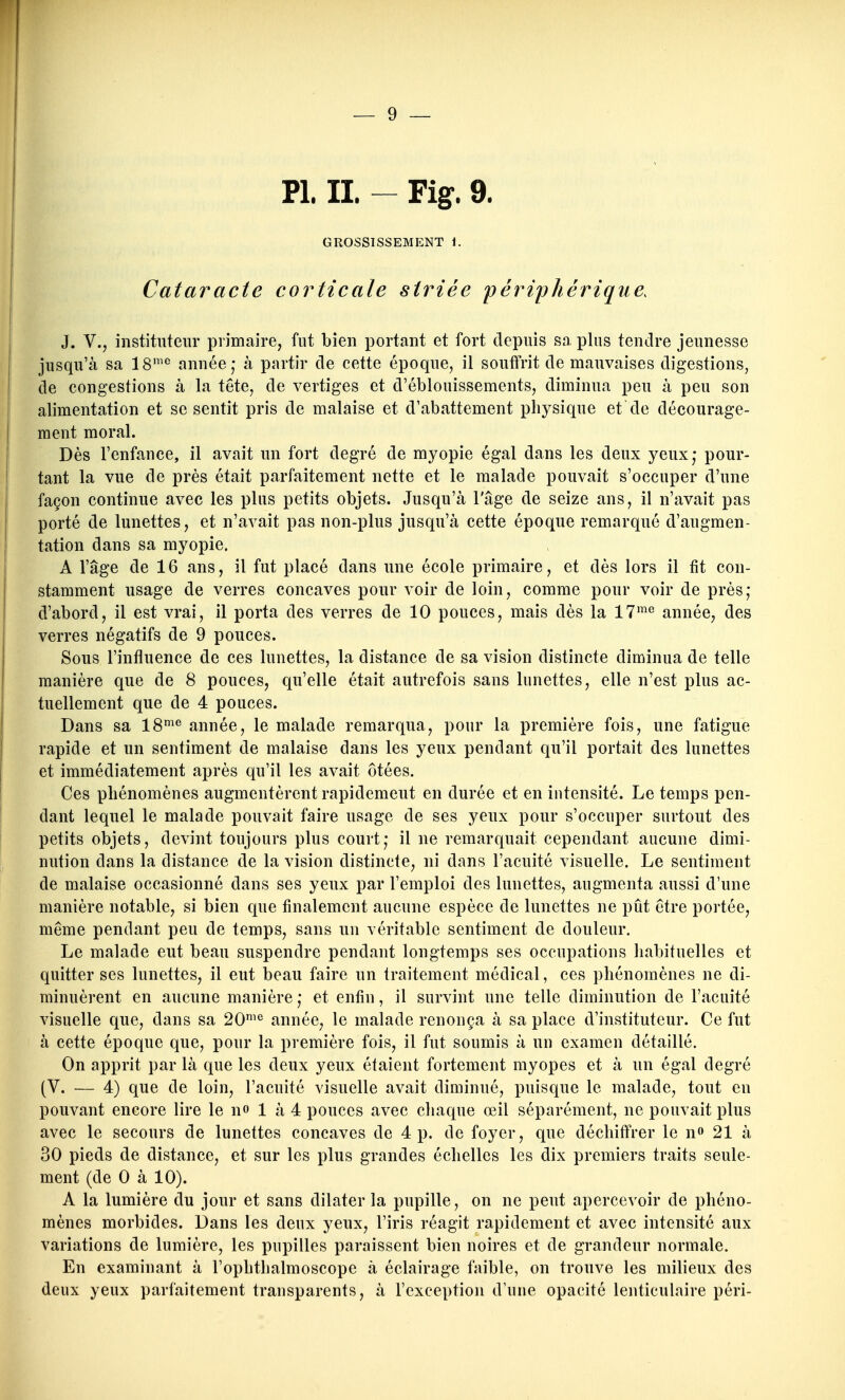 Pl. II. - Fig. 9. GROSSISSEMENT 1. Cataracte corticale striée périphérique. J. V., instituteur primaire, fut bien portant et fort depuis sa plus tendre jeunesse jusqu'à sa 18'^ année; à partir de cette époque, il souffrit de mauvaises digestions, de congestions à la tête, de vertiges et d'éblouissements, diminua peu à peu son alimentation et se sentit pris de malaise et d'abattement physique et de décourage- ment moral. Dès l'enfance, il avait un fort degré de myopie égal dans les deux yeux,- pour- tant la vue de près était parfaitement nette et le malade pouvait s'occuper d'une façon continue avec les plus petits objets. Jusqu'à l'âge de seize ans, il n'avait pas porté de lunettes, et n'avait pas non-plus jusqu'à cette époque remarqué d'augmen- tation dans sa myopie. A l'âge de 16 ans, il fut placé dans une école primaire, et dès lors il fit con- stamment usage de verres concaves pour voir de loin, comme pour voir de près; d'abord, il est vrai, il porta des verres de 10 pouces, mais dès la 17'^*^ année, des verres négatifs de 9 pouces. Sous l'influence de ces lunettes, la distance de sa vision distincte diminua de telle manière que de 8 pouces, qu'elle était autrefois sans lunettes, elle n'est plus ac- tuellement que de 4 pouces. Dans sa 18'*^ année, le malade remarqua, pour la première fois, une fatigue rapide et un sentiment de malaise dans les yeux pendant qu'il portait des lunettes et immédiatement après qu'il les avait ôtées. Ces phénomènes augmentèrent rapidement en durée et en intensité. Le temps pen- dant lequel le malade pouvait faire usage de ses yeux pour s'occuper surtout des petits objets, devint toujours plus court; il ne remarquait cependant aucune dimi- nution dans la distance de la vision distincte, ni dans l'acuité visuelle. Le sentiment de malaise occasionné dans ses yeux par l'emploi des lunettes, augmenta aussi d'une manière notable, si bien que finalement aucune espèce de lunettes ne pût être portée, même pendant peu de temps, sans un véritable sentiment de douleur. Le malade eut beau suspendre pendant longtemps ses occupations habituelles et quitter ses lunettes, il eut beau faire un traitement médical, ces phénomènes ne di- minuèrent en aucune manière ; et enfin, il survint une telle diminution de l'acuité visuelle que, dans sa 20'^ année, le malade renonça à sa place d'instituteur. Ce fut à cette époque que, pour la première fois, il fut soumis à un examen détaillé. On apprit par là que les deux yeux étaient fortement myopes et à un égal degré (V. — 4) que de loin, l'acuité visuelle avait diminué, puisque le malade, tout eu pouvant encore lire le n» 1 à 4 pouces avec chaque œil séparément, ne pouvait plus avec le secours de lunettes concaves de 4 p. de foyer, que déchiffrer le n» 21 à 30 pieds de distance, et sur les plus grandes échelles les dix premiers traits seule- ment (de 0 à 10). A la lumière du jour et sans dilater la pupille, on ne peut apercevoir de phéno- mènes morbides. Dans les deux yeux, l'iris réagit rapidement et avec intensité aux variations de lumière, les pupilles paraissent bien noires et de grandeur normale. En examinant à l'ophthalmoscope à éclairage faible, on trouve les milieux des deux yeux parfaitement transparents, à l'exception d'une opacité lenticulaire péri-