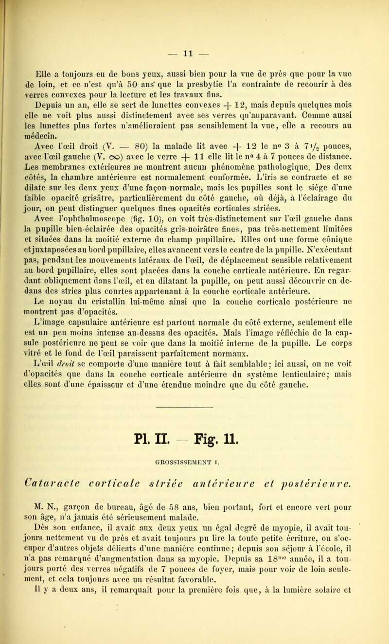 Elle a toujours eu de bons yeux, aussi bien pour la vue de près que pour îa vue de loin, et ce n'est qu'à 50 ans' que la presbytie l'a contraint-e de recourir à des verres convexes pour la lecture et les travaux fins. Depuis un an, elle se sert de lunettes convexes -\- 12, mais depuis quelques mois elle ne voit plus aussi distinctement avec ses verres qu'auparavant. Comme aussi les lunettes plus fortes n'amélioraient pas sensiblement la vue, elle a recours au médecin. Avec l'œil droit (V. — 80) la malade lit avec + 12 le n» 3 à 71/2 pouces, avec l'œil gauche (V. 00) avec le verre -{-11 elle lit le n» 4 à 7 pouces de distance. Les membranes extérieures ne montrent aucun phénomène pathologique. Des deux côtés, la chambre antérieure est normalement conformée. L'iris se contracte et se dilate sur les deux yeux d'une façon normale, mais les pupilles sont le siège d'une faible opacité grisâtre, particulièrement du côté gauche, où déjà, à l'éclairage du jour, on peut distinguer quelques fines opacités corticales striées. Avec l'ophthalmoscope (fig. 10), on voit très-distinctement sur l'œil gauche dans la pupille bien-éclairée des opacités gris-noirâtre fines, pas très-nettement limitées et situées dans la moitié externe du champ pupillaire. Elles ont une forme conique et juxtaposées au bord pupillaire, elles avancent vers le centre de la pupille. N'exécutant pas, pendant les mouvements latéraux de l'œil, de déplacement sensible relativement au bord pupillaire, elles sont placées dans la couche corticale antérieure. En regar- dant obliquement dans l'œil, et en dilatant la pupille, on peut aussi découvrir en de- dans des stries plus courtes appartenant à la couche corticale antérieure. Le noyau du cristallin lui-même ainsi que la couche corticale postérieure ne montrent pas d'opacités. L'image capsulaire antérieure est partout normale du côté externe, seulement elle est un peu moins intense au-dessus des opacités. Mais l'image réfléchie de la cap- sule postérieure ne peut se voir que dans la moitié interne de la pupille. Le corps vitré et le fond de l'œil paraissent parfaitement normaux. L'œil droit se comporte d'une manière tout à fait semblable; ici aussi, on ne voit d'opacités que dans la couche corticale antérieure du système lenticulaire,* mais elles sont d'une épaisseur et d'une étendue moindre que du côté gauche. Pl. II. Fig. 11. GROSSISSEMENT 1. Cataracte corticale striée antérieure et postérieure. M. N., garçon de bureau, âgé de 58 ans, bien portant, fort et encore vert pour son âge, n'a jamais été sérieusement malade. Dès son enfance, il avait aux deux yeux un égal degré de myopie, il avait tou- jours nettement vu de près et avait toujours pu lire la toute petite écriture, ou s'oc- cuper d'autres objets délicats d'une manière continue,- depuis son séjour à l'école, il n'a pas remarqué d'augmentation dans sa myopie. Depuis sa 18'^ année, il a tou- jours porté des verres négatifs de 7 pouces de foyer, mais pour voir de loin seule- ment, et cela toujours avec un résultat favorable. Il y a deux ans, il remarquait pour la première fois que, à la lumière solaire et