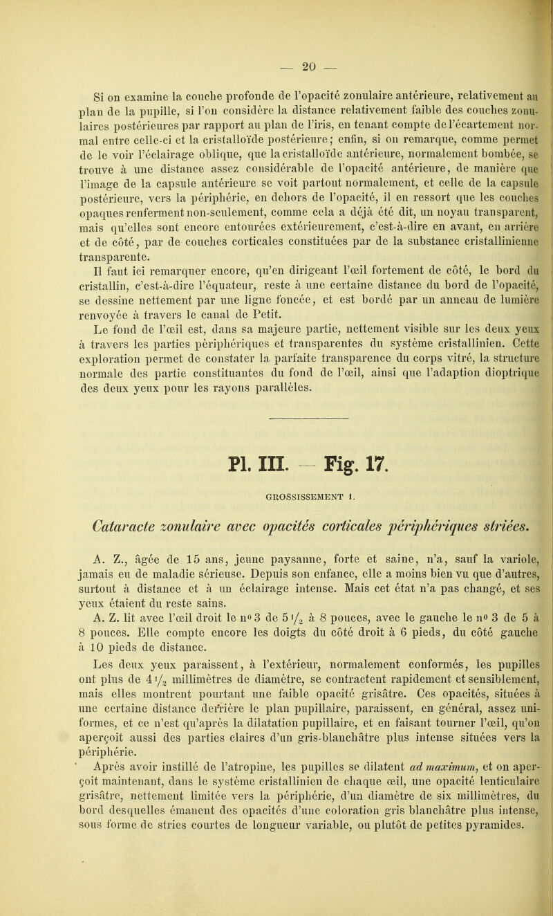 Si on examine la couche profonde de l'opacité zonulaire antérieure, relativement au i plan de la pupille, si l'on considère la distance relativement faible des couches zonu- | laires postérieures par rapport au plan de l'iris, en tenant compte del'écartement nor- j mal entre celle-ci et la cristalloïde postérieure; enfin, si on remarque, comme permet 1 de le voir l'éclairage oblique, que la cristalloïde antérieure, normalement bombée, se | trouve à une distance assez considérable de l'opacité antérieure, de manière que f l'image de la capsule antérieure se voit partout normalement, et celle de la capsule ! postérieure, vers la périphérie, en dehors de l'opacité, il en ressort que les couches opaques renferment non-seulement, comme cela a déjà été dit, un noyau transparent, i mais qu'elles sont encore entourées extérieurement, c'est-à-dire en avant, en arrière ' et de côté, par de couches corticales constituées par de la substance cristallinienne j transparente. ! Il faut ici remarquer encore, qu'en dirigeant l'œil fortement de côté, le bord du cristallin, c'est-à-dire l'équateur, reste à une certaine distance du bord de l'opacité, se dessine nettement par une ligne foncée, et est bordé par un anneau de lumière renvoyée à travers le canal de Petit. Le fond de l'œil est, dans sa majeure partie, nettement visible sur les deux yeux à travers les parties périphériques et transparentes du système cristallinien. Cette } exploration permet de constater la parfaite transparence du corps vitré, la structure j normale des partie constituantes du fond de l'œil, ainsi que l'adaption dioptrique ! des deux yeux pour les rayons parallèles. Pl. III. - Fig. 17. GROSSISSEMENT 1. Cataracte zonulaire avec opacités corticales périphériques striées. A. Z., âgée de 15 ans, jeune paysanne, forte et saine, n'a, sauf la variole, jamais eu de maladie sérieuse. Depuis son enfance, elle a moins bien vu que d'autres, | surtout à distance et à un éclairage intense. Mais cet état n'a pas changé, et ses yeux étaient du reste sains. A. Z. lit avec l'œil droit le n^S de 5</o à 8 pouces, avec le gauche le no 3 de 5 à 8 pouces. Elle compte encore les doigts du côté droit à 6 pieds, du côté gauche à 10 pieds de distance. Les deux yeux paraissent, à l'extérieur, normalement conformés, les pupilles , ont plus de 41/0 millimètres de diamètre, se contractent rapidement et sensiblement, ! mais elles montrent pourtant une faible opacité grisâtre. Ces opacités, situées à | une certaine distance derrière le plan pupillaire, paraissent, en général, assez uni- formes, et ce n'est qu'après la dilatation pupillaire, et en faisant tourner l'œil, qu'on aperçoit aussi des parties claires d'un gris-blanchâtre plus intense situées vers la périphérie. Après avoir instillé de l'atropine, les pupilles se dilatent ad maximum^ et on aper- çoit maintenant, dans le système cristallinien de chaque œil, une opacité lenticulaire grisâtre, nettement limitée vers la périphérie, d'un diamètre de six millimètres, du ! bord desquelles émanent des opacités d'une coloration gris blanchâtre plus intense, sous forme de stries courtes de longueur variable, ou plutôt de petites pyramides.