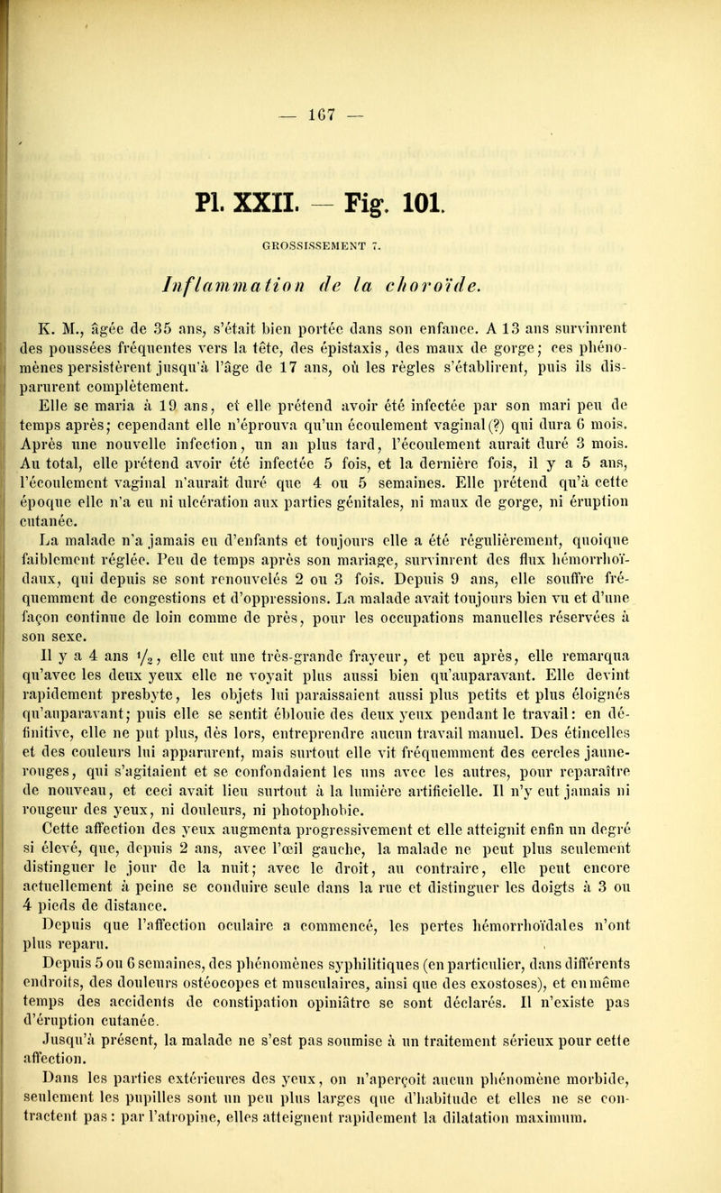 — 1G7 — Pl. XXII. Fig. 101. GROSSISSEMENT 7. Inflammation de la choroïde. K. M., âgée de 35 ans, s'était bien portée dans son enfance. A 13 ans survinrent des poussées fréquentes vers la tête, des épistaxis, des maux de gorge; ces phéno- mènes persistèrent jusqu'à l'âge de 17 ans, où les règles s'établirent, puis ils dis- parurent complètement. Elle se maria à 19 ans, et elle prétend avoir été infectée par son mari peu de temps après; cependant elle n'éprouva qu'un écoulement vaginal (?) qui dura G mois. Après nne nouvelle infection, un an plus tard, l'écoulement aurait duré 3 mois. Au total, elle prétend avoir été infectée 5 fois, et la dernière fois, il y a 5 ans, l'écoulement vaginal n'aurait duré que 4 ou 5 semaines. Elle prétend qu'à cette époque elle n'a eu ni ulcération aux parties génitales, ni maux de gorge, ni éruption cutanée. La malade n'a jamais eu d'enfants et toujours elle a été régulièrement, quoique faiblement réglée. Peu de temps après son mariage, survinrent des flux liémorrlioï- daux, qui depuis se sont renouvelés 2 ou 3 fois. Depuis 9 ans, elle souffre fré- quemment de congestions et d'oppressions. La malade avait toujours bien vu et d'une façon continue de loin comme de près, pour les occupations manuelles réservées à son sexe. Il y a 4 ans i/^, elle eut une très-grande frayeur, et peu après, elle remarqua qu'avec les deux yeux elle ne voyait plus aussi bien qu'auparavant. Elle devint rapidement presbyte, les objets lui paraissaient aussi plus petits et plus éloignés qu'auparavant; puis elle se sentit éblouie des deux yeux pendant le travail: en dé- finitive, elle ne put plus, dès lors, entreprendre aucun travail manuel. Des étincelles et des couleurs lui apparurent, mais surtout elle vit fréquemment des cercles jaune- rouges, qui s'agitaient et se confondaient les uns avec les autres, pour reparaître de nouveau, et ceci avait lieu surtout à la lumière artificielle. Il n'y eut jamais ni rougeur des yeux, ni douleurs, ni photophobie. Cette affection des yeux augmenta progressivement et elle atteignit enfin un degré si élevé, que, depuis 2 ans, avec l'œil gauche, la malade ne peut plus seulement distinguer le jour de la nuit; avec le droit, au contraire, elle peut encore actuellement à peine se conduire seule dans la rue et distinguer les doigts à 3 ou 4 pieds de distance. Depuis que l'affection oculaire a commencé, les pertes hémorrhoïdales n'ont plus reparu. Depuis 5 ou 6 semaines, des phénomènes syphilitiques (en particulier, dans différents endroits, des douleurs ostéocopes et musculaires, ainsi que des exostoses), et en même temps des accidents de constipation opiniâtre se sont déclarés. Il n'existe pas d'éruption cutanée. Jusqu'à présent, la malade ne s'est pas soumise à un traitement sérieux pour cette affection. Dans les parties extérieures des yeux, on n'aperçoit aucun phénomène morbide, seulement les pupilles sont un peu plus larges que d'habitude et elles ne se con- tractent pas : par l'atropine, elles atteignent rapidement la dilatation maximum.