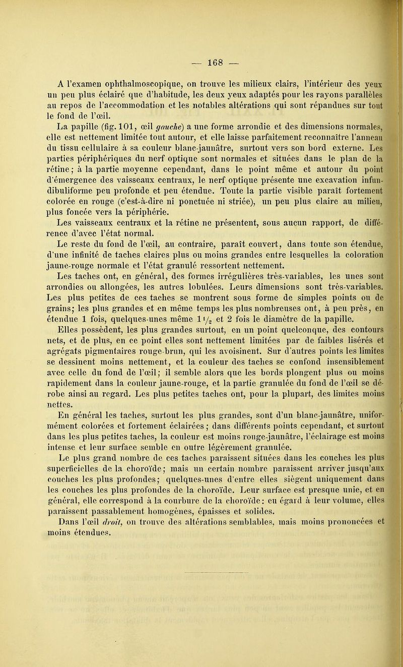 A rexamen ophthalmoscopique, on trouve les milieux clairs, l'intérieur des yeux un peu plus éclairé que d'habitude, les deux yeux adaptés pour les rayons parallèles au repos de l'accommodation et les notables altérations qui sont répandues sur tout le fond de l'œil. La papille (fig. 101, œil gauche) a une forme arrondie et des dimensions normales, elle est nettement limitée tout autour, et elle laisse parfaitement reconnaître l'anneau du tissu cellulaire à sa couleur blanc-jaunâtre, surtout vers son bord externe. Les parties périphériques du nerf optique sont normales et situées dans le plan de la rétine ; à la partie moyenne cependant, dans le point même et autour du point d'émergence des vaisseaux centraux, le nerf optique présente une excavation infun- dibuliforme peu profonde et peu étendue. Toute la partie visible paraît fortement colorée en rouge (c'est-à-dire ni ponctuée ni striée), un peu plus claire au milieu, plus foncée vers la périphérie. Les vaisseaux centraux et la rétine ne présentent, sous aucun rapport, de diffé- rence d'avec l'état normal. Le reste du fond de l'œil, au contraire, paraît couvert, dans toute son étendue, d'une infinité de taches claires plus ou moins grandes entre lesquelles la coloration jaune-rouge normale et l'état granulé ressortent nettement. Les taches ont, en général, des formes irrégulières très-variables, les unes sont arrondies ou allongées, les autres lobulées. Leurs dimensions sont très-variables. Les plus petites de ces taches se montrent sous forme de simples points ou de grains* les plus grandes et en même temps les plus nombreuses ont, à peu près, en étendue 1 fois, quelques-unes même I1/2 et 2 fois le diamètre de la papille. Elles possèdent, les plus grandes surtout, en un point quelconque, des contours nets, et de plus, en ce point elles sont nettement limitées par de faibles lisérés et agrégats pigmentaires rouge-brun, qui les avoisinent. Sur d'autres points les limites se dessinent moins nettement, et la couleur des taches se confond insensiblement avec celle du fond de l'œil; il semble alors que les bords plongent plus ou moins rapidement dans la couleur jaune-rouge, et la partie granulée du fond de l'œil se dé- robe ainsi au regard. Les plus petites taches ont, pour la plupart, des limites moins nettes. En général les taches, surtout les plus grandes, sont d'un blanc-jaunâtre, unifor- mément colorées et fortement éclairées ; dans différents points cependant, et surtout dans les plus petites taches, la couleur est moins rouge-jaunâtre, l'éclairage est moins intense et leur surface semble en outre légèrement granulée. Le plus grand nombre de ces taches paraissent situées dans les couches les plus superficielles de la choroïde ; mais un certain nombre paraissent arriver jusqu'aux couches les plus profondes; quelques-unes d'entre elles siègent uniquement dans les couches les plus profondes de la choroïde. Leur surface est presque unie, et en général, elle correspond à la courbure de la choroïde : eu égard à leur volume, elles paraissent passablement homogènes, épaisses et solides. Dans l'œil droit, on trouve des altérations semblables, mais moins prononcées et moins étendues.