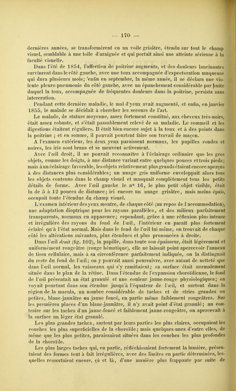 dernières années, se transformèrent en un voile grisâtre, étendu sur tout le champ visuel, semblable à une toile d'araignée et qui portait ainsi une atteinte sérieuse à la faculté visuelle. Dans l'été de 1854, Taffection de poitrine augmenta, et des douleurs lancinantes survinrent dans le côté gauche, avec une toux accompagnée d'expectoration muqueuse qui dura plusieurs mois; 'enfin en septembre, la même année, il se déclara une vio- lente pleuro-pneumonie du côté gauche, avec un épanchement considérable par jsuite duquel la toux, accompagnée de fréquentes douleurs dans la poitrine, persista sans intercrution. Pendant cette dernière maladie, le mal d'yeux avait augmenté, et enfin, en janvier 1855, le malade se décidait à chercher les secours de l'art. Le malade, de stature moyenne, assez fortement constitué, aux cheveux très-noirs, était assez robuste, et s'était passablement relevé de sa maladie. Le sommeil et les digestions étaitent réguliers. Il était bien encore sujet à la toux et à des points dans la poitrine ,* et en somme, il pouvait pourtant faire son travail de maçon. A l'examen extérieur, les deux yeux paraissent normaux, les pupilles rondes et noires, les iris sont bruns et se meuvent activement. Avec l'œil droit, il ne pouvait reconnaître à l'éclairage ordinaire que les gros objets, comme les doigts, à une distance variant entre quelques pouces et trois pieds; nfiais àun éclairage favorable, les objets relativement plus grands étaient encore aperçus à des distances plus considérables; un nuage gris uniforme enveloppait alors tous les objets contenus dans le champ visuel et masquait complètement tous les petits détails de forme. Avec l'œil gauche le n» IG, le plus petit objet visible, était lu de 5 à 12 pouces de distance; ici encore un nuage grisâtre, mais moins épais, occupait toute l'étendue du champ visuel. L'examen intérieur des yeux montre, de chaque côté (au repos de l'accommodation), une adaptation dioptrique pour les rayons parallèles, et des milieux parfaitement transparents, normaux en apparence; cependant, grâce à une réflexion plus intense et irrégulière des rayons du fond de l'œil, l'intérieur en paraît plus fortement éclairé qu'à l'état normal. Mais dans le fond de l'œil lui même, on trouvait de chaque côté les altérations suivantes, plus étendues et plus prononcées à droite. Dans l'œil droit (fig. 102), la papille, dans toute son épaisseur, était légèrement et uniformément rougeâtre (rouge hématique), elle ne laissait point apercevoir l'anneau de tissu cellulaire, mais à sa circonférence parfaitement indiquée, on la distinguait du reste du fond de l'œil; on y pouvait aussi poursuivre, avec autant de netteté que dans l'œil normal, les vaisseaux qui s'y ramifiaient; sa surface était normalement située dans le plan de la rétine. Dans l'étendue de l'expansion choroïdienne, le fond de l'œil présentait un état granulé et une couleur jaune-rouge physiologiques; on voyait pourtant dans son étendue jusqu'à l'équateur de l'œil, et surtout dans la région de la macula, un nombre considérable de taches et de stries grandes ou petites, blanc-jaunâtre ou jaune foncé, en partie même faiblement rougeâtres. Sur les premières places d'un blanc-jaunâtre, il n'y avait point d'état granulé; au con- traire sur les taches d'un jaune-foncé et faiblement jaune-rougeâtre, on apercevait à la surface un léger état granulé. Les plus grandes taches, surtout par leurs parties les plus claires, occupaient les couches les plus superficielles de la choroïde ; mais quelques-unes d'entre elles, de même que les plus petites, paraissaient situées dans les couches les plus profondes de la choroïde. Les plus larges taches qui, en partie, réfléchissaient fortement la lumière, présen- taient des formes tout à fait irrégulières, avec des limites en partie déterminées, les- quelles ressortaient encore, çà et là, d'une manière plus frappante par suite de