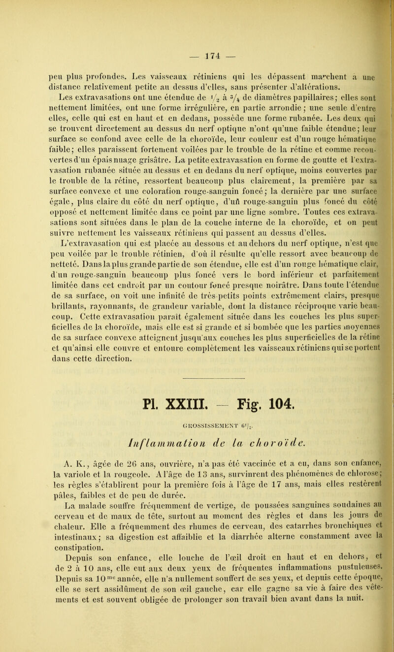 peu plus profondes. Les viiisseaux rétiniens qui les dépassent ma''client a une distance relativement petite au dessus d'elles, sans présenter d'altérations. Les extravasations ont une étendue de i/o à s/^ de diamètres papillaires; elles sont nettement limitées, ont une forme irrégulière, en partie arrondie • une seule d'entre elles, celle qui est en liant et en dedans, possède une forme rubanée. Les deux qui se trouvent directement au dessus du nerf optique n'ont qu'une faible étendue; leur surface se confond avec celle de la clioroïde, leur couleur est d'un rouge liématiquc faible; elles paraissent fortement voilées par le trouble de la rétine et comme recou- vertes d'un épais nuage grisâtre. La petite extravasation en forme de goutte et l'extra- vasation rubanée située au dessus et en dedans du nerf optique, moins couvertes par le trouble de la rétine, ressortent beaucoup plus clairement, la première par sa surface convexe et une coloration rouge-sanguin foncé; la dernière par une surface égale, plus claire du côté du nerf optique, d'uft rouge-sanguin plus foncé du côté opposé et nettement limitée dans ce point par une ligne sombre. Toutes ces extrava- sations sont situées dans le plan de la couclie interne de la choroïde, et on peut suivre nettement les vaisseaux rétiniens qui passent au dessus d'elles. L'extravasation qui est placée au dessous et au dehors du nerf optique, n'est que peu voilée par le trouble rétinien, d'où il résulte qu'elle ressort avec beaucoup de netteté. Dans la plus grande partie de son étendue, elle est d'un rouge hématique clair, d un rouge-sanguin beaucoup plus foncé vers le bord inférieur et parfaitement limitée dans cet endroit par un contour foncé presque noirâtre. Dans toute l'étendue de sa surface, on voit une infinité de très-petits points extrêmement clairs, presqu brillants, rayonnants, de grandeur variable, dont la distance réciproque varie beau coup. Cette extravasation paraît également située dans les couches les plus super ficielles de la choroïde, mais elle est si grande et si bombée que les parties moyenne de sa surface convexe atteignent jusqu'aux couches les plus superficielles de la rétin et qu'ainsi elle couvre et entoure complètement les vaisseaux rétiniens qui se porte dans cette direction. PI. XXIII. Fig. 104. GROSSISSEMENT G'/- Inflammation de la choroïde. A. K., âgée de 26 ans, ouvrière, n'a pas été vaccinée et a eu, dans son enfanc la variole et la rougeole. A l'âge de 13 ans, survinrent des phénomènes de chlores les règles s'établirent pour la première fois à l'âge de 17 ans, mais elles restère pâles, faibles et de peu de durée. La malade souffre fréquemment de vertige, de poussées sanguines soudaines a cerveau et de maux de tôte, surtout au m.oment des règles et dans les jours : chaleur. Elle a fréquemment des rhumes de cerveau, des catarrhes bronchiques e intestinaux; sa digestion est affaiblie et la diarrhée alterne constamment avec la constipation. Depuis son enfance, elle louche de l'œil droit en haut et en dehors, et de 2 à 10 ans, elle eut aux deux yeux de fréquentes inflammations pustuleuses. Depuis sa 10''^ année, elle n'a nullement souffert de ses yeux, et depuis cette époque, elle se sert assidûment de son œil gauche, car elle gagne sa vie à faire des vête- ments et est souvent obligée de prolonger son travail bien avant dans la nuit.