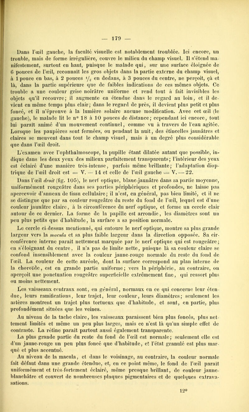 Dans l'œil gauche, la faculté visuelle est notablement troublée. Ici encore, un trouble, mais de forme irrégulière, couvre le milieu du champ visuel. Il s'étend ma- nifestement, surtout en haut, puisque le malade qui, sur une surface éloignée de 6 pouces de l'œil, reconnaît les gros objets dans la partie externe du champ visuel, à 1 pouce en bas, à 2 pouces i/^ en dedans, à 3 pouces du centre, ne perçoit, çà et là, dans la partie supérieure que de faibles indications de ces mêmes objets. Ce trouble a une couleur grise noirâtre uniforme et rend tout à fait invisibles les objets qu'il recouvre; il augmente en étendue dans le regard au loin, et il de- vient en même temps plus clair; dans le regard de près, il devient plus petit et plus foncé, et il n'éprouve à la lumière solaire aucune modification. Avec cet œil (le gauche), le malade lit le n<> 18 à 10 pouces de distance; cependant ici encore, tout lui paraît animé d'un mouvement continuel, comme vu à travers de l'eau agitée. Lorsque les paupières sont fermées, ou pendant la nuit, des étincelles jaunâtres et claires se meuvent dans tout le champ visuel, mais à un degré plus considérable que dans l'œil droit. L'examen avec l'ophthalmoscope, la pupille étant dilatée autant que possible, in- dique dans les deux yeux des milieux parfaitement transparents; l'intérieur des yeux est éclairé d'une manière très-intense, parfois même brillante; l'adaptation diop- triquc de l'œil droit est = V. — 14 et celle de l'œil gauche — V. — 22. Dans l'œil droit {ûg. 105), le nerf optique, blanc-jaunâtre dans sa partie moyenne, uniformément rougeatre dans ses parties périphériques et profondes, ne laisse pas apercevoir d'anneau de tissu cellulaire; il n'est, en général, pas bien limité, et il ne se distingue que par sa couleur rougeatre du reste du fond de l'œil, lequel est d'une couleur jaunâtre claire, à la circonférence du nerf optique, et forme un cercle clair autour de ce dernier. La forme de la papille est arrondie, les diamètres sont un peu plus petits que d'habitude, la surface a sa position normale. Le cercle ci-dessus mentionné, qui entoure le nerf optique, montre sa plus grande largeur vers la macula et sa plus faible largeur dans la direction opposée. Sa cir- conférence interne paraît nettement marquée par le nerf optique qui est rougeâtre; en s'éloignant du centre, il n'a pas de limite nette, puisque là sa couleur claire se confond insensiblement avec la couleur jaune-rouge normale du reste du fond de l'œil. La couleur de cette auréole, dont la surface correspond au plan interne de la choroïde, est en grande partie uniforme; vers la périphérie, au contraire, on aperçoit une ponctuation rougeâtre superficielle extrêmement fine, qui ressort plus ou moins nettement. Les vaisseaux centraux sont, en général, normaux en ce qui concerne leur éten- due, leurs ramifications, leur trajet, leur couleur, leurs diamètres; seulement les artères montrent un trajet plus tortueux que d'habitude, et sont, en partie, plus profondément situées que les veines. Au niveau de la tache claire, les vaisseaux paraissent bien plus foncés, plus net- tement limités et même un peu plus larges, mais ce n'est là qu'un simple effet de contraste. La rétine paraît partout aussi également transparente. La plus grande partie du reste du fond de l'œil est normale; seulement elle est d'un jaune-rouge un peu plus foncé que d'habitude, et l'état granulé est plus mar- qué et plus accentué. Au niveau de la macula, et dans le voisinage, au contraire, la couleur normale fait défaut dans une grande étendue, et, en ce point même, le fond de l'œil paraît uniformément et très-fortement éclairé, même presque brillant, de couleur jaune- blanchâtre et couvert de nombreuses plaques pigmentaires et de quelques extrava- sations. 12*