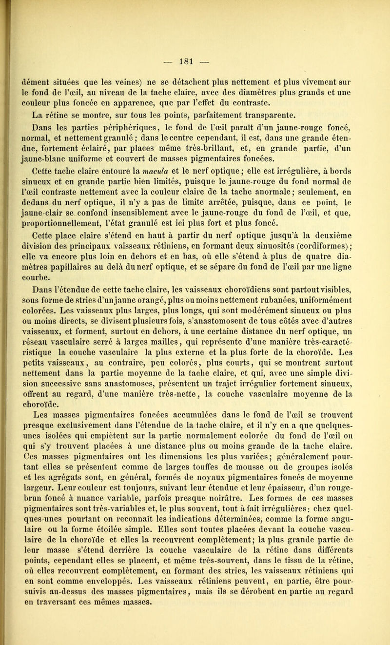 dément situées que les veines) ne se détachent plus nettement et plus vivement sur le fond de l'œil, au niveau de la tache claire, avec des diamètres plus grands et une couleur plus foncée en apparence, que par l'effet du contraste. La rétine se montre, sur tous les points, parfaitement transparente. Dans les parties périphériques, le fond de l'œil paraît d'un jaune-rouge foncé, normal, et nettement granulé ; dans le centre cependant, il est, dans une grande éten- due, fortement éclairé, par places même très-brillant, et, en grande partie, d'un jaune-blanc uniforme et couvert de masses pigmentaires foncées. Cette tache claire entoure la macula et le nerf optique ; elle est irrégulière, à bords sinueux et en grande partie bien limités, puisque le jaune-rouge du fond normal de l'œil contraste nettement avec la couleur claire de la tache anormale ; seulement, en dedans du nerf optique, il n'y a pas de limite arrêtée, puisque, dans ce point, le jaune-clair se confond insensiblement avec le jaune-rouge du fond de l'œil, et que, proportionnellement, l'état granulé est ici plus fort et plus foncé. Cette place claire s'étend en haut à partir du nerf optique jusqu'à la deuxième division des principaux vaisseaux rétiniens, en formant deux sinuosités (cordiformes) ; elle va encore plus loin en dehors et en bas, où elle s'étend à plus de quatre dia- mètres papillaires au delà du nerf optique, et se sépare du fond de l'œil par une ligne courbe. Dans l'étendue de cette tache claire, les vaisseaux choroïdiens sont partout visibles, sous forme de stries d'unjaune orangé, plus ou moins nettement rubanées, uniformément colorées. Les vaisseaux plus larges, plus longs, qui sont modérément sinueux ou plus ou moins directs, se divisent plusieurs fois, s'anastomosent de tous côtés avec d'autres vaisseaux, et forment, surtout en dehors, à une certaine distance du nerf optique, un réseau vasculaire serré à larges mailles, qui représente d'une manière très-caracté- ristique la couche vasculaire la plus externe et la plus forte de la choroïde. Les petits vaisseaux, au contraire, peu colorés, plus courts, qui se montrent surtout nettement dans la partie moyenne de la tache claire, et qui, avec une simple divi- sion successive sans anastomoses, présentent un trajet irrégulier fortement sinueux, offrent au regard, d'une manière très-nette, la couche vasculaire moyenne de la choroïde. Les masses pigmentaires foncées accumulées dans le fond de l'œil se trouvent presque exclusivement dans l'étendue de la tache claire, et il n'y en a que quelques- unes isolées qui empiètent sur la partie normalement colorée du fond de l'œil ou qui s'y trouvent placées à une distance plus ou moins grande de la tache claire. Ces masses pigmentaires ont les dimensions les plus variées,* généralement pour- tant elles se présentent comme de larges touffes de mousse ou de groupes isolés et les agrégats sont, en général, formés de noyaux pigmentaires foncés de moyenne largeur. Leur couleur est toujours, suivant leur étendue et leur épaisseur, d'un rouge- brun foncé à nuance variable, parfois presque noirâtre. Les formées de ces masses pigmentaires sont très-variables et, le plus souvent, tout à fait irrégulières: chez quel- ques-unes pourtant on reconnaît les indications déterminées, comme la forme angu- laire ou la forme étoilée simple. Elles sont toutes placées devant la couche vascu- laire de la choroïde et elles la recouvrent complètement; la plus grande partie de leur masse s'étend derrière la couche vasculaire de la rétine dans différents points, cependant elles se placent, et même très-souvent, dans le tissu de la rétine, où elles recouvrent complètement, en formant des stries, les vaisseaux rétiniens qui en sont comme enveloppés. Les vaisseaux rétiniens peuvent, en partie, être pour- suivis au-dessus des masses pigmentaires, mais ils se dérobent en partie au regard en traversant ces mêmes masses.