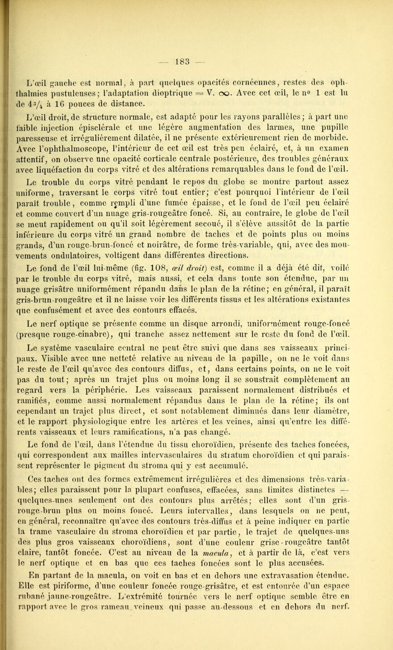 L'œil gauclie est normal, à p.irt quelques opacités cornécniics, restes des opli- thalmies pustuleuses; l'adaptation dioptrique = V. oo. Avec cet œil, le no 1 est lu de 43/4 à IG pouces de distance. L'œil droit,de structure normale, est adapté pour les rayons parallèles; à part une faible injection épisclérale et une légère augmentation des larmes, une pupille paresseuse et irrégulièrement dilatée, il ne présente extérieurement rien de morbide. Avec l'ophthalmoscope, l'intérieur de cet œil est très peu éclairé, et, à un examen attentif, on observe une opacité corticale centrale postérieure, des troubles généraux avec liquéfaction du corps vitré et des altérations remarquables dans le fond de l'œil. Le trouble du corps vitré pendant le repos du globe se montre partout assez uniforme, traversant le corps vitré tout entier; c'est pourquoi l'intérieur de l'œil paraît trouble, comme rempli d'une fumée épaisse, et le fond de l'œil peu éclairé et comme couvert d'un nuage gris-rougeâtre foncé. Si, au contraire, le globe de l'œil se meut rapidement ou qu'il soit légèrement secoué, il s'élève aussitôt de la partie inférieure du corps vitré un grand nombre de taches et de points plus ou moins grands, d'un rouge-brun-foncé et noirâtre, de forme très-variable, qui, avec des mou- vements ondulatoires, voltigent dans différentes directions. Le fond de l'œil lui-même (fig. 108, œil droit) est, comme il a déjà été dit, voilé par le trouble du corps vitré, mais aussi, et cela dans toute son étendue, par un nuage grisâtre uniformément répandu daiis le plan de la rétine; en général, il paraît gris-brun-rougeâtre et il ne laisse voir les différents tissus et les altérations existantes que confusément et avec des contours effacés. Le nerf optique se présente comme un disque arrondi, uniformément rouge-foncé (presque rouge-cinabre), qui tranche assez nettement sur le reste du fond de l'œil. Le système vasculaire central ne peut être suivi que dans ses vaisseaux princi- paux. Visible avec une netteté relative au niveau de la papille, on ne le voit dans le reste de l'œil qu'avec des contours diffus, et, dans certains points, on ne le voit pas du tout; après un trajet plus ou moins long il se soustrait complètement au regard vers la périphérie. Les vaisseaux paraissent normalement distribués et ramifiés, comme aussi normalement répandus dans le plan de la rétine; ils ont cependant un trajet plus direct, et sont notablement diminués dans leur diamètre, et le rapport physiologique entre les artères elles veines, ainsi qu'entre les diffé- rents vaisseaux et leurs ramifications, n'a pas changé. Le fond de l'œil, dans l'étendue du tissu choroïdien, présente des taches foncées, qui correspondent aux mailles intervasculaires du stratum choroïdien et qui parais- sent représenter le pigment du stroma qui y est accumulé. Ces taches ont des formes extrêmement irrégulières et des dimensions très-varia- bles; elles paraissent pour In plupart confuses, efîiicées, sans limites distinctes — quelques-unes seulement ont des contours plus arrêtés; elles sont d'un gris- rougc-brun plus ou moins foncé. Leurs intervalles, dans lesquels on ne peut, en général, reconnaître qu'avec des contours très-diffus et à peine indiquer en partie la trame vasculaire du stroma choroïdien et par partie, le trajet de quelques-uns des plus gros vaisseaux choroïdiens, sont d'une couleur grise-rougeâtre tantôt claire, tantôt foncée. C'est au niveau de la macula, et à partir de là, c'est vers le nerf optique et en bas que ces taches foncées sont le plus accusées. En partant de la macula, on voit en bas et en dehors une cxtravasation étendue. Elle est piriforme, d'une couleur foncée rouge-grisâtre, et est entourée d'un espace rubané jaune-rougeâtre. L'extrémité tournée vers le nerf optique semble être en rapport avec le gros rameau veineux qui passe au-dessous et en dehors du nerf.