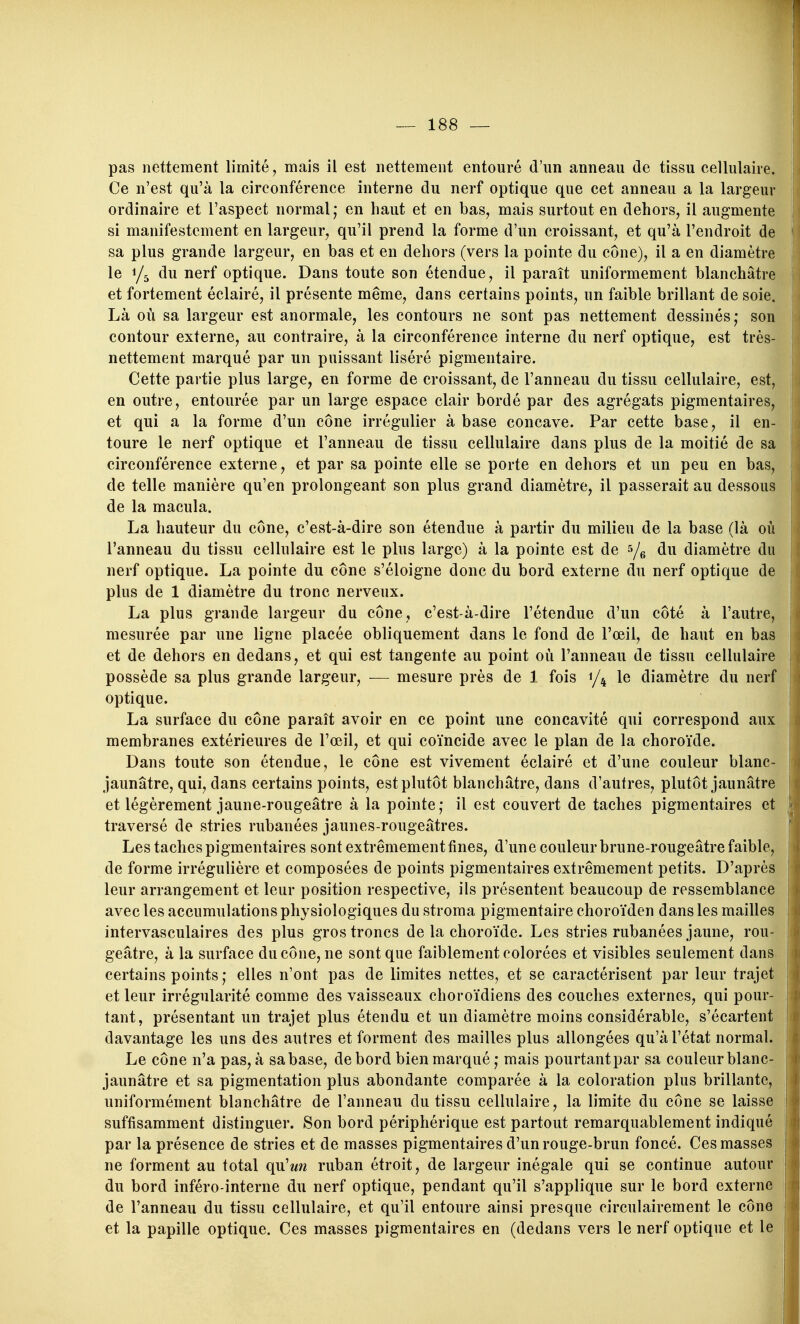 pas nettement limité, mais il est nettement entouré d'un anneau de tissu cellulaire. Ce n'est qu'à la circonférence interne du nerf optique que cet anneau a la largeur ordinaire et l'aspect normal; en haut et en bas, mais surtout en dehors, il augmente si manifestement en largeur, qu'il prend la forme d'un croissant, et qu'à l'endroit de sa plus grande largeur, en bas et en dehors (vers la pointe du cône), il a en diamètre le 1/5 du nerf optique. Dans toute son étendue, il paraît uniformément blanchâtre et fortement éclairé, il présente même, dans certains points, un faible brillant de soie. Là où sa largeur est anormale, les contours ne sont pas nettement dessinés; son contour externe, au contraire, à la circonférence interne du nerf optique, est très- nettement marqué par un puissant liséré pigmentaire. Cette partie plus large, en forme de croissant, de l'anneau du tissu cellulaire, est, en outre, entourée par un large espace clair bordé par des agrégats pigmentaires, et qui a la forme d'un cône irrégulier à base concave. Par cette base, il en- toure le nerf optique et l'anneau de tissu cellulaire dans plus de la moitié de sa circonférence externe, et par sa pointe elle se porte en dehors et un peu en bas, de telle manière qu'en prolongeant son plus grand diamètre, il passerait au dessous de la macula. La hauteur du cône, c'est-à-dire son étendue à partir du milieu de la base (là où l'anneau du tissu cellulaire est le plus large) à la pointe est de du diamètre du nerf optique. La pointe du cône s'éloigne donc du bord externe du nerf optique de plus de 1 diamètre du tronc nerveux. La plus grande largeur du cône, c'est-à-dire l'étendue d'un côté à l'autre, mesurée par une ligne placée obliquement dans le fond de l'œil, de haut en bas et de dehors en dedans, et qui est tangente au point où l'anneau de tissu cellulaire possède sa plus grande largeur, — mesure près de 1 fois 1/4 le diamètre du nerf optique. La surface du cône paraît avoir en ce point une concavité qui correspond aux membranes extérieures de l'œil, et qui coïncide avec le plan de la choroïde. Dans toute son étendue, le cône est vivement éclairé et d'une couleur blanc- jaunâtre, qui, dans certains points, est plutôt blanchâtre, dans d'autres, plutôt jaunâtre et légèrement jaune-rougeâtre à la pointe; il est couvert de taches pigmentaires et traversé de stries rubanées jaunes-rougeâtres. Les taches pigmentaires sont extrêmement fines, d'une couleur brune-rougeâtre faible, de forme irrégulière et composées de points pigmentaires extrêmement petits. D'après leur arrangement et leur position respective, ils présentent beaucoup de ressemblance avec les accumulations physiologiques du stroraa pigmentaire choroïden dans les mailles intervasculaires des plus gros troncs de la choroïde. Les stries rubanées jaune, rou- geâtre, à la surface du cône, ne sont que faiblement colorées et visibles seulement dans certains points ; elles n'ont pas de limites nettes, et se caractérisent par leur trajet et leur irrégularité comme des vaisseaux choroïdiens des couches externes, qui pour- tant, présentant un trajet plus étendu et un diamètre moins considérable, s'écartent davantage les uns des autres et forment des mailles plus allongées qu'à l'état normal. Le cône n'a pas, à sa base, de bord bien marqué ; mais pourtant par sa couleur blanc- jaunâtre et sa pigmentation plus abondante comparée à la coloration plus brillante, uniformément blanchâtre de l'anneau du tissu cellulaire, la limite du cône se laisse suffisamment distinguer. Son bord périphérique est partout remarquablement indiqué par la présence de stries et de masses pigmentaires d'un rouge-brun foncé. Ces masses ne forment au total qu'un ruban étroit, de largeur inégale qui se continue autour du bord inféro-interne du nerf optique, pendant qu'il s'applique sur le bord externe de l'anneau du tissu cellulaire, et qu'il entoure ainsi presque circulairement le cône et la papille optique. Ces masses pigmentaires en (dedans vers le nerf optique et le