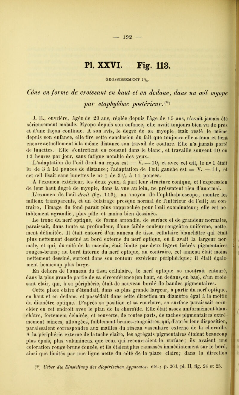 Pl. XXVI. - Fig. 113. grossissemp:nt t'/^. Cone en forme de croissant en haut et en dedans^ dans un œil myope par staphylôme postérieurA^) J. E.j ouvrière, âgée de 29 ans, réglée depuis l'âge de 15 ans, n'avait jamais été sérieusement malade. Myope depuis son enfance, elle avait toujours bien vu de près et d'une façon continue. A son avis, le degré de sa myopie était resté le même depuis son enfance, elle tire cette conclusion du fait que toujours elle a tenu et tient encore actuellement à la même distance son travail de couture. Elle n'a jamais porté de lunettes. Elle s'entretient en cousant dans le blanc, et travaille souvent 10 ou 12 heures par jour, sans fatigue notable des yeux. L'adaptation de l'œil droit au repos est = V. —10, et avec cet œil, le n» 1 était lu de 3 à 10 pouces de distance; l'adaptation de l'œil gauche est = V. — 11, et cet œil lisait sans lunettes le no i de S'/o à 11 pouces. A l'examen extérieur, les deux yeux, à part leur structure conique, et l'expression de leur haut degré de myopie, dans la vue au loin, ne présentent rien d'anormal. L'examen de l'œil droit (fig. 113), au moyen de l'ophthalmoscope, montre les milieux transparents, et un éclairage presque normal de l'intérieur de l'œil,* au con- traire, l'image du fond paraît plus rapprochée pour l'œil examinateur,- elle est no- tablement agrandie, plus pâle et moins bien dessinée. Le tronc du nerf optique, de forme arrondie, de surface et de grandeur normales, paraissait, dans toute sa profondeur, d'une faible couleur rougeâtre uniforme, nette- ment délimitée. Il était entouré d'un anneau de tissu cellulaire blanchâtre qui était plus nettement dessiné au bord externe du nerf optique, où il avait la largeur nor- male, et qui, du côté de la macula, était limité par deux légers lisérés pigmentaires rouges-bruns; au bord interne du nerf optique, au contraire, cet anneau était moins nettement dessiné, surtout dans son contour extérieur périphérique; il était égale- ment beaucoup plus large. En dehors de l'anneau du tissu cellulaire, le nerf optique se montrait entouré, dans la plus grande partie de sa circonférence (en haut, en dedans, en bas), d'un crois- sant clair, qui, à sa périphérie, était de nouveau bordé de bandes pigmentaires. Cette place claire s'étendait, dans sa plus grande largeur, à partir du nerf optique, en haut et en dedans, et possédait dans cette direction un diamètre égal à la moitié du diamètre optique. D'après sa position et sa courbure, sa surface paraissait coïn- cider en cet endroit avec le plan de la choroïde. Elle était assez uniformément blan- châtre, fortement éclairée, et couverte, de toutes parts, de taches pigmentaires extrê- mement minces, allongées, faiblement brunes-rougeâtres, qui, d'après leur disposition, paraissaient correspondre aux mailles du réseau vasculaire externe de la choroïde. A la périphérie externe de la tache claire, les agrégats pigmentaires étaient beaucoup plus épais, plus volumineux que ceux qui recouvraient la surface; ils avaient une coloration rouge brune-foncée, et ils étaient plus ramassés immédiatement sur le bord, ainsi que limités par une ligne nette du côté de la place claire; dans la direction (*j Ueber die Einstellting des dioptrischen Apparûtes, etc.; p. 264, pl. II, fig. 24 et 25.