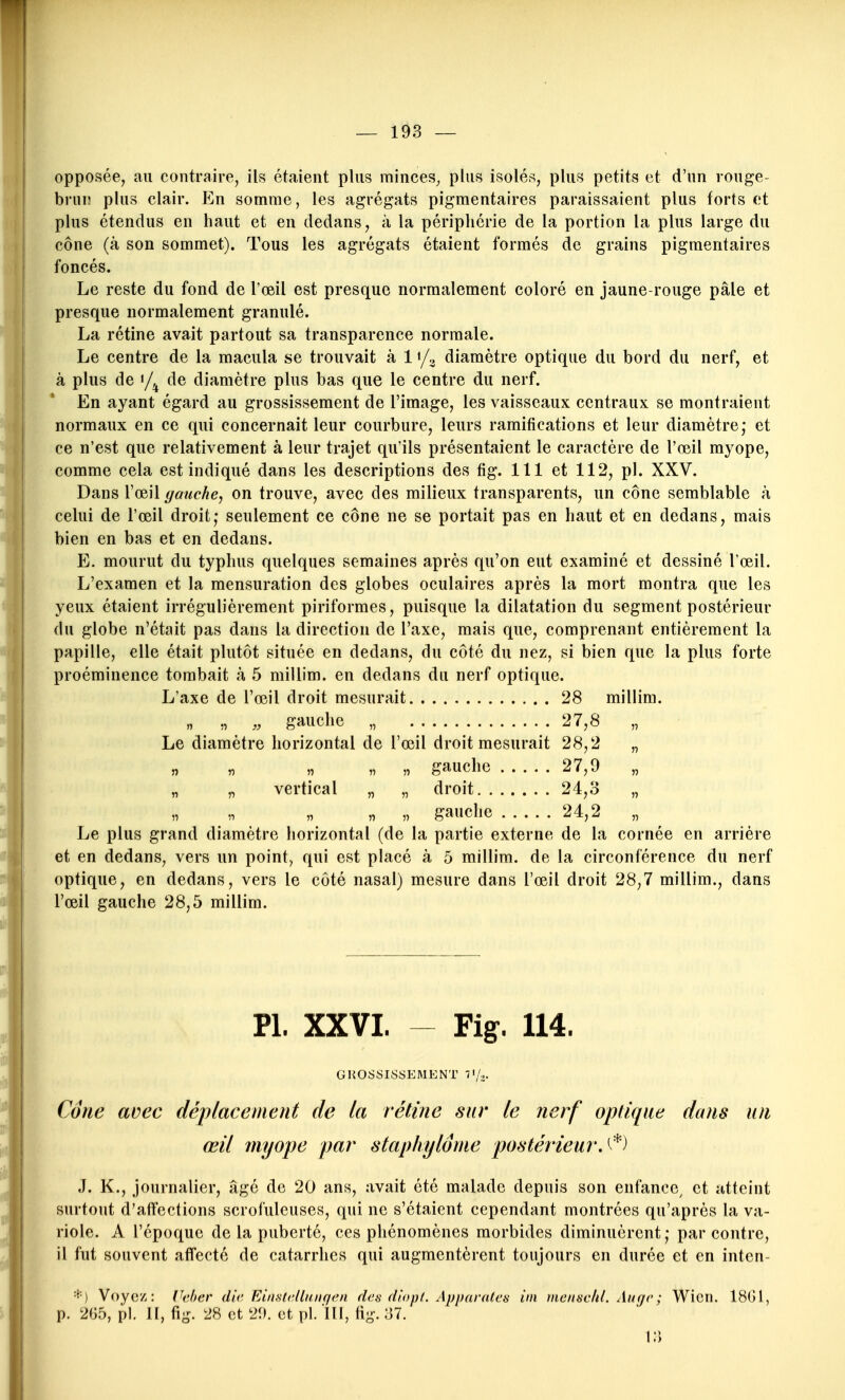 opposée, au contraire, ils étaient plus minces^ plus isolés, plus petits et d'un rouge- bruiî plus clair. En somme, les agrégats pigmentaires paraissaient plus forts et plus étendus en haut et en dedans, à la périphérie de la portion la plus large du cône (à son sommet). Tous les agrégats étaient formés de grains pigmentaires foncés. Le reste du fond de l'œil est presque normalement coloré en jaune-rouge pâle et presque normalement granulé. La rétine avait partout sa transparence normale. Le centre de la macula se trouvait à 1 «/^ diamètre optique du bord du nerf, et à plus de «/^ de diamètre plus bas que le centre du nerf. En ayant égard au grossissement de l'image, les vaisseaux centraux se montraient normaux en ce qui concernait leur courbure, leurs ramifications et leur diamètre; et ce n'est que relativement à leur trajet qu'ils présentaient le caractère de l'œil myope, comme cela est indiqué dans les descriptions des fig. 111 et 112, pl. XXV. Dans VœiW (/anche, on trouve, avec des milieux transparents, un cône semblable à celui de l'œil droit; seulement ce cône ne se portait pas en haut et en dedans, mais bien en bas et en dedans. E. mourut du typhus quelques semaines après qu'on eut examiné et dessiné l'œil. L'examen et la mensuration des globes oculaires après la mort montra que les yeux étaient irrégulièrement piriformes, puisque la dilatation du segment postérieur du globe n'était pas dans la direction de l'axe, mais que, comprenant entièrement la papille, elle était plutôt située en dedans, du côté du nez, si bien que la plus forte proéminence tombait à 5 millim. en dedans du nerf optique. L'axe de l'œil droit mesurait 28 millim. „ „ „ gauche „ 27,8 „ Le diamètre horizontal de l'œil droit mesurait 28,2 „ n ,7 « ,7 » gauche 27,9 „ „ „ vertical „ „ droit 24,3 „ ,7 » gauche 24,2 Le plus grand diamètre horizontal (de la partie externe de la cornée en arrière et en dedans, vers un point, qui est placé à 5 millim. de la circonférence du nerf optique, en dedans, vers le côté nasal) mesure dans l'œil droit 28,7 millim., dans l'œil gauche 28,5 millim. Pl. XXVI. ~ Fig. 114. GROSSISSEMENT 7'/.. Cdue avec déplacement de la rétine sur le nerf opliApie dans un œil myope par staphylôme postérieurA^'^ J. K., journalier, âgé de 20 ans, avait été malade depuis son enfance^ et atteint surtout d'affections scrofuleuses, qui ne s'étaient cependant montrées qu'après la va- riole. A l'époque de la puberté, ces phénomènes morbides diminuèrent ; par contre, il fut souvent affecté de catarrhes qui augmentèrent toujours en durée et en inten- '■^'■) Voyez: Ikher die Einstellnnqen des dîopt. Apparatcfs ini mcnsclil. Au(jc; Wien. 18G1, p. 2G5, pl. Il, fig. 28 et 29. et pl. 111, lig. 37. 13