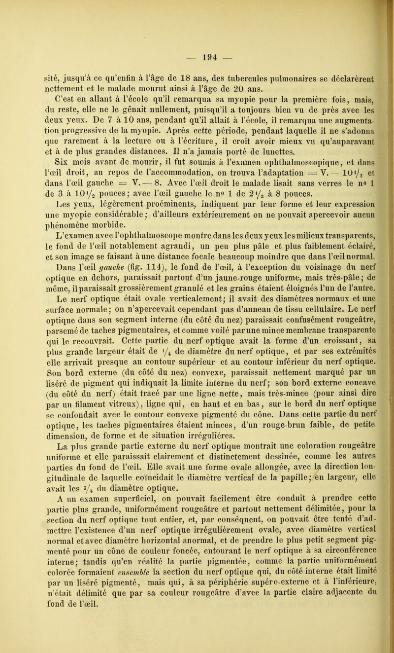 sité, jusqu'à ce qu'enfin à l'âge de 18 ans, des tubercules pulmonaires se déclarèrent nettement et le malade mourut ainsi à l'âge de 20 ans. C'est en allant à l'école qu'il remarqua sa myopie pour la première fois, mais, du reste, elle ne le gênait nullement, puisqu'il a toujours bien vu de près avec les deux yeux. De 7 à 10 ans, pendant qu'il allait à l'école, il remarqua une augmenta- tion progressive de la myopie. Après cette période, pendant laquelle il ne s'adonna que rarement à la lecture ou à l'écriture, il croit avoir mieux vu qu'auparavant et à de plus grandes distances. Il n'a jamais porté de lunettes. Six mois avant de mourir, il fut soumis à l'examen ophthalmoscopique, et dans l'œil droit, au repos de l'accommodation, on trouva l'adaptation = V. — 101/^ et dans l'œil gauche = V. — 8. Avec l'œil droit le malade lisait sans verres le no 1 de 3 à 10i/o pouces; avec l'œil gauche le n» 1 de 2«/^ à 8 pouces. Les yeux, légèrement proéminents, indiquent par leur forme et leur expression une myopie considérable ; d'ailleurs extérieurement on ne pouvait apercevoir aucun phénomène morbide. L'examen avec l'ophthalmoscope montre dans les deux yeux les milieux transparents, le fond de l'œil notablement agrandi, un peu plus pâle et plus faiblement éclairé, et son image se faisant à une distance focale beaucoup moindre que dans l'œil normal. Dans l'œil gauche (fig. 114), le fond de l'œil, à l'exception du voisinage du nerf optique en dehors, paraissait partout d'un jaune-rouge uniforme, mais très-pâle ; de même, il paraissait grossièrement granulé et les grains étaient éloignés l'un de l'autre. Le nerf optique était ovale verticalement,* il avait des diamètres normaux et une surface normale; on n'apercevait cependant pas d'anneau de tissu cellulaire. Le nerf optique dans son segment interne (du côté du nez) paraissait confusément rougeâtre, parsemé de taches pigmentaires, et comme voilé parune mince membrane transparente qui le recouvrait. Cette partie du nerf optique avait la forme d'un croissant, sa plus grande largeur était de '/^ de diamètre du nerf optique, et par ses extrémités elle arrivait presque au contour supérieur et au contour inférieur du nerf optique. Son bord externe (du côté du nez) convexe, paraissait nettement marqué par un liséré de pigment qui indiquait la limite interne du nerf; son bord externe concave (du côté du nerf) était tracé par une ligne nette, mais très-mince (pour ainsi dire par un filament vitreux), ligne qui, en haut et en bas, sur le bord du nerf optique se confondait avec le contour convexe pigmenté du cône. Dans cette partie du nerf optique, les taches pigmentaires étaient minces, d'un rouge-brun faible, de petite dimension, de forme et de situation irrégulières. La plus grande partie externe du nerf optique montrait une coloration rougeâtre uniforme et elle paraissait clairement et distinctement dessinée, comme les autres parties du fond de l'œil. Elle avait une forme ovale allongée, avec la direction lon- gitudinale de laquelle coïncidait le diamètre vertical de la papille; en largeur, elle avait les s/^ du diamètre optique. A un examen superficiel, on pouvait facilement être conduit à prendre cette partie plus grande, uniformément rougeâtre et partout nettement délimitée, pour la section du nerf optique tout entier, et, par conséquent, on pouvait être tenté d'ad- mettre l'existence d'un nerf optique irrégulièrement ovale, avec diamètre vertical normal et avec diamètre horizontal anormal, et de prendre le plus petit segment pig- menté pour un cône de couleur foncée, entourant le nerf optique à sa circonférence interne; tandis qu'en réalité la partie pigmentée, comme la partie uniformément colorée formaient ensemble la section du nerf optique qui, du côté interne était limité par un liséré pigmenté, mais qui, à sa périphérie supéro-externe et à l'inférieure, n'était délimité que par sa couleur rougeâtre d'avec la partie claire adjacente du fond de l'œil.