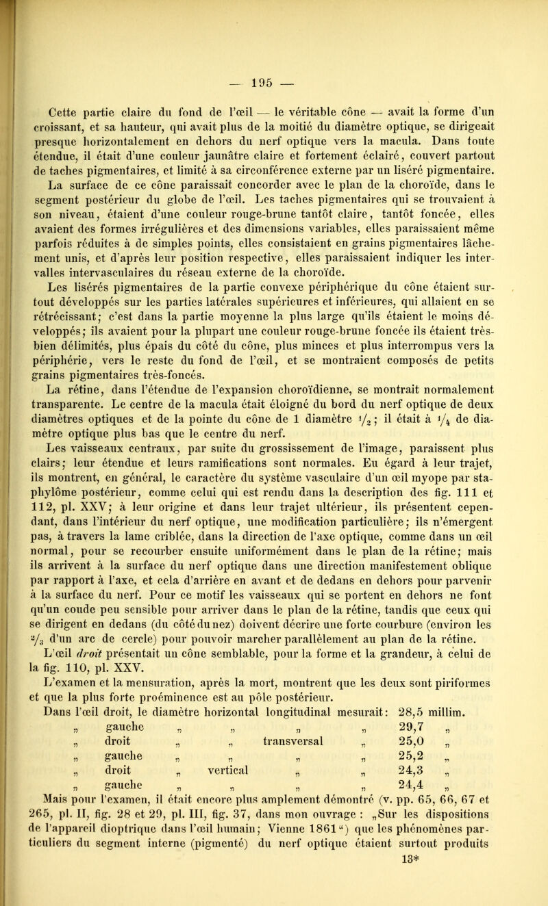 Cette partie claire du fond de l'œil — le véritable cône — avait la forme d'un croissant, et sa hauteur, qui avait plus de la moitié du diamètre optique, se dirigeait presque horizontalement en dehors du nerf optique vers la macula. Dans toute étendue, il était d'une couleur jaunâtre claire et fortement éclairé, couvert partout de taches pigmentaires, et limité à sa circonférence externe par un liséré pigmentaire. La surface de ce cône paraissait concorder avec le plan de la choroïde, dans le segment postérieur du globe de l'œil. Les taches pigmentaires qui se trouvaient à son niveau, étaient d'une couleur rouge-brune tantôt claire, tantôt foncée, elles avaient des formes irrégulières et des dimensions variables, elles paraissaient même parfois réduites à de simples points, elles consistaient en grains pigmentaires lâche- ment unis, et d'après leur position respective, elles paraissaient indiquer les inter- valles intervasculaires du réseau externe de la choroïde. Les lisérés pigmentaires de la partie convexe périphérique du cône étaient sur- tout développés sur les parties latérales supérieures et inférieures, qui allaient en se rétrécissant; c'est dans la partie moyenne la plus large qu'ils étaient le moins dé- veloppés; ils avaient pour la plupart une couleur rouge-brune foncée ils étaient très- bien délimités, plus épais du côté du cône, plus minces et plus interrompus vers la périphérie, vers le reste du fond de l'œil, et se montraient composés de petits grains pigmentaires très-foncés. La rétine, dans l'étendue de l'expansion choroïdienne, se montrait normalement transparente. Le centre de la macula était éloigné du bord du nerf optique de deux diamètres optiques et de la pointe du cône de 1 diamètre i/^ ; il était à 1/4 de dia- mètre optique plus bas que le centre du nerf. Les vaisseaux centraux, par suite du grossissement de l'image, paraissent plus clairs; leur étendue et leurs ramifications sont normales. Eu égard à leur trajet, ils montrent, en général, le caractère du système vasculaire d'un œil myope par sta- phylôme postérieur, comme celui qui est rendu dans la description des fig. 111 et 112, pl. XXV; à leur origine et dans leur trajet ultérieur, ils présentent cepen- dant, dans l'intérieur du nerf optique, une modification particulière; ils n'émergent pas, à travers la lame criblée, dans la direction de l'axe optique, comme dans un œil normal, pour se recourber ensuite uniformément dans le plan de la rétine; mais ils arrivent à la surface du nerf optique dans une direction manifestement oblique par rapport à l'axe, et cela d'arrière en avant et de dedans en dehors pour parvenir à la surface du nerf. Pour ce motif les vaisseaux qui se portent en dehors ne font qu'un coude peu sensible pour arriver dans le plan de la rétine, tandis que ceux qui se dirigent en dedans (du côté du nez) doivent décrire une forte courbure (environ les ^3 d'un arc de cercle) pour pouvoir marcher parallèlement au plan de la rétine. L'œil droit présentait un cône semblable, pour la forme et la grandeur, à celui de la fig. 110, pl. XXV. L'examen et la mensuration, après la mort, montrent que les deux sont piriformes et que la plus forte proéminence est au pôle postérieur. Dans l'œil droit, le diamètre horizontal longitudinal mesurait: 28,5 millim. gauche „ „ „ „ 29,7 „ droit „ „ transversal „ 25,0 „ gauche „ „ „ „ 25,2 „ droit „ vertical „ „ 24,3 „ gauche „ „ „ „ 24,4 Mais pour l'examen, il était encore plus amplement démontré (v. pp. 65, 66, 67 et 265, pl. II, fig. 28 et 29, pl. III, fig. 37, dans mon ouvrage : „Sur les dispositions de l'appareil dioptrique dans l'œil humain; Vienne 1861) que les phénomènes par- ticuliers du segment interne (pigmenté) du nerf optique étaient surtout produits 13*