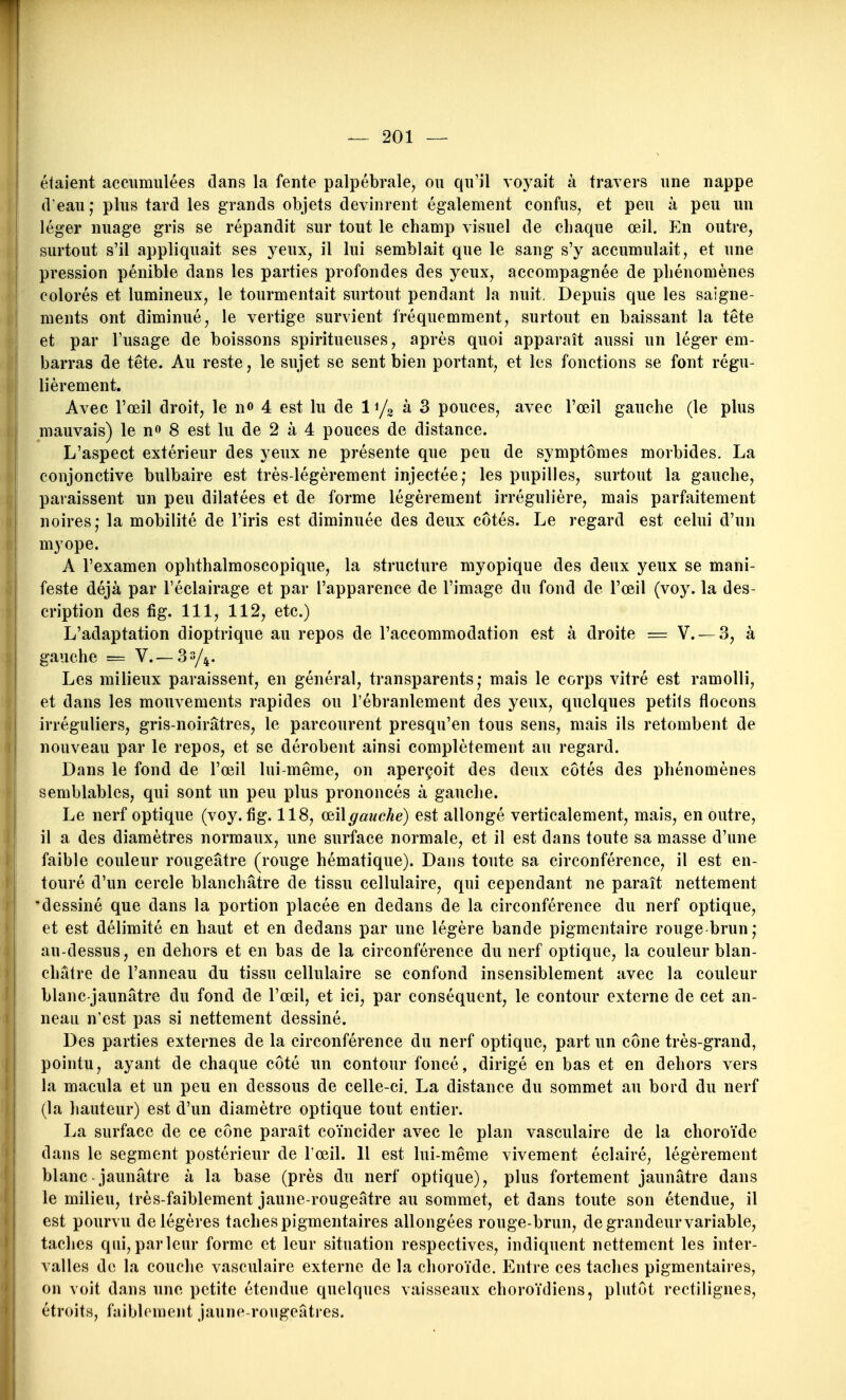 étaient accumulées dans la fente palpébrale, ou qu'il voyait à travers une nappe (l'eau; plus tard les grands objets devinrent également confus, et peu à peu un ! léger nuage gris se répandit sur tout le champ visuel de chaque œil. En outre, surtout s'il appliquait ses yeux, il lui semblait que le sang s'y accumulait, et une pression pénible dans les parties profondes des yeux, accompagnée de phénomènes I colorés et lumineux, le tourmentait surtout pendant la nuit. Depuis que les saigne- ! ments ont diminué, le vertige survient fréquemment, surtout en baissant la tête et par l'usage de boissons spiritueuses, après quoi apparaît aussi un léger em- barras de tête. Au reste, le sujet se sent bien portant, et les fonctions se font régu- lièrement. Avec l'œil droit, le no 4 est lu de à 3 pouces, avec l'œil gauche (le plus mauvais) le n» 8 est lu de 2 à 4 pouces de distance. I L'aspect extérieur des yeux ne présente que peu de symptômes morbides. La j conjonctive bulbaire est très-légèrement injectée; les pupilles, surtout la gauche, paraissent un peu dilatées et de forme légèrement irrégulière, mais parfaitement noires; la mobilité de l'iris est diminuée des deux côtés. Le regard est celui d'un myope. A l'examen ophthalmoscopique, la structure myopique des deux yeux se mani- feste déjà par l'éclairage et par l'apparence de l'image du fond de l'œil (voy. la des- cription des fig. 111, 112, etc.) L'adaptation dioptrique au repos de l'accommodation est à droite = V. —3, à gauche = V.—33/4. Les milieux paraissent, en général, transparents; mais le corps vitré est ramolli, et dans les mouvements rapides ou l'ébranlement des yeux, quelques petits flocons irréguliers, gris-noirâtres, le parcourent presqu'en tous sens, mais ils retombent de nouveau par le repos, et se dérobent ainsi complètement au regard. Dans le fond de l'œil lui-même, on aperçoit des deux côtés des phénomènes semblables, qui sont un peu plus prononcés à gauche. Le nerf optique (voy. fig. 118, odi\gauche) est allongé verticalement, mais, en outre, il a des diamètres normaux, une surface normale, et il est dans toute sa masse d'une faible couleur rougeâtre (rouge hématique). Dans toute sa circonférence, il est en- touré d'un cercle blanchâtre de tissu cellulaire, qui cependant ne paraît nettement 'dessiné que dans la portion placée en dedans de la circonférence du nerf optique, et est délimité en haut et en dedans par une légère bande pigmentaire rouge brun; au-dessus, en dehors et en bas de la circonférence du nerf optique, la couleur blan- châtre de l'anneau du tissu cellulaire se confond insensiblement avec la couleur blanc-jaunâtre du fond de l'œil, et ici, par conséquent, le contour externe de cet an- neau n'est pas si nettement dessiné. Des parties externes de la circonférence du nerf optique, part un cône très-grand, pointu, ayant de chaque côté un contour foncé, dirigé en bas et en dehors vers la macula et un peu en dessous de celle-ci. La distance du sommet au bord du nerf (la hauteur) est d'un diamètre optique tout entier. La surface de ce cône paraît coïncider avec le plan vasculaire de la choroïde dans le segment postérieur de l'œil. Il est lui-même vivement éclairé, légèrement blanc-jaunâtre à la base (près du nerf optique), plus fortement jaunâtre dans le milieu, très-faiblement jaune-rougeâtre au sommet, et dans toute son étendue, il est pourvu de légères taches pigmentaires allongées rouge-brun, de grandeur variable, taches qui,parleur forme et leur situation respectives, indiquent nettement les inter- valles de la couche vasculaire externe de la choroïde. Entre ces taches pigmentaires, on voit dans une petite étendue quelques vaisseaux choroïdiens, plutôt rectilignes, étroits, faiblement jaune-rougeâtres.
