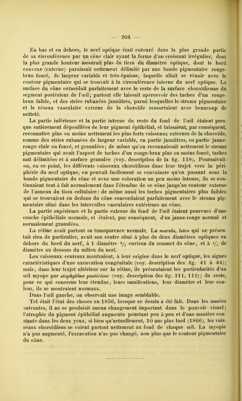En bas et en dehors, le nerf optique était entouré clans la plus grande partie de sa circonférence par un cône clair ayant la forme d'un croissant irrégulier, dont la plus grande hauteur mesurait plus du tiers du diamètre optique, dont le bord convexe (externe) paraissait nettement délimité par une bande pigmentaire rouge- brun foncé, de largeur variable et très-épaisse, laquelle allait se réunir avec le contour pigmentaire qui se trouvait à la circonférence interne du nerf optique. La surface du cône coïncidait parfaitement avec le reste de la surface choroïdienne du segment postérieur de Toeil,* partout elle laissait apercevoir des taches d'un rouge- brun faible, et des stries rubanées jaunâtres, parmi lesquelles le stroma pigmentaire et le réseau vasculaire externe de la choroïde ressortaient avec beaucoup de netteté. La partie inférieure et la partie interne du reste du fond de l'œil étaient pres- que entièrement dépouillées de leur pigment épithélial, et laissaient, par conséquent, reconnaître plus ou moins nettement les plus forts vaisseaux externes de la choroïde, comme des stries rubanées de largeur variable, en partie jaunâtres, en partie jaune- rouge clair ou foncé, et granulées; de même qu'on reconnaissait nettement le stroma pigmentaire qui avait l'aspect de taches d'un rouge-brun plus ou moins foncé, taches mal délimitées et à surface granulée (voy. description de la fig. 118). Poursuivait- on, en ce point, les différents vaisseaux clioroïdiens dans leur trajet vers la péri- phérie du nerf optique, on pouvait facilement se convaincre qu'en passant sous la bande pigmentaire du cône et avec une coloration un peu moins intense, ils se con- tinuaient tout à fait normalement dans l'étendue de ce cône jusqu'au contour externe de l'anneau du tissu cellulaire: de même aussi les taches pigmentaires plus faibles qui se trouvaient en dedans du cône concordaient parfaitement avec le stroma pig- mentaire situé dans les intervalles vasculaires extérieurs au cône. La partie supérieure et la partie externe du fond de l'œil étaient pourvues d'une couche épithéliale normale, et étaient, par conséquent, d'un jaune-rouge normal et normalement granulées. La rétine avait partout sa transparence normale. La macula, lutea qui ne présen- tait rien de particulier, avait son centre situé à plus de deux diamètres optiques en dehors du bord du nerf, à 1 diamètre y., environ du sommet du cône, et à 1/5 de diamètre au dessous du milieu du nerf. Les vaisseaux centraux montraient, à leur origine dans le nerf optique, les signes caractéristiques d'une excavation congénitale (voy. description des fig. 41 à 44): mais, dans leur trajet ultérieur sur la rétine, ils présentaient les particularités d'un œil myope par stajjhjlôme postérieur (voy. description des fig. 111, 112); du reste, pour ce qui concerne leur étendue, leurs ramifications, leur diamètre et leur cou- leur, ils se montraient normaux. Dans l'œil gauche, on observait une image semblable. Tel était l'état des choses en 1856, lorsque ce dessin a été fait. Dans les années suivantes, il ne se produisit aucun changement important dans le pouvoir visuel ; l'atrophie du pigment épithélial augmenta pourtant peu à peu et d'une manière con- stante dans les deux yeux, si bien qu'actuellement, 10 ans plus tard (1866), les vais- seaux clioroïdiens se voient partout nettement au fond de chaque œil. La myopie n'a pas augmenté, l'excavation n'as pas changé, non plus que le contour pigmentaire du cône.