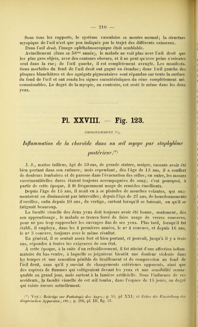 Sous tous les rapports, le système vasculaire se montre normal; la structure myopique de l'œil n'est que peu indiquée par le trajet des différents vaisseaux. Dans l'œil droit, l'image ophthalmoscopique était semblable. Actuellement (dans sa 58'*^ année), le malade ne voit plus avec l'œil droit que les plus gros objets, avec des contours obscurs, et il ne peut qu avec peine s'orienter seul dans la rue; de l'œil gauche, il est complètement aveugle. Les manifesta- tions morbides du fond de l'œil droit ont gagné en étendue,- dans lœil gauche des plaques blanchâtres et des agrégats pigmentaires sont répandus sur toute la surface du fond de l'œil et ont rendu les signes caractéristiques du cône complètement mé- connaissables. Le degré de la myopie, au contraire, est resté le même dans les deux yeux. Inflammation de la choroïde dans un œil myope par' staphylome J. 8., maître tailleur, âgé de 59 ans, de grande stature, maigre, raconte avoir été bien portant dans son enfance, mais cependant, dès lâge de 13 ans, il a souffert de douleurs lombaires et de paresse dans l'évacuation des selles; en outre, les masses excrémentitielles dures étaient toujours accompagnées de sang; c'est pourquoi, à partir de cette époque, il fit fréquemment usage de remèdes émollients. Depuis l'âge de 15 ans, il avait eu à se plaindre de mouches volantes, qui aug- mentaient ou diminuaient par intervalles; depuis l'âge de 27 ans, de bourdonnements d'oreilles, enfin depuis 10 ans, de vertige, surtout lorsqu'il se baissait, ou qu'il se fatiguait beaucoup. La faculté visuelle des deux yeux doit toujours avoir été bonne, seulement, dès son apprentissage, le malade se trouva forcé de faire usage de verres concaves, pour ne pas trop rapprocher les ouvrages fins de ses yeux. Plus tard, lorsqu'il fut établi, il employa, dans les 4 premières années, le n 4 concave, et depuis 16 ans, le n 3 concave, toujours avec le même résultat. En général, il se sentait assez fort et bien portant, et pouvait, jusqu'à il y a trois ans, répoudre à toutes les exigences de son état. A cette époque, à la suite d'un refroidissement, il fut atteint d'une affection inflam- matoire du bas-ventre, à laquelle se joignirent bientôt une douleur violente dans les tempes et une sensation pénible de tiraillement et de compression au fond de l'œil droit, sans qu'il y survint de changements extérieurs apparents, ainsi que des espèces de flammes qui voltigeaient devant les yeux et une sensibilité remar- quable au grand jour, mais surtout à la lumière artificielle. Sous l'influence de ces accidents, la faculté visuelle de cet œil tomba, dans l'espace de 15 jours, au degré qui existe encore actuellement. () '^'-•y-: Beitriige zur Pathologie des Augoa ; p. 55, pl XXI, et Ucber die EiunteUanij des diuplriaclien xijiparales, etc. ^ p. 266, pl. 111, fig. oL Pl. XXVIII. GROSSISSEMENT î'/,- postérieur!^)