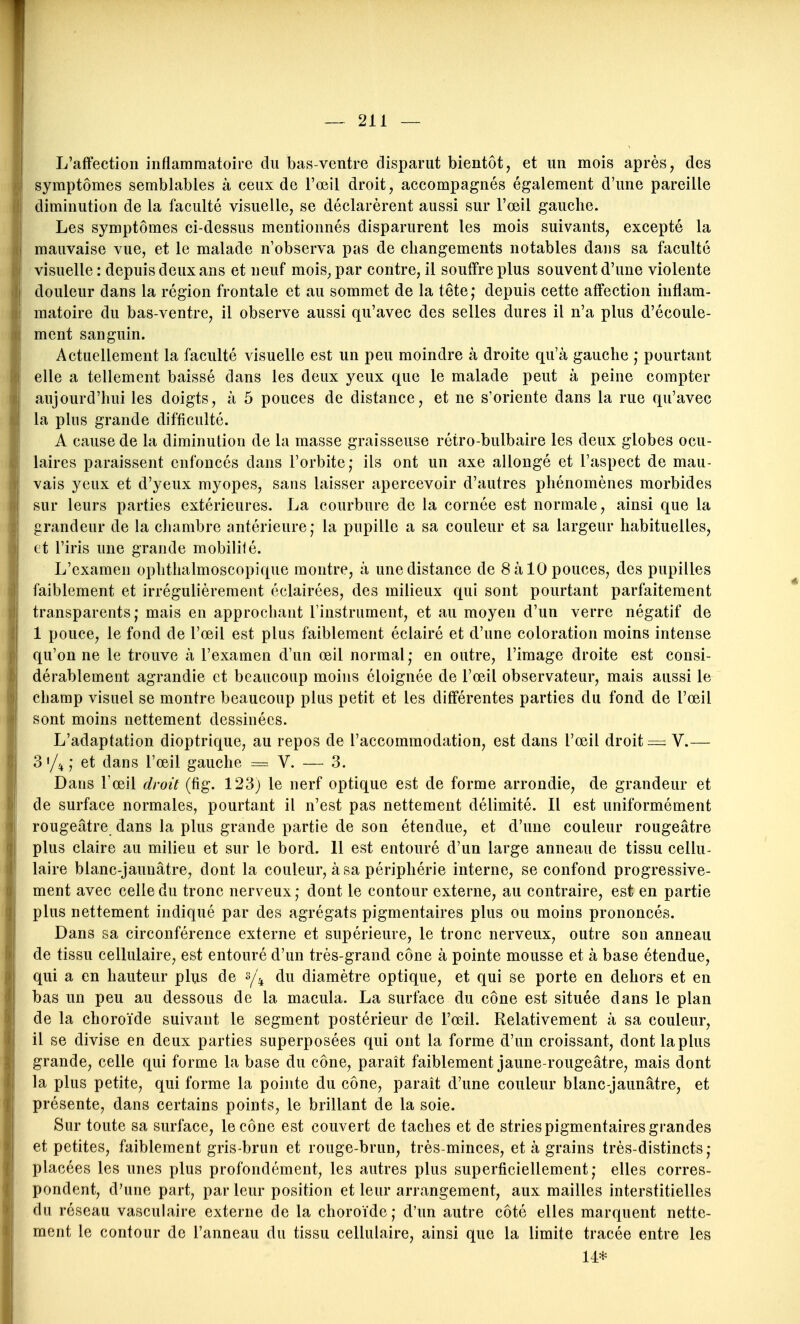 L'affection inflammatoire du bas-ventre disparut bientôt, et un mois après, des symptômes semblables à ceux de l'œil droit, accompagnés également d'une pareille diminution de la faculté visuelle, se déclarèrent aussi sur l'œil gauche. Les symptômes ci-dessus mentionnés disparurent les mois suivants, excepté la mauvaise vue, et le malade n'observa pas de changements notables dans sa faculté visuelle : depuis deux ans et neuf mois^ par contre, il souffre plus souvent d'une violente douleur dans la région frontale et au sommet de la tête; depuis cette affection inflam- matoire du bas-ventre, il observe aussi qu'avec des selles dures il n'a plus d'écoule- ment sanguin. Actuellement la faculté visuelle est un peu moindre à droite qu'à gauche ; pourtant elle a tellement baissé dans les deux yeux que le malade peut à peine compter aujourd'hui les doigts, à 5 pouces de distance, et ne s'oriente dans la rue qu'avec la plus grande difficulté. A cause de la diminution de la masse graisseuse rétro-bulbaire les deux globes ocu- laires paraissent enfoncés dans l'orbite; ils ont un axe allongé et l'aspect de mau- vais yeux et d'yeux myopes, sans laisser apercevoir d'autres phénomènes morbides sur leurs parties extérieures. La courbure de la cornée est normale, ainsi que la grandeur de la chambre antérieure; la pupille a sa couleur et sa largeur habituelles, et l'iris une grande mobilisé. L'examen ophthalmoscopique montre, à une distance de 8 à 10 pouces, des pupilles faiblement et irrégulièrement éclairées, des milieux qui sont pourtant parfaitement transparents; mais en approchant l'instrument, et au moyen d'un verre négatif de 1 pouce, le fond de l'œil est plus faiblement éclairé et d'une coloration moins intense qu'on ne le trouve à l'examen d'un œil normal ; en outre, l'image droite est consi- dérablement agrandie et beaucoup moins éloignée de l'œil observateur, mais aussi le champ visuel se montre beaucoup plus petit et les différentes parties du fond de l'œil sont moins nettement dessinées. L'adaptation dioptrique, au repos de l'accommodation, est dans l'œil droit = V.— 3 '/ii ; et dans l'œil gauche = V. — 3. Dans l'œil droit (fig. 123) le nerf optique est de forme arrondie, de grandeur et de surface normales, pourtant il n'est pas nettement délimité. Il est uniformément rougeâtre dans la plus grande partie de son étendue, et d'une couleur rougeâtre plus claire au milieu et sur le bord. Il est entouré d'un large anneau de tissu cellu- laire blanc-jaunâtre, dont la couleur, à sa périphérie interne, se confond progressive- ment avec celle du tronc nerveux; dont le contour externe, au contraire, est en partie plus nettement indiqué par des agrégats pigmentaires plus ou moins prononcés. Dans sa circonférence externe et supérieure, le tronc nerveux, outre sou anneau de tissu cellulaire, est entouré d'un très-grand cône à pointe mousse et à base étendue, qui a en hauteur plus de ^/^ du diamètre optique, et qui se porte en dehors et en bas un peu au dessous de la macula. La surface du cône est située dans le plan de la choroïde suivant le segment postérieur de l'œil. Relativement à sa couleur, il se divise en deux parties superposées qui ont la forme d'un croissant, dont la plus grande, celle qui forme la base du cône, paraît faiblement jaune-rougeâtre, mais dont la plus petite, qui forme la pointe du cône, paraît d'une couleur blanc-jaunâtre, et présente, dans certains points, le brillant de la soie. Sur toute sa surface, le cône est couvert de taches et de stries pigmentaires grandes et petites, faiblement gris-brun et rouge-brun, très-minces, et à grains très-distincts; placées les unes plus profondément, les autres plus superficiellement; elles corres- pondent, d'une part, par leur position et leur arrangement, aux mailles interstitielles du réseau vasculaire externe de la choroïde; d'un autre côté elles marquent nette- ment le contour de l'anneau du tissu cellulaire, ainsi que la limite tracée entre les 14*