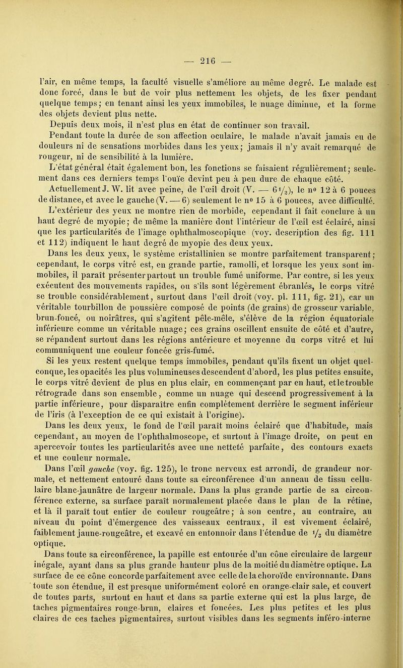 Fair, en même temps^ la faculté visuelle s'améliore au même degré. Le malade est donc forcé, dans le but de voir plus nettement les objets, de les fixer pendant quelque temps ; en tenant ainsi les yeux immobiles, le nuage diminue, et la forme des objets devient plus nette. Depuis deux mois, il n'est plus en état de continuer son travail. Pendant toute la durée de son affection oculaire, le malade n'avait jamais eu de douleurs ni de sensations morbides dans les yeux* jamais il n'y avait remarqué de rougeur, ni de sensibilité à la lumière. L'état général était également bon, les fonctions se faisaient régulièrement; seule- ment dans ces derniers temps l'ouïe devint peu à peu dure de chaque côté. Actuellement J. W. lit avec peine, de l'œil droit (V. — 61/0), le no 12 à 6 pouces de distance, et avec le gauche (V. — 6) seulement le no 15 à 6 pouces, avec difficulté. L'extérieur des yeux ne montre rien de morbide, cependant il fait conclure à un haut degré de myopie ; de même la manière dont l'intérieur de l'œil est éclairé, ainsi que les particularités de l'image ophthalmoscopique (voy. description des fig. 111 et 112) indiquent le haut degré de myopie des deux yeux. Dans les deux yeux, le système cristallinien se montre parfaitement transparent ; cependant, le corps vitré est, en grande partie, ramolli, et lorsque les yeux sont im- mobiles, il paraît présenter partout un trouble fumé uniforme. Par contre, si les yeux exécutent des mouvements rapides, ou s'ils sont légèrement ébranlés, le corps vitré se trouble considérablement, surtout dans l'œil droit (voy. pL 111, fig. 21), car un véritable tourbillon de poussière composé de points (de grains) de grosseur variable, bran-foncé, ou noirâtres, qui s'agitent pêle-mêle, s'élève de la région équatoriale inférieure comme un véritable nuage; ces grains oscillent ensuite de côté et d'autre, se répandent surtout dans les régions antérieure et moyenne du corps vitré et lui communiquent une couleur foncée gris-fumé. Si les yeux restent quelque temps immobiles, pendant qu'ils fixent un objet quel- conque, les opacités les plus volumineuses descendent d'abord, les plus petites ensuite, le corps vitré devient de plus en plus clair, en commençant par en haut, et le trouble rétrograde dans son ensemble, comme un nuage qui descend progressivement à la partie inférieure, pour disparaître enfin complètement derrière le segment inférieur de l'iris (à l'exception de ce qui existait à l'origine). Dans les deux yeux, le fond de l'œil paraît moins éclairé que d'habitude, mais cependant, au moyen de l'ophthalmoscope, et surtout à l'image droite, on peut en apercevoir toutes les particularités avec une netteté parfaite, des contours exacts et une couleur normale. Dans l'œil gauche (voy. fig. 125), le tronc nerveux est arrondi, de grandeur nor- male, et nettement entouré dans toute sa circonférence d'un anneau de tissu cellu- laire blanc-jaunâtre de largeur normale. Dans la plus grande partie de sa circon- férence externe, sa surface paraît normalement placée dans le plan de la rétine, et là il paraît tout entier de couleur rougeâtre ; à son centre, au contraire, au niveau du point d'émergence des vaisseaux centraux, il est vivement éclairé, faiblement jaune-rougeâtre, et excavé en entonnoir dans l'étendue de y, du diamètre optique. Dans toute sa circonférence, la papille est entourée d'un cône circulaire de largeur inégale, ayant dans sa plus grande hauteur plus de la moitié du diamètre optique. La surface de ce cône concorde parfaitement avec celle de la choroïde environnante. Dans toute son étendue, il est presque uniformément coloré en orange-clair sale, et couvert de toutes parts, surtout en haut et dans sa partie externe qui est la plus large, de taches pigmentaires rouge-brun, claires et foncées. Les plus petites et les plus claires de ces taches pigmentaires, surtout visibles dans les segments inféro-interne