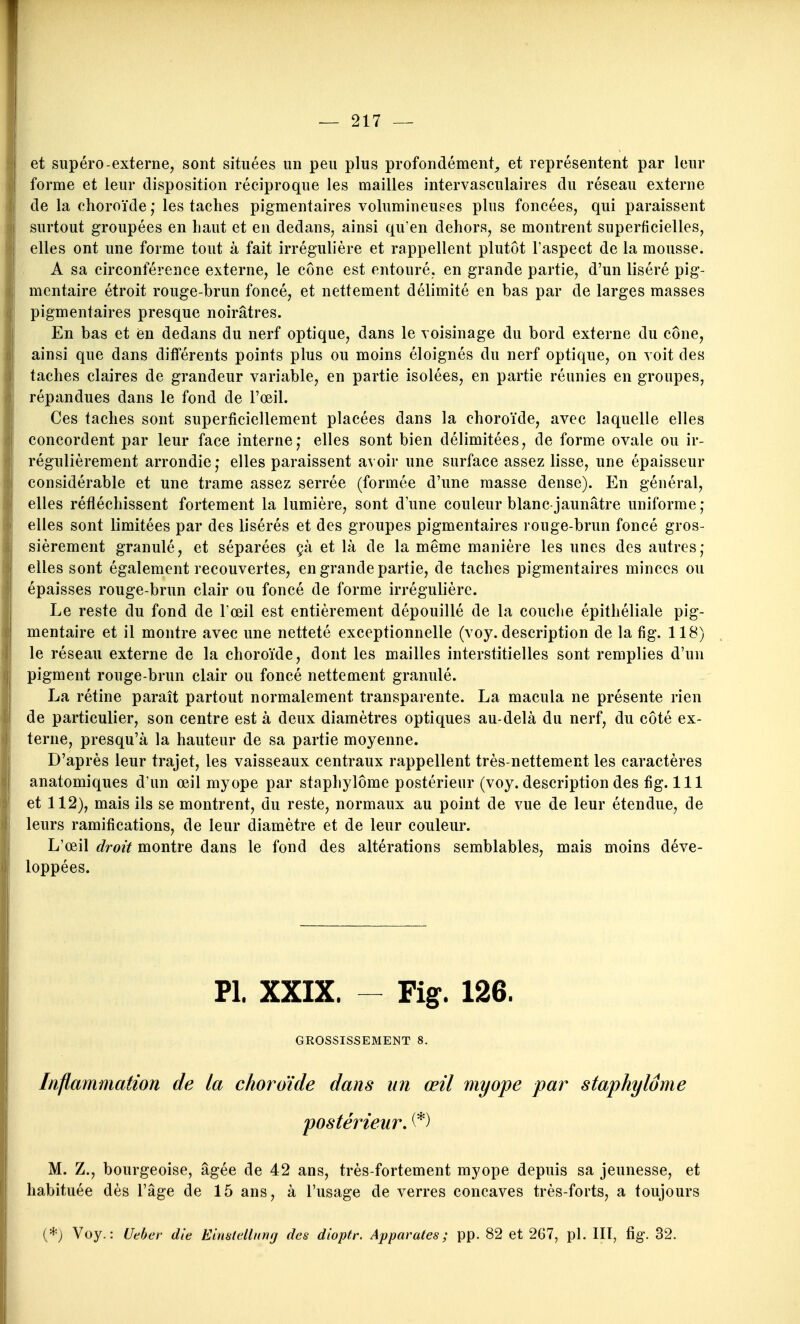 et supéro-externe, sont situées un peu plus profondément^ et représentent par leur forme et leur disposition réciproque les mailles intervasculaires du réseau externe de la choroïde ; les taches pigmentaires volumineuses plus foncées, qui paraissent surtout groupées en haut et en dedans, ainsi qu'en dehors, se montrent superficielles, elles ont une forme tout à fait irrégulière et rappellent plutôt l'aspect de la mousse. A sa circonférence externe, le cône est entouré, en grande partie, d'un liséré pig- mentaire étroit rouge-brun foncé, et nettement délimité en bas par de larges masses pigmentaires presque noirâtres. En bas et en dedans du nerf optique, dans le voisinage du bord externe du cône, ainsi que dans différents points plus ou moins éloignés du nerf optique, on voit des taches claires de grandeur variable, en partie isolées, en partie réunies en groupes, répandues dans le fond de Fœil. Ces taches sont superficiellement placées dans la choroïde, avec laquelle elles concordent par leur face interne; elles sont bien délimitées, de forme ovale ou ir- régulièrement arrondie,- elles paraissent avoir une surface assez lisse, une épaisseur considérable et une trame assez serrée (formée d'une masse dense). En général, elles réfléchissent fortement la lumière, sont d'une couleur blanc-jaunâtre uniforme; elles sont limitées par des lisérés et des groupes pigmentaires rouge-brun foncé gros- sièrement granulé, et séparées çà et là de la même manière les unes des autres; elles sont également recouvertes, en grande partie, de taches pigmentaires minces ou épaisses rouge-brun clair ou foncé de forme irrégulière. Le reste du fond de l'œil est entièrement dépouillé de la couche épithéliale pig- mentaire et il montre avec une netteté exceptionnelle (voy. description de la fig. 118) le réseau externe de la choroïde, dont les mailles interstitielles sont remplies d'un pigment rouge-brun clair ou foncé nettement granulé. La rétine paraît partout normalement transparente. La macula ne présente rien de particulier, son centre est à deux diamètres optiques au-delà du nerf, du côté ex- terne, presqu'à la hauteur de sa partie moyenne. D'après leur trajet, les vaisseaux centraux rappellent très-nettement les caractères anatomiques d'un œil myope par staphylôme postérieur (voy. description des fig. 111 et 112), mais ils se montrent, du reste, normaux au point de vue de leur étendue, de leurs ramifications, de leur diamètre et de leur couleur. L'œil droit montre dans le fond des altérations semblables, mais moins déve- loppées. Pl. XXIX. - Fig. 126. GROSSISSEMENT 8. Inflammation de la choroïde dans un œil myope par staphylôme postérieur, (*) M. Z., bourgeoise, âgée de 42 ans, très-fortement myope depuis sa jeunesse, et habituée dès l'âge de 15 ans, à l'usage de verres concaves très-forts, a toujours (*; Voy.: Ueher die Eimlelliirnj des dioptr. Apparûtes; pp. 82 et 267, pl. 111, fig. 32.